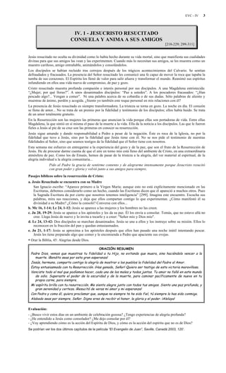 EVC - IV 3
IV. 1 - JESUCRISTO RESUCITADO
CONSUELA Y ANIMA A SUS AMIGOS
[218-229; 299-311]
Jesús resucitado no oculta su divinidad como lo había hecho durante su vida mortal, sino que manifiesta sus cualidades
divinas para que sus amigos las vean y las experimenten. Cuando más lo necesitan sus amigos, se les muestra como un
maestro cariñoso, amigo entrañable, animándolos y consolándolos.
Los discípulos se habían recluido tras cerrojos después de los trágicos acontecimientos del Calvario. Se sentían
defraudados y fracasados. La presencia del Señor resucitado les comunicó una fe capaz de mover la roca que tapaba la
tumba de sus corazones. El Espíritu los llenó de valor para salir afuera y transformar el mundo. Reanimó sus espíritus
infundiendo en ellos una vida nueva de compromiso, de paz y gozo.
Cristo resucitado muestra profunda compasión e interés personal por sus discípulos. A una Magdalena entristecida:
“¿Mujer, por qué lloras?”. A unos desanimados discípulos: “Paz a ustedes”. A los pescadores fracasados: “¿Han
pescado algo?... Vengan a comer”. Ni una palabra acerca de su cobardía o de sus dudas. Sólo palabras de aliento y
muestras de ánimo, perdón y acogida. ¿Siento yo también este toque personal en mis relaciones con él?
La presencia de Jesús resucitado es siempre transformadora. La tristeza se torna en gozo. La noche en día. El corazón
se llena de amor... No se trata de un premio por la fidelidad y testimonio de los discípulos; ellos había huido. Se trata
de un amor totalmente gratuito.
En la Resurrección son las mujeres las primeras que anuncian la vida porque ellas son portadoras de vida. Entre ellas
Magdalena, la que sintió en sí misma el paso de la muerte a la vida. Ella da la noticia a los discípulos. Las que le fueron
fieles a Jesús al pie de su cruz son las primeras en conocer su resurrección.
Jesús sigue amando y dando responsabilidad a Pedro a pesar de la negación. Éste es roca de la Iglesia, no por la
fidelidad que tuvo a Jesús, sino por la fidelidad que Jesús tiene con él. No se nos pide el testimonio de nuestras
fidelidades al Señor, sino que seamos testigos de la fidelidad que el Señor tiene con nosotros.
Esta semana me esfuerzo en entregarme a la experiencia del gozo y de la paz, que son el fruto de la Resurrección de
Jesús. He de procurar darme cuenta de que el aire en torno mío está lleno del ambiente de Cristo, en una extraordinaria
atmósfera de paz. Como los de Emaús, hemos de pasar de la tristeza a la alegría, del ver material al espiritual, de la
alegría individual a la alegría comunitaria...
Pido al Padre la gracia de sentirme contento y de alegrarme intensamente porque Jesucristo resucitó
con gran poder y gloria y volvió junto a sus amigos para siempre.
Pasajes bíblicos sobre la resurrección de Cristo:
a. Jesús Resucitado se encuentra con su Madre
San Ignacio escribe: “Aparece primero a la Virgen María; aunque esto no está explícitamente mencionado en las
Escrituras, debemos considerarlo como un hecho, cuando las Escrituras dicen que él apareció a muchos otros. Pues
la Sagrada Escritura da por cierto que nosotros tenemos inteligencia” [299]. Imagina este encuentro. Escucha sus
palabras, mira sus reacciones, y deja que ellos compartan contigo lo que experimentan. ¿Cómo manifestó él su
divinidad a su Madre? ¿Cómo la consoló? Conversa con ellos...
b. Mc 16, 1-14; Lc 24, 1-12: Jesús se aparece a las mujeres y los hombres no las creen.
c. Jn 20, 19-29: Jesús se aparece a los apóstoles y les da su paz. Él los envía a consolar. Tomás, que no estuvo allá no
cree. Llega Jesús de nuevo y lo invita a tocarlo y a creer: "Señor mío y Dios mío".
d. Lc 24, 13-42: Dos discípulos se marchan desanimados. Jesús se une a ellos y los instruye sobre su misión. Ellos lo
reconocen en la fracción del pan y quedan entusiasmados.
e. Jn 21, 1-17: Jesús se aproxima a los apóstoles después que ellos han pasado una noche inútil intentando pescar.
Jesús les tiene preparado algo que comer y le encomienda a Pedro que apaciente sus ovejas.
• Orar la Biblia, 45: Alegrías desde Dios.
ORACIÓN RESUMEN
Padre Dios, vemos que muestras tu fidelidad a tu Hijo, no evitando que muera, sino haciéndolo vencer a la
muerte. ¡Bendito seas por esta gran esperanza!
Jesús, hermano, comparto contigo la alegría de mostrar a los pueblos la fidelidad del Padre al Amor.
Estoy entusiasmado con tu Resurrección. ¡Has ganado, Señor! Quiero ser testigo de esta victoria maravillosa.
Venciste todo el mal que podíamos hacer, cada uno de los males y todos juntos. Tu amor no falló en este mundo
de odio. Superaste el poder de la oscuridad y de la muerte, para caminar pacíficamente de nuevo en tu
propia carne, para siempre.
Mi espíritu brilla con tu resurrección. Me siento alegre junto con todos tus amigos. Siento una paz profunda, y
gran serenidad y certeza. ¡Resucitó de veras mi amor y mi esperanza!
Con Pedro y como él, quiero proclamar que, aunque no siempre te he sido fiel, tú siempre lo has sido conmigo.
Alabado seas por siempre, Señor. Digno eres de recibir el honor, la gloria y el poder. ¡Aleluya!
Evaluación:
- ¿Busco vivir estos días en un ambiente de celebración gozosa? ¿Tengo experiencias de alegría profunda?
- ¿He entendido a Jesús como consolador? ¿Me dejo consolar por él?
- ¿Voy aprendiendo cómo es la acción del Espíritu de Dios, y cómo es la acción del espíritu que no es de Dios?
Se podrían ver los dos últimos capítulos de la película “El Evangelio de Juan”, Saville, Canadá 2003, 120’.
 