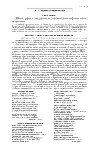 EVC - IV 4
IV. 1 - Lecturas complementarias
La vía pascual
“El hombre halla en la resurrección una luz completamente nueva, que le ayuda a abrirse
camino a través de la densa oscuridad de las humillaciones, de las dudas, de la desesperación y
de la persecución…
El apóstol experimentó antes 'la fuerza de la resurrección' de Cristo en el camino de
Damasco, y sólo después, en esta luz pascual, llegó a la 'participación de sus padecimientos',
de la que habla, por ejemplo, en la carta a los Gálatas. La vía de Pablo es claramente pascual:
la participación en la cruz de Cristo se realiza a través de la experiencia del Resucitado, y por
tanto mediante una especial participación en la resurrección” (JP II, Salvifici Doloris, 20s).
De cómo el Señor apareció a su Madre santísima
El Cartujano, “Vita Cristi” (Leída por San Ignacio en Loyola durante su convalecencia)
Primero apareció a la Virgen María, lo cual, aunque no se diga en la Escritura, se tiene por
dicho… porque la Escritura supone que tenemos entendimiento…
Cosa parece de maravillar cómo no fue la bienaventurada Virgen con las mujeres al
monumento, mas quedó sola en casa… Ella supo de ciencia cierta que ya su Hijo no estaba en
el sepulcro, mas que era resucitado y hecho inmortal e impasible, no quiso ir con ellas al
monumento, porque después que vio a su unigénito e hijo perfecto ser azotado y crucificado…
retrájose en soledad… Pero estando en este semblante muy lamentable la santísima Madre y
Señora, orando y manando de sus ojos lloros, aparecióle el Príncipe de la gloria, Jesucristo, su
amantísimo Hijo, vestido de vestiduras muy blancas de gloriosa refulgencia, bien tales que les
pertenecían para representar el hábito de la gloria perdurable y la dignidad de su nueva
resurrección. E estuvo delante de ella con cara serena, más hermoso que los cielos, más
glorioso que el paraíso y más alegre que todos los ángeles, todo festival y triunfante, y ansí
apareció a aquella madre que es y era vaso precioso y arca de las misericordias de Dios, que
estaba llorosa por su pasión y desconsolada por su tardanza. Y en el punto que lo vio,
levantóse, no mudando las lágrimas, mas mudando la causa de ellas, y abrazándolo, y así
convirtió los lloros de dolor penoso en lágrimas de gozoso descanso y de alegría de no mudable
perpetuidad.
Después de esto asentáronse entrambos y miraba la madre al Hijo con toda diligencia
deleitándose en su cara deificada y muy resplandeciente. Miraba asimismo sus llagas no ya
pasibles ni lastimeras, mas gloriosas y agradables, las cuales parecían en su cuerpo
refulgentísimo pedrería de increíble preciosidad… Y preguntábale si era pasado de su cuerpo y
de su ánima todo dolor o si quedaba algún rastro o penalidad. E que no solamente no había
más de morir y que había de vivir para siempre, mas aun que se había de vivir de enseñorear
por derecho perdurable del cielo y de la tierra y de toda criatura…
Vio la gloriosísima Virgen María la resurrección del Señor, porque así como primero la
creyó, así primero la vio… A la Virgen su Madre apareció primero que a todos, no para que la
creyese (su resurrección), porque ella la creía en perfección y la esperaba con plenísima
confianza, mas aparecióle por alegrarla con su vista y con su cuerpo impasible y glorificado…
Presencia del Señor
Siento la voz divina de tu boca,
acariciar mi oído tiernamente,
tu aliento embriagarme, y en mi frente
la mano que ilumina cuanto toca.
Mi antiguo corazón de amarga roca
ha brotado divina, oculta fuente,
y una armonía dulce y sorprendente
a su celeste amor, fiel me convoca.
La soledad, la noche en que vivía,
el hondo desamparo y desconsuelo,
la triste esclavitud que me perdía,
son ahora, presencia, luz sin velo,
son amor, son verdad, son alegría,
¡son libertad en ti, Señor, son cielo!
Bartolomé Llorens
Salmo al Dios enteramente bueno
Señor, Dios nuestro, te queremos dar gracias
porque en Jesús te has revelado
como un Dios Enteramente Bueno.
En esto no te pareces a nosotros;
en esto te diferencias de todas las imágenes
que, sublimándonos, nos hacemos los hombres de ti.
Tú amas todo lo que has creado…
Por eso no te enfureces con nuestros pecados
ni tomas venganza de los que obran el mal;
no matas a los que matan
sino que los proteges, como a Caín, de sus
vengadores.
Porque eres enteramente bueno
haces salir el sol sobre justos y pecadores.
Es que amas a cada uno
y no quieres la muerte del pecador
sino que se convierta y viva.
A todos nos perdonas los pecados
y haces sentar a la misma mesa
al que llegó a última hora
y al que trabajó desde el amanecer.
Te damos gracias porque en todo esto te revelas
como Enteramente Bueno.
Estás tan apartado del mal
estás tan ajeno a todos los mecanismos del mal
que ni siquiera castigas a los transgresores
para no añadir violencia a nuestras violencias.
Tú no tienes el poder de matar
porque ese no es un poder divino.
Tu poder es amar sin medida,
crear, sanar, perdonar
y hasta triunfar de la muerte.
Tu justicia no es tasar y medir,
sino hacernos justos…
Dios nuestro, estamos contentos
de que tú seas nuestro Padre,
y puesto que nos hiciste a tu medida
danos un corazón generoso como el tuyo.
Pedro Trigo sj.
 