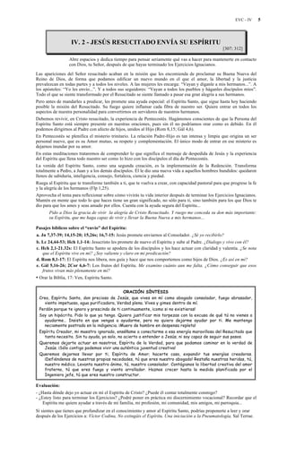 EVC - IV 5
IV. 2 - JESÚS RESUCITADO ENVÍA SU ESPÍRITU
[307; 312]
Abre espacios y dedica tiempo para pensar seriamente qué vas a hacer para mantenerte en contacto
con Dios, tu Señor, después de que hayas terminado los Ejercicios Ignacianos.
Las apariciones del Señor resucitado acaban en la misión que les encomienda de proclamar su Buena Nueva del
Reino de Dios, de forma que podamos edificar un nuevo mundo en el que el amor, la libertad y la justicia
prevalezcan en todas partes y a todos los niveles. A las mujeres les encarga: “Vayan y díganle a mis hermanos...”. A
los apóstoles: “Yo les envío...”. Y a todos sus seguidores: “Vayan a todos los pueblos y háganles discípulos míos”.
Todo el que se siente transformado por el Resucitado se siente llamado a pasar esa gran alegría a sus hermanos.
Pero antes de mandarles a predicar, les promete una ayuda especial: el Espíritu Santo, que sigue hasta hoy haciendo
posible la misión del Resucitado. Su fuego quiere inflamar cada fibra de nuestro ser. Quiere entrar en todos los
aspectos de nuestra personalidad para convertirnos en servidores de nuestros hermanos.
Debemos revivir, en Cristo resucitado, la experiencia de Pentecostés. Hagámonos conscientes de que la Persona del
Espíritu Santo está siempre presente en nuestras oraciones, pues sin él no podríamos orar como es debido. En él
podemos dirigirnos al Padre con afecto de hijos, unidos al Hijo (Rom 8,15; Gál 4,6).
En Pentecostés se plenifica el misterio trinitario. La relación Padre-Hijo es tan intensa y limpia que origina un ser
personal nuevo, que es su Amor mutuo, su respeto y complementación. El único modo de entrar en ese misterio es
dejarnos inundar por su amor.
En estas meditaciones trataremos de comprender lo que significa el mensaje de despedida de Jesús y la experiencia
del Espíritu que llena todo nuestro ser como lo hizo con los discípulos el día de Pentecostés.
La venida del Espíritu Santo, como una segunda creación, es la implementación de la Redención. Transforma
totalmente a Pedro, a Juan y a los demás discípulos. Él le dio una nueva vida a aquellos hombres hundidos: quedaron
llenos de sabiduría, inteligencia, consejo, fortaleza, ciencia y piedad.
Ruega al Espíritu que te transforme también a ti, que te vuelva a crear, con capacidad pastoral para que progrese la fe
y la alegría de los hermanos (Flp 1,25).
Aprovecha el tema para reflexionar sobre cómo vivirás tu vida interior después de terminar los Ejercicios Ignacianos.
Mantén en mente que todo lo que haces tiene un gran significado, no sólo para ti, sino también para los que Dios te
dio para que los ames y seas amado por ellos. Cuenta con la ayuda segura del Espíritu...
Pido a Dios la gracia de vivir la alegría de Cristo Resucitado. Y ruego me conceda su don más importante:
su Espíritu, que me haga capaz de vivir y llevar la Buena Nueva a mis hermanos...
Pasajes bíblicos sobre el “envío” del Espíritu:
a. Jn 7,37-39; 14,15-20; 15,26s; 16,7-15: Jesús promete enviarnos al Consolador. ¿Sé yo recibirlo?
b. Lc 24,44-53; Hch 1,1-14: Jesucristo les promete de nuevo el Espíritu y sube al Padre. ¿Dialogo y vivo con él?
c. Hch 2,1-21.32s: El Espíritu Santo se apodera de los discípulos y les hace actuar con claridad y valentía. ¿Se nota
que el Espíritu vive en mí? ¿Soy valiente y claro en mi predicación?
d. Rom 8,1-17: El Espíritu nos libera, nos guía y hace que nos comportemos como hijos de Dios. ¿Es así en mí?
e. Gál 5,16-26; 2Cor 6,6-7: Los frutos del Espíritu. Me examino cuánto aun me falta. ¿Cómo conseguir que esos
frutos vivan más plenamente en mí?
• Orar la Biblia, 17: Ven, Espíritu Santo.
ORACIÓN SÍNTESIS
Creo, Espíritu Santo, don precioso de Jesús, que vives en mí como abogado consolador, fuego abrasador,
viento impetuoso, agua purificadora, Verdad plena. Vives y gimes dentro de mí.
Perdón porque te ignoro y prescindo de ti continuamente, ¡como si no existieras!
Soy un hipócrita. Pido lo que ya tengo. Quiero justificar mis torpezas con la excusa de qué tú no vienes a
ayudarme… Insisto en que vengas a ayudarme, pero no quiero dejarme ayudar por ti. Me mantengo
neciamente postrado en la indigencia. ¡Muero de hambre en despensa repleta!
Espíritu Creador, mi maestro ignorado, enséñame a conectarme a esa energía maravillosa del Resucitado que
tanto necesito. Sin tu ayuda, yo solo, no acierto a entender a Jesús; ni soy capaz de seguir sus pasos.
Queremos dejarte actuar en nosotros, Espíritu de la Verdad, para que podamos caminar en la verdad de
Jesús. ¡Sólo contigo podemos vivir una auténtica juventud creativa!
Queremos dejarnos llevar por ti, Espíritu de Amor; hacerte caso, expandir tus energías creadoras.
¡Defiéndenos de nuestras propias necedades, tú que eres nuestro abogado! Restaña nuestras heridas, tú,
nuestro médico. Levanta nuestro ánimo, tú, nuestro consolador. Contágianos la libertad creativa del amor
fraterno, tú que eres fuego y viento arrollador. Haznos crecer hasta la medida planificada por el
Ingeniero jefe, tú que eres nuestro constructor.
Evaluación:
- ¿Hasta dónde dejo yo actuar en mí el Espíritu de Cristo? ¿Puede él contar totalmente conmigo?
- ¿Estoy listo para terminar los Ejercicios? ¿Podré poner en práctica mi discernimiento vocacional? Recordar que el
Espíritu me quiere ayudar a través de mi familia, mi profesión, mi comunidad, mis amigos, mi parroquia...
Si sientes que tienes que profundizar en el conocimiento y amor al Espíritu Santo, podrías proponerte a leer y orar
después de los Ejercicios a: Víctor Codina, No extingáis el Espíritu, Una iniciación a la Pneumatología, Sal Terrae.
 