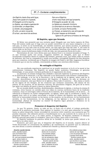 EVC - IV 6
IV. 2 - Lecturas complementarias
Sin Espíritu Santo Dios está lejos,
Jesucristo queda en el pasado,
El Evangelio es letra muerta,
La Iglesia, una simple organización
La autoridad, un despotismo,
La misión, una propaganda,
El culto, un mero recuerdo,
El actuar, una moral de esclavos.
Pero en el Espíritu,
Cristo resucitado está aquí presente,
El Evangelio es poder de vida,
La Iglesia es comunión trinitaria,
La autoridad es un servicio liberador,
La misión, un nuevo Pentecostés,
La liturgia, un memorial y una anticipación.
El actuar humano es divinizado.
Ignacio IV, patriarca ortodoxo de Antioquía.
El Espíritu, agua que fecunda
El Señor nos prometió que nos enviaría aquel Abogado que nos haría capaces de Dios.
Pues del mismo modo que el trigo seco no puede convertirse en una masa compacta y en un
solo pan, si antes no es humedecido, así también nosotros, que somos muchos, no podíamos
convertirnos en una sola cosa en Cristo Jesús, sin esta agua que baja del cielo. Y, así como la
tierra árida no da fruto, si no recibe el agua, así también nosotros, que éramos antes como un
leño árido, nunca hubiéramos dado el fruto de vida, sin esta gratuita lluvia de lo alto…
Necesitamos de este rocío divino para que demos fruto y no seamos lanzados al fuego. Y,
ya que tenemos quién nos acusa, tengamos también un Abogado, pues que el Señor
recomienda al Espíritu Santo el cuidado del hombre, posesión suya, que había caído en manos
de ladrones, del cual se compadeció y vendó sus heridas, entregando después los dos denarios
para que nosotros, recibiendo por el Espíritu la imagen del Padre y del Hijo, hagamos fructificar
el denario que se nos ha confiado, retornándolo al Señor con intereses (San Ireneo).
No extingáis el Espíritu
Sin una profunda experiencia espiritual no se puede mantener ni la fe ni la moral ni las
celebraciones cristianas. Sin Espíritu no puede haber auténtica Cristología, ni genuina
Eclesiología, ni una praxis cristiana profunda en el seguimiento de Jesús…
La pastoral y la misma teología han olvidado a menudo explicitar la presencia del Espíritu
en la historia de la salvación, o la han reducido a sus dimensiones más íntimas e individuales…
Sin embargo, a la luz de la Escritura y de la tradición de la Iglesia, sobre todo de la
Oriental, descubrimos otras dimensiones del Espíritu: el Espíritu no sólo se derrama en
nuestros corazones, sino que florece en la Iglesia y llena todo el universo…. Hoy clama a través
de los signos de los tiempos, de las creaturas que reclaman autonomía, del clamor de los
pobres, de las mujeres, de las diversas culturas, del pluralismo religioso, del grito de la tierra
que gime con dolores de parto y desea su plena liberación.
En un mundo donde muchos, desilusionados, abandonan la Iglesia, o incluso la misma fe
cristiana, otros buscan un sentido para sus vidas en nuevas corrientes fuera de la tradición
cristiana, otros se interrogan sobre el futuro de la historia, de la humanidad y de la tierra,… la
referencia al Espíritu se vuelve indispensable. La Iglesia, sobre todo la occidental y latina, ha
pagado muy caro el no haber escuchado a tiempo el clamor del Espíritu que sopla dentro y
fuera de la comunidad eclesial: en los laicos, en las mujeres, en los jóvenes, en los movimientos
sociales, en los humanismos, en los indígenas, en las Iglesias y en las religiones de la
humanidad. ¡Hemos de escuchar su clamor! El Espíritu sigue presente y dinámico en la
historia (Víctor Codina).
Promover el despertar del Espíritu
Lo que Tú quieres, Jesús, es todo mi ser, el fruto con el árbol; el trabajo producido,
además de la potencia cautivada. Para aplacar tu hambre y tu sed, para alimentar tu cuerpo
hasta su pleno desarrollo, tienes necesidad de encontrar entre nosotros una sustancia que Tú
puedas consumir. Ese alimento pronto a transformarse en ti, ese sustento de tu carne yo te lo
prepararé liberando en mí, y en todas partes, el Espíritu. El Espíritu mediante el esfuerzo
(incluso natural) para saber lo verdadero, para vivir el bien, para crear lo hermoso…
El Espíritu mediante la práctica social de la Caridad, la única que puede reducir a la
multitud a un alma única…
Promover, por poco que sea, el despertar del Espíritu en el mundo, supone ofrecer al
Verbo Encarnado un crecimiento de realidad y de consistencia; es permitir que su influencia
sea más densa a nuestro alrededor. (Teilhard de Chardin sj, Himno del Universo).
Anoche cuando dormía
soñé, ¡bendita ilusión!,
que una fontana fluía
dentro de mi corazón.
Di, ¿por qué acequia escondida,
agua, vienes hasta mí,
manantial de nueva vida
en donde nunca bebí?
Anoche cuando dormía
soñé, ¡bendita ilusión!,
que una colmena tenía
dentro de mi corazón;
y las doradas abejas
iban fabricando en él,
con las amarguras viejas
blanca cera y dulce miel.
Anoche cuando dormía
soñé, ¡bendita ilusión!,
que un ardiente sol lucía
dentro de mi corazón.
Era ardiente porque daba
calores de rojo hogar,
y era sol porque alumbraba
y porque hacía llorar.
Anoche cuando dormía
soñé, ¡bendita ilusión!,
que era Dios lo que tenía
dentro de mi corazón.
Antonio Machado
 