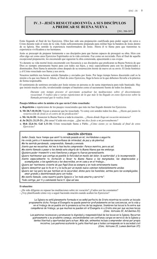 EVC - IV 7
IV. 3 - JESÚS RESUCITADO ENVÍA A SUS DISCÍPULOS
A PREDICAR SU BUENA NUEVA
[281; 306-307]
Estás llegando al final de los Ejercicios. Ellos han sido una preparación cualificada para poder seguir de cerca a
Cristo durante todo el resto de tu vida. Estás suficientemente preparado para militar bajo la bandera de Jesús dentro
de su Iglesia. Has sentido la experiencia transformadora de Jesús. Ahora él te llama para que transmitas tu
experiencia vivificadora a tus hermanos.
Jesús se preocupó de preparar lentamente a sus discípulos para que fueran capaces de proseguir su obra. Hizo con
ellos algo así como unos Ejercicios Espirituales en la vida corriente. Fue como un noviciado. Pero al final de aquella
excepcional preparación, les encomendó que siguieran la obra comenzada, apacentando a sus ovejas.
Ya durante su vida mortal Jesús encomendó con frecuencia a sus discípulos que predicaran su Buena Noticia de que
Dios es siempre enteramente bueno para con todos sus hijos, y muy especialmente para con los despreciados y
disminuidos. Pero llama la atención cómo después de su resurrección insiste de nuevo en su envío. El Jesús histórico
y el Cristo resucitado nos llama y nos envía.
Nosotros también nos hemos sentido llamados y enviados por Jesús. Por largo tiempo hemos discernido cuál es la
misión a la que nos llama él. Ahora, al final de estos Ejercicios, llega la hora en la que debemos llevarla a la práctica
de forma responsable.
El sentimiento de sentirnos enviados por Jesús mismo en persona es de suma importancia para todo bautizado. Hay
que insistir mucho en ello, revalorizando siempre el bautismo como el sacramento fuente de todos los demás.
Durante este tiempo procure el ejercitante actualizar las meditaciones sobre el discernimiento
vocacional. Y realice una o varias repeticiones de lo que más le ha llegado en estos Ejercicios sobre la
llamada personal que le realiza Jesús.
Pasajes bíblicos sobre la misión a la que envía Cristo resucitado:
a. Repetición o repeticiones de los pasajes vocacionales que más me han llegado durante los Ejercicios.
b. Mt 28,7.10.18-20: Vayan a anunciar que he resucitado. Yo estoy con ustedes todos los días... ¿Hasta qué punto la
resurrección de Jesús es el centro de mi predicación?
c. Mc 16,14-20: Anuncien la Buena Nueva a toda la creación... ¿Hasta dónde llega mi vocación misionera?
d. Jn 20,21; 21,15-21: ¿Me amas? Cuida mis ovejas. ¿Qué me dice Jesús a mí personalmente?
e. Hch 22,6-16; Gál 1,11-16: Cristo resucitado llama a Pablo. ¿Cómo siento yo su llamada al final de estos
Ejercicios?
ORACIÓN SÍNTESIS
Señor Jesús, hace tiempo que sentí tu mirada posada en mí, invitándome a seguirte.
He vivido junto a ti momentos maravillosos de intimidad, de paz y de plenitud.
Me he sentido perdonado, comprendido, llamado y enviado.
Siento que me necesitas. Así me lo has hecho comprender. Parece mentira, pero es así.
Me siento llamado a pasar a los demás esta alegría de tu Buena Nueva que me embarga.
Quisiera poder transmitir a mis familiares y amigos tu fuerza personalizante.
Quiero testimoniar que contigo es posible la felicidad en medio del dolor, la austeridad y la incomprensión.
Siento especialmente tu invitación a llevar tu Buena Nueva a los marginados, los despreciados y
acomplejados, a los agnósticos y los descreídos, en mi casa y en el trabajo...
Quiero ser testimonio viviente de que Papá-Dios es siempre y en todo enteramente bueno.
Quiero demostrar que la fe en ti y la lucha por un mundo nuevo caminan indisolublemente unidas.
Quiero ser luz para los que tantean en la oscuridad, ánimo para los hundidos, estima para los acomplejados,
amor grande y desinteresado para con todos.
Me siento llamado, como nuestro padre Ignacio a “en todo amarte y servirte”.
Todo contigo, por ti y caminando hacia ti. Que así sea.
Evaluación:
- ¿He sido diligente en repasar las meditaciones sobre mi vocación? ¿Cuáles son las constantes?
- ¿Voy planificando cómo voy a seguir haciendo oración cuando acaben los Ejercicios?
La Iglesia no está plenamente formada ni es señal perfecta de Cristo mientras no existe un laicado
propiamente dicho. Porque el Evangelio no puede penetrar profundamente en las conciencias, en la vida y
en el trabajo de un pueblo sin la presencia activa de los seglares. Siembren los laicos la fe entre sus
compañeros de trabajo, ya que muchos no pueden oír el Evangelio ni a Cristo sino por sus vecinos laicos
(Conc. Vaticano II, Ad Gentes 21).
Los pastores reconozcan y promuevan la dignidad y responsabilidad de los laicos en la Iglesia. Recurran
gustosamente a su prudente consejo, encomiéndenles con confianza cargos en servicio de la Iglesia y
denles libertad y oportunidad para actuar. Más aún, anímenles incluso a emprender obras por propia
iniciativa. Los pastores acatarán la justa libertad que a todos corresponde en la sociedad civil
(Conc. Vaticano II, Lumen Gentium 37).
 