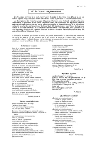 EVC - IV 8
IV. 3 - Lecturas complementarias
En el mensaje cristiano la fe en la resurrección de Jesús lo determina todo. Ella es la que nos
permite esperar. Porque las cosas del fin son al mismo tiempo objeto de la fe y objeto de esperanza…
Las descripciones del fin serían un opio del pueblo si tuvieran como finalidad, o simplemente como
consecuencia, el apartarnos de las tareas temporales. Pero, por el contrario, nos impulsan a construir
nuestras múltiples ciudades de aquí abajo, porque nos revelan la dimensión eterna de la más mínima
realización en el orden de la justicia o de la caridad, del descubrimiento científico o de la proeza
técnica, de la belleza artística o de la simple felicidad de un niño. Confieren un fin, a los ojos de Dios, a
todo lo que está en gestación, a menudo dolorosa, en nuestro presente. Es Cristo que vuelve ya y nos
hace señales. (Bernard Sesboué, Creer).
El discípulo, a medida que conoce y ama a su Señor, experimenta la necesidad de compartir
con otros su alegría de ser enviado, de ir al mundo a anunciar a Jesucristo, muerto y
resucitado, a hacer realidad el amor y el servicio en la persona de los más necesitados, en una
palabra, a construir el Reino de Dios (Aparecida 278e).
Señor de mi vocación
Señor de mi vocación, acá estoy como antaño,
esperando que me empujes,
deseando que me alientes,
rogándote que me sostengas;
porque he dejado jirones de tu llamada en el camino
y experimento la tristeza de la infidelidad;
porque me he entregado a los demás con egoísmo
y experimento la vergüenza de mi mentira;
porque he huido una y otra vez del dolor,
y experimento el dolor de la cobardía.
Señor de mi vocación, acá estoy como antaño,
para entregarte los despojos de mi batalla:
signo de mi debilidad culpable
y signo de mi valentía entusiasta.
Si me he arriesgado, ha sido por ti.
Si he peleado, ha sido por ti.
Si he sido vencido, ha sido por ti.
No es válida excusa, pero sí humilde confesión.
Señor de mi vocación, sigue siendo mi único Señor.
Que no me venda a nada ni a nadie.
Que no me canse jamás.
Que mi testimonio seas siempre tú.
Que al anochecer de cada día,
pueda sentir tu mirada en la mía,
como bastón poderoso para mi limitación.
Señor de mi vocación, acá estoy como antaño,
diciéndote de nuevo que sí.
Norberto Alcover sj
Hemos escuchado tu voz
Hemos escuchado la voz de tu Hijo
y le hemos dicho que sí.
Ya no queremos vivir para nosotros,
sino para que venga tu Reino.
Queremos vivir como los perros rastreando tu paso;
queremos vivir como los esclavos atentos a la voz de su
dueño;
queremos vivir como los negociantes,
como los jugadores,
como los policías y los ladrones,
siempre atentos, vigilantes.
Queremos vivir, Señor, como los amantes,
porque es tu amor el que nos hace atentos.
El Espíritu nos lleva, como a ti,
a escuchar el clamor del oprimido;
él nos lleva a servirte en el pueblo creyente y pobre;
él nos lleva a obedecer estos signos de los tiempos.
Queremos vivir en obediencia a tu voz
que nos dice “ven”,
y que cuando nos has convertido
nos dice “ve a mi pueblo”.
Señor, como queremos obedecer,
te pedimos capacidad para escuchar
no sólo el clamor de la agresión,
sino las voces de tu pueblo
que nos señalan caminos.
Líbranos de la tentación de encerrarnos
en ideologías autosuficientes,
en grupos foquistas de clarividentes,
o en tu evangelio como si fuera un recetario
que nos dispensara del esfuerzo de oír,
aprender y ensayar todos los días.
Pedro Trigo sj
Apréstate a partir
Apréstate a partir, corazón,
pues tu nombre ha sido pronunciado con el
alba. Que los otros, si quieren, se queden.
¡Tú no aguardes a nadie!
Si el capullo necesita de la noche y del rocío,
la flor abierta clama por la luz...
¡Libertad!
¡Revienta tu pecho, corazón!
¡Busca la luz!
R. Tagore
¡Quédate con nosotros!
¡Quédate con nosotros, Jesús...!
Cuando se apague nuestra fe.
Cuando no veamos tu rostro...
¡Quédate con nosotros, Jesús...!
En los momentos de desengaño,
de dolor y confusión...
¡Quédate con nosotros, Jesús...!
Cuando fracasemos, cuando sintamos miedo,
cuando queramos huir y abandonarlo todo...
¡Quédate con nosotros, Jesús...!
Cuando nos sintamos débiles,
y la vida nos pese demasiado.
¡Quédate con nosotros, Jesús...!
Cuando nuestro corazón se enfríe,
nos sintamos vacíos,
y nos cansemos de la gente...
¡Quédate con nosotros, Jesús...!
Porque es de noche...,
y tu presencia nos llena de vida,
y queremos vivir siempre contigo...
Manuel J. Fernández sj.
 