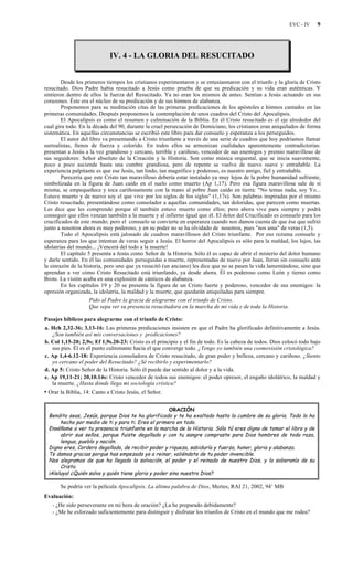 EVC - IV 9
IV. 4 - LA GLORIA DEL RESUCITADO
Desde los primeros tiempos los cristianos experimentaron y se entusiasmaron con el triunfo y la gloria de Cristo
resucitado. Dios Padre había resucitado a Jesús como prueba de que su predicación y su vida eran auténticas. Y
sintieron dentro de ellos la fuerza del Resucitado. Ya no eran los mismos de antes. Sentían a Jesús actuando en sus
corazones. Éste era el núcleo de su predicación y de sus himnos de alabanza.
Proponemos para su meditación citas de las primeras predicaciones de los apóstoles e himnos cantados en las
primeras comunidades. Después proponemos la contemplación de unos cuadros del Cristo del Apocalipsis.
El Apocalipsis es como el resumen y culminación de la Biblia. En él Cristo resucitado es el eje alrededor del
cual gira todo. En la década del 90, durante la cruel persecución de Domiciano, los cristianos eran aniquilados de forma
sistemática. En aquellas circunstancias se escribió este libro para dar consuelo y esperanza a los perseguidos.
El autor del libro va presentando a Cristo triunfante a través de una serie de cuadros que hoy podríamos llamar
surrealistas, llenos de fuerza y colorido. En todos ellos se armonizan cualidades aparentemente contradictorias:
presentan a Jesús a la vez grandioso y cercano, terrible y cariñoso, vencedor de sus enemigos y premio maravilloso de
sus seguidores: Señor absoluto de la Creación y la Historia. Son como música orquestal, que se inicia suavemente,
poco a poco asciende hasta una cumbre grandiosa, pero de repente se vuelve de nuevo suave y entrañable. La
experiencia palpitante es que ese Jesús, tan lindo, tan magnífico y poderoso, es nuestro amigo, fiel y entrañable.
Parecería que este Cristo tan maravilloso debería estar instalado ya muy lejos de la pobre humanidad sufriente,
simbolizada en la figura de Juan caído en el suelo como muerto (Ap 1,17). Pero esa figura maravillosa sale de sí
misma, se empequeñece y toca cariñosamente con la mano al pobre Juan caído en tierra: "No temas nada, soy Yo...
Estuve muerto y de nuevo soy el que vive por los siglos de los siglos" (1,17s). Son palabras inspiradas por el mismo
Cristo resucitado, presentándose como consolador a aquellas comunidades, tan doloridas, que parecen como muertas.
Les dice que les comprende porque él también estuvo muerto como ellos; pero ahora vive para siempre y podrá
conseguir que ellos venzan también a la muerte y al infierno igual que él. El dolor del Crucificado es consuelo para los
crucificados de este mundo; pero el consuelo se convierte en esperanza cuando nos damos cuenta de que ése que sufrió
junto a nosotros ahora es muy poderoso, y en su poder no se ha olvidado de nosotros, pues "nos ama" de veras (1,5).
Todo el Apocalipsis está jalonado de cuadros maravillosos del Cristo triunfante. Por eso rezuma consuelo y
esperanza para los que intentan de veras seguir a Jesús. El horror del Apocalipsis es sólo para la maldad, los lujos, las
idolatrías del mundo... ¡Vencerá del todo a la muerte!
El capítulo 5 presenta a Jesús como Señor de la Historia. Sólo él es capaz de abrir el misterio del dolor humano
y darle sentido. En él las comunidades perseguidas a muerte, representadas de nuevo por Juan, lloran sin consuelo ante
la sinrazón de la historia, pero uno que ya resucitó (un anciano) les dice que no se pasen la vida lamentándose, sino que
aprendan a ver cómo Cristo Resucitado está triunfando, ya desde ahora. Él es poderoso como León y tierno como
Brote. La visión acaba en una explosión de cánticos de alabanza.
En los capítulos 19 y 20 se presenta la figura de un Cristo fuerte y poderoso, vencedor de sus enemigos: la
opresión organizada, la idolatría, la maldad y la muerte, que quedarán aniquiladas para siempre.
Pido al Padre la gracia de alegrarme con el triunfo de Cristo.
Que sepa ver su presencia resucitadora en la marcha de mi vida y de toda la Historia.
Pasajes bíblicos para alegrarme con el triunfo de Cristo:
a. Hch 2,32-36; 3,13-16: Las primeras predicaciones insisten en que el Padre ha glorificado definitivamente a Jesús.
¿Son también así mis conversaciones y predicaciones?
b. Col 1,15-20; 2,9s; Ef 1,9s.20-23: Cristo es el principio y el fin de todo. Es la cabeza de todos. Dios colocó todo bajo
sus pies. Él es el punto culminante hacia el que converge todo. ¿Tengo yo también una cosmovisión cristológica?
c. Ap 1,4-6.12-18: Experiencia consoladora de Cristo resucitado, de gran poder y belleza, cercano y cariñoso. ¿Siento
yo cercano el poder del Resucitado? ¿Sé recibirlo y experimentarlo?
d. Ap 5: Cristo Señor de la Historia. Sólo él puede dar sentido al dolor y a la vida.
e. Ap 19,11-21; 20,10.14s: Cristo vencedor de todos sus enemigos: el poder opresor, el engaño idolátrico, la maldad y
la muerte. ¿Hasta dónde llega mi sociología crística?
• Orar la Biblia, 14: Canto a Cristo Jesús, el Señor.
ORACIÓN
Bendito seas, Jesús, porque Dios te ha glorificado y te ha exaltado hasta la cumbre de su gloria. Todo lo ha
hecho por medio de ti y para ti. Eres el primero en todo.
Enséñame a ver tu presencia triunfante en la marcha de la Historia. Sólo tú eres digno de tomar el libro y de
abrir sus sellos, porque fuiste degollado y con tu sangre compraste para Dios hombres de toda raza,
lengua, pueblo y nación.
Digno eres, Cordero degollado, de recibir poder y riqueza, sabiduría y fuerza, honor, gloria y alabanza.
Te damos gracias porque has empezado ya a reinar, valiéndote de tu poder invencible.
Nos alegramos de que ha llegado la salvación, el poder y el reinado de nuestro Dios, y la soberanía de su
Cristo.
¡Aleluya! ¿Quién salva y quién tiene gloria y poder sino nuestro Dios?
Se podría ver la película Apocalipsis, La última palabra de Dios, Mertes, RAI 21, 2002, 94’ MB
Evaluación:
- ¿He sido perseverante en mi hora de oración? ¿La he preparado debidamente?
- ¿Me he esforzado suficientemente para distinguir y disfrutar los triunfos de Cristo en el mundo que me rodea?
 