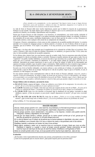 EV - II   10




                           II. 4 - INFANCIA Y JUVENTUD DE JESÚS
                                                                               [132-134; 268-272]


                ¿Estoy entrando en la contemplación y en las repeticiones? San Ignacio insiste en que se hagan diversas
                repeticiones acerca del nacimiento e infancia de Jesús. Es importante empaparnos en el espíritu de los
                momentos iniciales de la existencia terrena de nuestro Salvador.
La vida de Jesús en Nazaret debe tener mucha importancia, puesto que le dedicó la mayoría de su permanencia
histórica en este mundo. Sin duda alguna quiso subrayar lo decisivo que es en la construcción de su Reino la vida
sencilla en la familia y en el trabajo, especialmente entre los pobres.
Puesto que él quiso hacerse en todo semejante a sus hermanos, lo contemplamos, casi recién nacido, sufriendo el
dolor de los emigrantes. Podemos imaginar a sus padres buscando angustiosamente trabajo, sin entender el idioma y
las costumbres de un país ajeno, sintiéndose despreciados y casi sin tener qué dar de comer a su hijo. Pensemos en
Jesús medio anémico, como cualquier niño actual de un campamento de refugiados…
Al regresar a Nazaret, contemplemos a Jesús como un niño cualquiera de un pueblito perdido del interior. Le costaría
aprender en la escuela (la sinagoga) porque su idioma materno, el arameo, no era el idioma oficial en el que se
enseñaba, que era el hebreo. Vivía sujeto a sus padres. Y de muy jovencito ya sus manos sintieron el mordisco del
trabajo.
No obstante, a los doce años deja asentado que el cumplimiento de la voluntad de su Padre Dios es lo primero. Pero
vuelve a Nazaret y allá crece en todos los sentidos, físicamente, en sabiduría y en gracia de Dios. Vivió, como uno
más, la vida escondida y anónima de un pueblo campesino.
En los últimos años, muerto José, tuvo que hacerse cargo de su madre viuda. Casi no conocemos estos años de Jesús,
pues compartió la vida de un hombre común y corriente. Pertenece al pueblo anónimo del que nada se sabe. Fue un
“carpintero” de pueblo, hombre habilidoso, al servicio de todo el que necesitase de su ayuda. Igual trabajaría con el
hacha que con el serrucho. Entendería de albañilería. Y sin duda alguna trabajó de campesino, pues ése era su
ambiente. Aprendería por propia experiencia lo que es salir en busca de trabajo; él habla de los desocupados que
esperan en la plaza sentados a que un patrón venga a contratarlos. Habla también de cómo el patrón exige cuentas a
los empleados. O cómo los poderosos hacen sentir su autoridad; él también la sintió sobre sus propias espaldas.
Su porte era el de un hombre trabajador, con manos callosas y cara curtida por el trabajo y la austeridad de vida.
Casa sencilla y ropa de obrero de su tiempo. Participó de la vida de los pobres. Supo lo que es el hambre, la sed, el
cansancio, la vida insegura y sin techo.
En esta semana realizaré varias contemplaciones sobre la vida de Jesús en Nazaret, pidiendo conocerlo, amarlo y
seguirlo. Conocerlo íntimamente, de amigo a amigo, de forma que me parezca a él en su vida familiar y de trabajo,
en su austeridad y en su actitud radical de fidelidad al proyecto del Padre. También rogar a José y María que nos
parezcamos a ellos como padres, sabiendo preparar a nuestros hijos para que puedan cumplir su misión en la vida.
Pasajes bíblicos sobre la infancia y juventud de Jesús:
a. Mt 2,13-23: Huida y regreso de Egipto. ¿Cómo me solidarizo con el dolor de los emigrantes: los sin-techo y sin-
   tierra? ¿Sé ver en los barrios periféricos el rostro sufriente de Jesús?
b. Lc 2,40-50: Encuentro en el Templo. Jesús dice que tenía que ocuparse de las cosas de su Padre. ¿Es para mí lo
   primero la voluntad del Padre? ¿Aceptamos los padres la vocación de los hijos, aunque no la entendamos?
c. Lc 2,39-40; 51-52: Jesús vive con sencillez su juventud, bajo la obediencia de sus padres, creciendo en edad,
   sabiduría y gracia. ¿Cómo me preparo yo para poder cumplir dignamente mi misión? ¿En qué estoy creciendo
   más?
d. Mc 6,3; Mt 13,55; (Mc 4,3-8; Mt 20,1-7): Jesús fue un obrero. ¿Valoro yo en su justa medida el trabajo
   manual? ¿Qué actitud tengo ante el mundo obrero? ¿Veo en los problemas obreros los problemas de Jesús?
• Orar la Biblia, 33: Vivir del propio trabajo.


                                             ORACIÓN RESUMEN
 Gracias, Jesús, porque quisiste vivir, como nosotros, los problemas y la felicidad de pertenecer a una familia.
 Gracias porque te identificaste con los perseguidos, expatriados, emigrantes y marginados…
 Gracias porque quisiste crecer obedeciendo a tus padres y a tus mayores, viviendo como pueblo sencillo,
    trabajando, rezando y alegrándote con tus amigos.
 Gracias por tus manos anchas y callosas, gracias por tu rostro varonil curtido por el sol, gracias por tu
    sencillez de pueblerino, gracias por tu cercanía siempre servicial.
 En tu vida de Nazaret veo el trabajo de los pobres que no buscan aplausos ni dignidades, sino amar y servir.
 Jesús, enséñame a ver al mundo como tú lo ves y a valorar las cosas y a las personas como tú las valoras.
 Enséñame también a valorarme a mí mismo tal como tú me estimas.
 Madre María, ayúdanos a saber ver en nuestros hijos en crecimiento al propio Jesús que crece en ellos.
    Enséñanos a respetar y a ayudar a crecer su propia vocación personal. Haznos conscientes de que
    nuestros hijos son más hijos de Dios que de nosotros mismos. Enséñanos a entregárselos al Padre.
 Danos un corazón grande como el tuyo, en el que puedan entrar muchos hijos adoptivos… Que así sea.

Evaluación:
- ¿He buscado a Jesús responsablemente durante esta semana, principalmente en los niños y jóvenes?
- ¿Cómo me he preparado para la oración diaria? ¿Qué puedo mejorar para los próximos días?
 