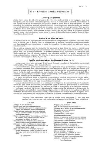 EV - II   11


                         II. 4 - Lec t u r a s co m p l e m e n t a r i a s

                                              Jesús y los jóvenes
Jesús hace suyos los ideales juveniles, los vive con autenticidad y los comparte con sus
discípulos, por un camino claramente juvenil, cual es el camino de la amistad. Jesús brinda a
sus amigos un trato de confianza que ningún maestro judío daba a sus discípulos. En una
atmósfera de auténtica amistad, al estilo juvenil, Jesús inicia con sus discípulos un camino
nuevo: el camino de una comunidad que sea signo concreto del mundo que quiere Dios que sea
su Reino. Jesús nos ayuda a ver así el rostro de Dios con unos rasgos característicos de un
Dios eternamente joven. A los jóvenes de ayer, como a los de hoy, Jesús se presenta como el
hombre joven y en este hombre joven revela el rostro de Dios (En camino hacia el Reino de Dios,
Conf. Episc. Ecuatoriana).

                                        Rodear a los hijos de amor
Al llevar un día a sus hijos para ser bautizados se han comprometido ustedes a educarlos en la
fe de la Iglesia y en el amor a Dios. Al prepararlos a la sagrada Comunión están demostrando
que han asumido ese compromiso y tratan de cumplirlo con sinceridad. Les pido que nunca
renuncien a él...
No se dejen engañar por la tentación de asegurar a sus hijos las mejores condiciones
materiales a costa del tiempo y la atención que ellos necesitan para crecer "en sabiduría, edad y
gracia ante Dios y ante los hombres". Si quieren defender a sus hijos contra la corrupción y el
vacío espiritual, que el mundo presenta con diversos medios y, a veces, incluso en los
programas escolares, rodéenlos del calor de su amor paterno y materno, y denles el ejemplo de
una vida cristiana (Juan Pablo II, junio 97).

                        Opción preferencial por los jóvenes: Puebla (IV, 2)
   La juventud no es sólo un grupo de personas de edad cronológica. Es también una actitud
ante la vida... Tiene rasgos muy característicos:
   Un inconformismo que lo cuestiona todo; un espíritu de riesgo que la lleva a compromisos y
situaciones radicales; una capacidad creativa con respuestas nuevas al mundo en cambio que
aspira a mejorar siempre como signo de esperanza. Su aspiración personal más espontánea y
fuerte es la libertad, emancipada de toda tutela exterior. Es signo de gozo y felicidad. Muy
sensible a los problemas sociales. Exige autenticidad y sencillez y rechaza con rebeldía una
sociedad invadida por hipocresías y antivalores...
   El papel normal que juega la juventud en la sociedad es el de dinamizar el cuerpo social.
Cuando los adultos no son auténticos ni abiertos al diálogo con los jóvenes, impiden que el
dinamismo creador del joven haga avanzar el cuerpo social.
   Lo que más desorienta al joven es la amenaza a su exigencia de autenticidad por el ambiente
adulto en gran parte incoherente y manipulador y por el conflicto generacional, la civilización
de consumo, una cierta pedagogía del instinto, la droga, el sexualismo, la tentación de ateísmo.
   La Iglesia confía en los jóvenes. Son para ella su esperanza. La Iglesia ve en la juventud de
América Latina un verdadero potencial para el presente y el futuro de su evangelización. Por ser
verdadera dinamizadora del cuerpo social y especialmente del cuerpo eclesial, la Iglesia hace
una opción preferencial por los jóvenes en orden a su misión evangelizadora en el Continente.

              Nuestros hijos necesitan creer que se puede tener esperanza. Y, para que sea
              posible, necesitan vernos vivir como razón de la esperanza. Labaké, Pensar la esperanza

                          Los hijos                                           ¡Estos niños!
Sus hijos no son de ustedes…                              Negros, rubios, tostados.
Aunque estén a su lado no les pertenecen.                 Hijos de toda raza que ha conocido el sol.
Pueden darles su amor, pero no sus pensamientos;          Colgados de los pechos de las madres ausentes.
    porque ellos tienen sus propios pensamientos.         Barrigudos de vermes; amarillos
Pueden albergar sus cuerpos, pero no sus almas;           de hambre y de malaria.
    porque sus almas habitan en la casa del futuro,
                                                          Comiendo arroz y carne negra
    cerrada para ustedes.
Pueden esforzarse por ser como ellos, pero no traten      y una banana de superávit.
    de hacerlos como ustedes; porque la vida no           Muchos en cada casa, sin birth control ni píldoras,
    retrocede ni se detiene en el ayer.                   sobrevivientes en la despiadada selección natural.
Son ustedes el arco desde el que sus hijos son            Ojos grandes. Caritas macilentas.
    disparados como flechas vivientes hacia lo lejos.     Cariñosos. Pasmados. Juguetones. Inermes.
El Arquero es quien ve el blanco en el camino del         Chapoteando, libres, en los charcos.
    infinito, y quien les doblega con Su poder para que   Desnudos en la lluvia, revestidos de sol.
    Su flecha vaya rauda y lejos.                         Nadadores olímpicos más allá de los récords…
Dejen que su tensión en manos del Arquero se              Expertos de la faca y la canoa.
    moldee alegremente. Porque así como Él ama la         Obreros sin edad y sin salario…
    flecha que vuela, así ama también el arco que se
                                                          Futuros ciudadanos, ¿con título de voto?
    tensa.
                                                          ¿con tierra propia en la reforma agraria?
               G. Jalil Gibrán                            "Hormiguitas de fuego", hormiguero del alma,
                                                          ¡dolientes y adorables hormiguillas!
                                                                   Pedro Casaldáliga
 