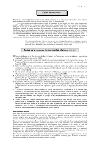 EV - II   13


                                             Época de elecciones


Una vez que hemos empezado a conocer y amar a Jesús, entramos en un largo proceso de cuatro o cinco semanas
para aprender a discernir y poder así realizar elecciones según los deseos de Dios.
       Para entrar en este proceso comenzamos viendo las reglas que da san Ignacio para saber cómo comportarnos
ante los posibles sentimientos contrapuestos que quizás vamos a experimentar. Nos vamos a enfrenta a situaciones
ambiguas en las que lo desviado se nos pueda presentar disfrazado como recto [10]. Quizás ya no sintamos
tentaciones groseras. Si alguien me ofrece asaltar un banco sin ningún peligro, no me sentiré tentado, e incluso me
ofenderá el que me proponga hacerlo. Me siento seguro en mi determinación de seguir a Jesús. ¿Pero es verdadera
esta seguridad? San Ignacio dice que uno puede ser atacado y vencido bajo apariencia de bien. Puedo estar seguro de
que nunca asaltaré un banco, pero no puedo estarlo de que con hábiles excusas busque conseguir un dinero sucio.
       Estas reglas van a descubrirnos que no bastan la buena voluntad, ni las ideas claras. Es peligroso creerse ya
santo, como el fariseo que se creía “justo”. Aun con buenas intenciones puedo engañarme e incluso hacer daño.

                  No es imprescindible que estas normas se vean ahora. Se pueden repasar en cualquier momento
                  de la segunda etapa, según las necesidades del ejercitante, a criterio del acompañante. Pero si
                  no se ven ahora, habrá que conocerlas antes de entrar en la tercera etapa.


                 Reglas para reconocer los movimientos interiores                      [328-334]



1 El camino de Jesús es de alegría profunda. Las tristezas o confusiones son contrarias a Jesús y proceden de
    engaños, falsedades o apariencias [329].
2 Una alegría y paz profunda e inesperada descubre la presencia de Jesús, que invita y atrae hacia lo suyo. Por
    “inesperada” se entiende que no venga de imaginaciones, sentimientos o razonamientos con que uno la ande
    buscando [330].
3 Estos empeños nuestros (imaginaciones, razonamientos, etcétera) pueden dar origen a diversos tipos de
    entusiasmos y satisfacciones: unos que nos impulsan a la libertad en la causa de Jesús y otros que lo hacen en
    sentido contrario [331].
4 Es muy común empezar con buen rumbo y terminar perdiéndolo, o empezar con libertad y terminar con
    ataduras, por no descubrir cómo uno mismo poco a poco se puede engañar [332].
5 Hemos de estar muy atentos a los procesos de nuestros pensamientos y planteos: si de principio a fin son
    positivos, hay que seguirlos. Pero si empiezan con buen rumbo y luego van desviándose, o se va perdiendo la
    verdadera libertad, o la tranquilidad y paz profundas, entonces habrá que resistirse a ellos [333].
6 Cuando esto anterior sucede, ayuda mucho detenerse para revisarlo: cómo poco a poco se fue cayendo en el
    engaño y se fue perdiendo la libertad, y se fue uno apartando de Jesús y su causa; y cómo se perdió la alegría
    y la paz interiores. Y sacar lección de esta experiencia, para cuando de nuevo se empiece a presentar el caso
    [334].
7 A quien va siguiendo más y más el camino de Jesús, las invitaciones o llamados de él le parecen como
    naturales, y los contrarios le resultan estridentes. Y sucede a la inversa a quien no se domina a sí mismo y
    carece de libertad y rumbo. Y la razón es clara: que algo entra con suavidad en lo que se le parece y choca
    con lo que le es contrario, como una gota de agua que de muy diversa manera cae en una esponja mojada o en
    una piedra [335].
8 Cuando se dan la paz y alegría inesperadas, señales de la presencia de Jesús, hay que tener mucho cuidado,
    pasadas ellas, en el tiempo que sigue, en que uno queda predispuesto para hacer cualquier cosa. Porque puede
    ser que con ese buen ánimo se le ocurran a uno cosas o proyectos que no son los de Jesús o aun son
    contrarios a él y a su causa; y para distinguir unos de otros hace falta detenerse mucho a examinarlos antes
    de darlos por válidos y comenzar a realizarlos [336] ( Félix Palencia ).

Complemento bíblico
San Pablo da algunos criterios para reconocer la verdadera consolación. Él ofrece diversas listas de los
frutos del Espíritu (Ef 5,8-21; Gál 5,17 a 6,10; 1Cor 13,4-7): Bondad, justicia, verdad, gratitud, ayuda
mutua, alegría, paz, generosidad, comprensión, bondad, confianza, mansedumbre, dominio de uno
mismo, paciencia, servicialidad, sencillez, capacidad de perdón…
Estos dones son comunitarios. Tienen la función de crear la comunidad, además de conseguir la plenitud
personal. La dimensión comunitaria, después de Puebla, se ha de extender a las relaciones sociales
condicionadas por estructuras empapadas de materialismo que aplastan a los pobres (P 30). La
preocupación por los pobres (P 31-36) da el último toque de veracidad a nuestras mociones interiores.
Filipenses 1,9-11 dice que con el amor se alcanza “buen juicio” en todo. Este buen juicio es el realismo,
entendido como capacidad de captar la objetividad de las personas y circunstancias, sin exigir más de lo
que pueden dar. Este es otro de los grandes criterios de madurez espiritual.
Para finalizar recordemos que la aceptación de humillaciones y pobreza con tal de seguir de cerca a Jesús
(147) es la esencia de toda verdadera consolación y la condición necesaria para alcanzar el realismo,
íntimamente ligado al seguimiento de Jesús pobre y humilde.
 