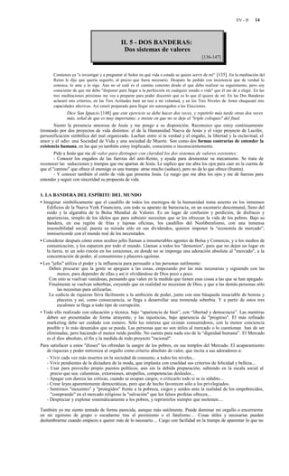 EV - II    14



                                             II. 5 - DOS BANDERAS:
                                              Dos sistemas de valores
                                                                                           [136-147]


       Comienzo ya "a investigar y a preguntar al Señor en qué vida o estado se quiere servir de mí" [135]. En la meditación del
       Reino le dije que quería seguirlo, al precio que fuera necesario. Después he pedido con insistencia que de verdad lo
       conozca, lo ame y lo siga. Aun no sé cuál es el camino concreto desde el que debo realizar su seguimiento, pero soy
       consciente de que me debo "disponer para llegar a la perfección en cualquier estado o vida" que él me dé a elegir. En las
       tres meditaciones próximas me voy a preparar para poder discernir qué es lo que él quiere de mí: En las Dos Banderas
       aclararé mis criterios, en las Tres Actitudes haré un test a mi voluntad, y en los Tres Niveles de Amor chequearé mis
       capacidades afectivas. Así estaré preparado para llegar sin autoengaños a las Elecciones.
              Dice San Ignacio [148] que este ejercicio se debe hacer dos veces, y repetirlo más tarde otras dos veces
              más, señal de que es muy importante; e insiste en que no se deje el "triple coloquio" del final.
        Siento la presencia amorosa de Jesús y me pongo a su disposición. Reconozco que estoy continuamente
tironeado por dos proyectos de vida distintos: el de la Humanidad Nueva de Jesús y el viejo proyecto de Lucifer,
personificación simbólica del mal organizado. Luchan entre sí la verdad y el engaño, la libertad y la esclavitud, el
amor y el odio: una Sociedad de Vida y una sociedad de Muerte. Son como dos formas contrarias de entender la
existencia humana, en las que yo también estoy implicado, consciente o inconscientemente.
        Pido a Jesús que me dé valor para distinguir con claridad los dos sistemas de valores existentes:
        - Conocer los engaños de las fuerzas del anti-Reino, y ayuda para desmontar su mecanismo. Se trata de
reconocer las seducciones y trampas que me apartan de Jesús. Le suplico que me abra los ojos para caer en la cuenta de
que el "camino" que ofrece el enemigo es una trampa: atrae mucho (seduce), pero no da lo que ofrece (frustra).
        - Y conocer también el estilo de vida que presenta Jesús. Le ruego que me abra los ojos y me dé fuerzas para
entender y seguir con sinceridad su propuesta de vida.


1. LA BANDERA DEL ESPÍRITU DEL MUNDO
• Imaginar simbólicamente que el caudillo de todos los enemigos de la humanidad toma asiento en los inmensos
   Edificios de la Nueva York Financiera, con todo su aparato de burocracia, en un escenario descomunal, lleno del
   ruido y la algarabía de la Bolsa Mundial de Valores. Es un lugar de confusión y perdición, de disfraces y
   apariencias, templo de los ídolos que para subsistir necesitan que se les ofrezcan la vida de los pobres. Bajo su
   bandera, en esa región de frías y lujosas oficinas, los caudillos del Neoliberalismo, con una inmensa
   insensibilidad social, puesta su mirada sólo en sus dividendos, quieren imponer la “economía de mercado”,
   inmisericorde con el mundo real de los necesitados.
• Considerar después cómo estos ocultos jefes llaman a innumerables agentes de Bolsa y Comercio, y a los medios de
   comunicación, y los esparcen por todo el mundo. Llaman a todos los "demonios", para que no dejen un lugar en
   la tierra, ni un solo rincón en los corazones, en donde no se imponga una adoración absoluta al "mercado", a la
   concentración de poder, al consumismo y placeres egoístas.
• Los "jefes" utiliza el poder y la influencia para persuadir a las personas sutilmente:
    Deben procurar que la gente se apeguen a las cosas, empezando por las más necesarias y siguiendo con las
         menos, para depender de ellas y así ir olvidándose de Dios poco a poco.
    Con esto se vuelvan vanidosas, pensando que valen en la medida que tienen esas cosas a las que se han apegado.
    Finalmente se vuelvan soberbias, creyendo que en realidad no necesitan de Dios, y que a las demás personas sólo
         las necesitan para utilizarlas.
    La codicia de riquezas lleva fácilmente a la ambición de poder, junto con una búsqueda insaciable de honras y
         placeres y así, como consecuencia, se llega a desarrollar una tremenda soberbia. Y a partir de estos tres
         escalones se llega a todo tipo de corrupción.
• Todo ello realizado con educación y técnica, bajo “apariencia de bien”, con “libertad y democracia”. Las mentiras
   deben ser presentadas de forma atrayente; y las injusticias, bajo apariencia de "progreso". El más refinado
   marketing debe ser cuidado con esmero. Sólo les interesa que existan consumidores, con la menor conciencia
   posible y lo más desunidos que se pueda. Las personas que no son útiles al mercado o lo cuestionan han de ser
   eliminadas, pero haciendo el menor ruido posible. No cuenta para nada eso de la “dignidad humana”. El Mercado
   es el dios absoluto, el fin y la medida de todo proyecto "racional".
Para satisfacer a estos "dioses" les ofrendan la sangre de los pobres, en sus templos del Mercado. El acaparamiento
   de riquezas y poder entroniza al orgullo como criterio absoluto de valor, que incita a sus adoradores a:
   - Vivir cada vez más insertos en la sociedad de consumo, a todos los niveles...
   - Vivir pendientes de la dictadura de la moda, que implanta con crueldad sus criterios de felicidad y belleza...
   - Usar para provecho propio puestos políticos, aun sin la debida preparación, subiendo en la escala social al
     precio que sea: calumnias, extorsiones, atropellos, competencias desleales...
   - Apagar con dureza las críticas, cuando se ocupan cargos; o criticarlo todo si se es súbdito...
   - Crear leyes aparentemente democráticas, pero que de hecho favorecen sólo a los privilegiados.
   - Sentirnos "inocentes" y "protegidos" frente a la pobreza, ciegos y sordos ante la realidad de los empobrecidos,
     "comprando" en el mercado religioso la "salvación" que los falsos profetas ofrecen...
   - Despreciar y explotar sistemáticamente a los pobres, y reprimirlos siempre que molesten....

También yo me siento tentado de forma parecida, aunque más sutilmente. Puede dominar mi orgullo o encerrarme
en mi egoísmo de grupo o escudarme tras el pesimismo o el fatalismo… Cosas útiles y necesarias pueden
deslumbrarme cuando empiezo a querer más de lo necesario.... Caigo con facilidad en la trampa de aparentar lo que no
 