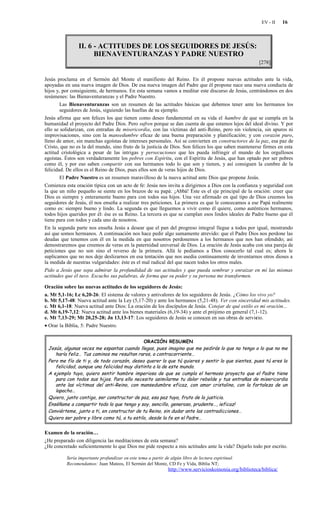 EV - II    16



                II. 6 - ACTITUDES DE LOS SEGUIDORES DE JESÚS:
                      BIENAVENTURANZAS Y PADRE NUESTRO
                                                                                                          [278]


Jesús proclama en el Sermón del Monte el manifiesto del Reino. En él propone nuevas actitudes ante la vida,
apoyadas en una nueva imagen de Dios. De esa nueva imagen del Padre que él propone nace una nueva conducta de
hijos y, por consiguiente, de hermanos. En esta semana vamos a meditar este discurso de Jesús, centrándonos en dos
resúmenes: las Bienaventuranzas y el Padre Nuestro.
        Las Bienaventuranzas son un resumen de las actitudes básicas que debemos tener ante los hermanos los
        seguidores de Jesús, siguiendo las huellas de su ejemplo.
Jesús afirma que son felices los que tienen como deseo fundamental en su vida el hambre de que se cumpla en la
humanidad el proyecto del Padre Dios. Pero sufren porque se dan cuenta de que estamos lejos del ideal divino. Y por
ello se solidarizan, con entrañas de misericordia, con las víctimas del anti-Reino, pero sin violencia, sin apuros ni
improvisaciones, sino con la mansedumbre eficaz de una buena preparación y planificación; y con corazón puro,
lleno de amor, sin manchas egoístas de intereses personales. Así se convierten en constructores de la paz, esa paz de
Cristo, que no es la del mundo, sino fruto de la justicia de Dios. Son felices los que saben mantenerse firmes en esta
actitud cristológica a pesar de las intrigas y persecuciones que les pueda infringir el mundo de los orgullosos
egoístas. Éstos son verdaderamente los pobres con Espíritu, con el Espíritu de Jesús, que han optado por ser pobres
como él, y por eso saben compartir con sus hermanos todo lo que son y tienen, y así consiguen la cumbre de la
felicidad. De ellos es el Reino de Dios, pues ellos son de veras hijos de Dios.
        El Padre Nuestro es un resumen maravilloso de la nueva actitud ante Dios que propone Jesús.
Comienza esta oración típica con un acto de fe: Jesús nos invita a dirigirnos a Dios con la confianza y seguridad con
la que un niño pequeño se siente en los brazos de su papá: ¡Abbá! Éste es el eje principal de la oración: creer que
Dios es siempre y enteramente bueno para con todos sus hijos. Una vez afirmado en qué tipo de Dios creemos los
seguidores de Jesús, él nos enseña a realizar tres peticiones. La primera es que le conozcamos a ese Papá realmente
como es: siempre bueno y lindo. La segunda es que lleguemos a vivir como él quiere, como auténticos hermanos,
todos hijos queridos por él: ése es su Reino. La tercera es que se cumplan esos lindos ideales de Padre bueno que él
tiene para con todos y cada uno de nosotros.
En la segunda parte nos enseña Jesús a desear que el pan del progreso integral llegue a todos por igual, mostrando
así que somos hermanos. A continuación nos hace pedir algo sumamente atrevido: que el Padre Dios nos perdone las
deudas que tenemos con él en la medida en que nosotros perdonemos a los hermanos que nos han ofendido; así
demostraremos que creemos de veras en la paternidad universal de Dios. La oración de Jesús acaba con una pareja de
peticiones que no son sino el reverso de la primera. Allá le pedíamos a Dios conocerlo tal cual es; ahora le
suplicamos que no nos deje deslizarnos en esa tentación que nos asedia continuamente de inventarnos otros dioses a
la medida de nuestras vulgaridades: éste es el mal radical del que nacen todos los otros males.
Pido a Jesús que sepa admirar la profundidad de sus actitudes y que pueda sembrar y enraizar en mí las mismas
actitudes que él tuvo. Escucho sus palabras, de forma que su poder y su persona me transformen.

Oración sobre las nuevas actitudes de los seguidores de Jesús:
a. Mt 5,1-16; Lc 6,20-26: El sistema de valores y antivalores de los seguidores de Jesús. ¿Cómo los vivo yo?
b. Mt 5,17-48: Nueva actitud ante la Ley (5,17-20) y ante los hermanos (5,21-48). Ver con sinceridad mis actitudes.
c. Mt 6,1-18: Nueva actitud ante Dios: La oración de los discípulos de Jesús. Cotejar de qué estilo es mi oración...
d. Mt 6,19-7,12: Nueva actitud ante los bienes materiales (6,19-34) y ante el prójimo en general (7,1-12).
e. Mt 7,13-29; Mt 20,25-28; Jn 13,13-17: Los seguidores de Jesús se conocen en sus obras de servicio.
• Orar la Biblia, 5: Padre Nuestro.


                                             ORACIÓN RESUMEN
 Jesús, algunas veces me espantas cuando llegas, pues imagino que me pedirás lo que no tengo o lo que no me
    haría feliz… Tus caminos me resultan raros, a contracorriente…
 Pero me fío de ti y, de todo corazón, deseo querer lo que tú quieres y sentir lo que sientes, pues tú eres la
    felicidad, aunque una felicidad muy distinta a la de este mundo.
 A ejemplo tuyo, quiero sentir hambre imperiosa de que se cumpla el hermoso proyecto que el Padre tiene
    para con todos sus hijos. Para ello necesito asimilarme tu dolor rebelde y tus entrañas de misericordia
    ante las víctimas del anti-Reino, con mansedumbre eficaz, con amor cristalino, con la fortaleza de un
    lapacho…
 Quiero, junto contigo, ser constructor de paz, esa paz tuya, fruto de la justicia.
 Enséñame a compartir todo lo que tengo y soy, sencillo, generoso, prudente…, ¡eficaz!
 Conviérteme, junto a ti, en constructor de tu Reino, sin dudar ante las contradicciones…
 Quiero ser pobre y libre como tú, a tu estilo, desde la fe en el Padre…


Examen de la oración…
¿He preparado con diligencia las meditaciones de esta semana?
¿He concretado suficientemente lo que Dios me pide respecto a mis actitudes ante la vida? Dejarlo todo por escrito.

          Sería importante profundizar en este tema a partir de algún libro de lectura espiritual.
          Recomendamos: Juan Mateos, El Sermón del Monte, CD Fe y Vida, Biblia NT;
                                                               http://www.servicioskoinonia.org/biblioteca/biblica/
 