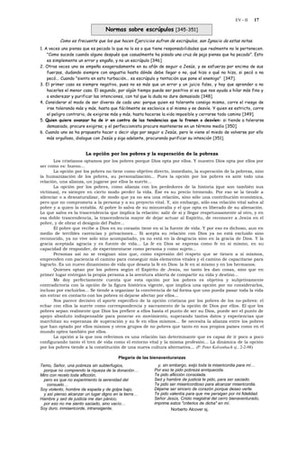 EV - II   17

                                  Normas sobre escrúpulos [345-351]
          Como es frecuente que los que hacen Ejercicios sufran de escrúpulos, san Ignacio da estas notas.
1. A veces uno piensa que es pecado lo que no lo es o que tiene responsabilidades que realmente no le pertenecen.
    "Como sucede cuando alguno después que casualmente ha pisado una cruz de paja piensa que ha pecado". Esto
    es simplemente un error y engaño, y no un escrúpulo [346].
2. Otras veces uno se empeña exageradamente en su afán de seguir a Jesús, y se esfuerza por encima de sus
    fuerzas, dudando siempre con angustia hasta dónde debe llegar o no, qué hizo o qué no hizo, si pecó o no
    pecó... Cuando "siento en esto turbación... es escrúpulo y tentación que pone el enemigo" [347].
3. El primer caso es siempre negativo, pues no es más que un error y un juicio falso, y hay que aprender a no
    hacerles el menor caso. El segundo, por algún tiempo puede ser positivo si es que nos ayuda a hilar más fino y
    a enderezar y purificar las intenciones, con tal que la duda no dure demasiado [348].
4. Considerar el modo de ser diverso de cada uno: porque quien es tolerante consigo mismo, corre el riesgo de
    irse tolerando más y más, hasta que fácilmente se esclavice a sí mismo y se desvíe. Y quien es estricto, corre
    el peligro contrario, de exigirse más y más, hasta hacerse la vida imposible y cerrarse todo camino [349].
5. Quien quiere avanzar ha de ir en contra de las tendencias que lo frenen o desvíen: si tiende a tolerarse
    demasiado, procure exigirse; y el perfeccionista procure mantenerse en un término medio [350].
6. Cuando uno se ha propuesto hacer o decir algo por seguir a Jesús, pero le viene el miedo de volverse por ello
    más orgulloso, dialogue con Jesús y siga adelante, procurando purificar su intención [351].


                       La opción por los pobres y la superación de la pobreza
       Los cristianos optamos por los pobres porque Dios opta por ellos. Y nuestro Dios opta por ellos por
ser como es: bueno...
       La opción por los pobres no tiene como objetivo directo, inmediato, la superación de la pobreza, sino
la humanización de los pobres, su personalización... Pues la opción por los pobres es ante todo una
relación, una alianza, un jugarse por ellos la suerte...
       La opción por los pobres, como alianza con los perdedores de la historia (que son también sus
víctimas), es siempre en cierto modo perder la vida. Ése es su precio tremendo. Por eso se la tiende a
silenciar o a desnaturalizar, de modo que ya no sea una relación, sino sólo una contribución económica,
pero que no comprometa a la persona y a su proyecto vital. Y, sin embargo, sólo esa relación vital salva al
pobre y a quien la entabla. Al pobre lo salva de su minusvalía y el que opta es liberado de su alienación.
Lo que salva es la trascendencia que implica la relación: salir de sí y llegar respetuosamente al otro, y en
esa doble trascendencia, la trascendencia mayor de dejar actuar al Espíritu, de reconocer a Jesús en el
pobre, y de obrar el designio del Padre...
       El pobre que recibe a Dios en su corazón tiene en sí la fuente de vida. Y por eso es dichoso, aun en
medio de terribles carencias y privaciones... Si acepta su relación con Dios ya no está excluido sino
reconocido, ya no vive solo sino acompañado, ya no está en la desgracia sino en la gracia de Dios. Y la
gracia aceptada agracia y es fuente de vida... La fe en Dios se expresa como fe en sí mismo, en su
capacidad de responder, de experimentarse como persona y como sujeto...
       Personas así no se resignan sino que, como expresión del respeto que se tienen a sí mismos,
emprenden con paciencia el camino para conseguir más elementos vitales y el camino de capacitarse para
lograrlo. Es un nuevo dinamismo de vida que desata la fe en Dios: la fe en sí mismo y en los hermanos.
       Quienes optan por los pobres según el Espíritu de Jesús, no tanto les dan cosas, sino que en
primer lugar entregan la propia persona a la aventura abierta de compartir su vida y destino...
       Me doy perfectamente cuenta que esta opción por los pobres es objetiva y subjetivamente
contradictoria con la opción de la figura histórica vigente, que implica una opción por no considerarlos,
incluso por excluirlos... Se tiende a organizar la convivencia de tal forma que uno pueda pasar toda la vida
sin entrar en contacto con los pobres ni dejarse afectar por ellos...
       Nos parece decisivo el aporte específico de la opción cristiana por los pobres de los no-pobres: el
echar con ellos la suerte como correspondencia y sacramento de la opción de Dios por ellos. El que los
pobres sepan realmente que Dios los prefiere a ellos hasta el punto de ser su Dios, puede ser el punto de
apoyo absoluto indispensable para ponerse en movimiento, superando tantos datos y experiencias que
marchitan su esperanza de superación y su fe en ellos mismos... Se necesita la alianza entre los pobres
que han optado por ellos mismos y otros grupos de no pobres que tanto en sus propios países como en el
mundo opten también por ellos.
       La opción a la que nos referimos es una relación tan determinante que es capaz de ir poco a poco
configurando tanto el tren de vida como el entorno vital y la misma profesión... La dinámica de la opción
por los pobres tiende a la constitución de una nueva cultura alternativa... (P. Peter Kolvenbach sj., 2-2-98)

                                        Plegaria de las bienaventuranzas
Temo, Señor, una pobreza sin subterfugios,                  y, sin embargo, exijo toda la misericordia para mí…
 porque no comprendo la riqueza de la donación…           Por eso te pido pobreza enriquecida.
Miro con recelo toda aflicción,                           Te pido aflicción consolada.
 pero es que no experimento la serenidad del              Sed y hambre de justicia te pido, para ser saciado.
   consuelo…                                              Te pido ser misericordioso para alcanzar misericordia.
Soy violento, hombre de espada y de golpe bajo,           Déjame ser sincero de corazón porque deseo verte.
 y así pienso alcanzar un lugar digno en la tierra…       Te pido valentía para que me persigan por mi fidelidad.
Hambre y sed de justicia me dan pánico;                   Señor Jesús, Cristo magistral del cerro bienaventurado,
 por eso no me siento saciado, sino vacío…                imprime estos "criterios de dicha" en mí.
Soy duro, inmisericorde, intransigente,                             Norberto Alcover sj.
 