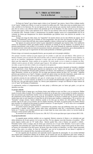 EV - II   18



                                        II. 7 - TRES ACTITUDES
                                                 Test de la libertad
                                                                                  [Tres binarios: 149-157]



        No basta con "pensar" que es bueno seguir a Jesús; ni con "prometer" que vamos a hacer el bien y trabajar mucho;
ni con "querer" trabajar por el Reino, si es que no se ponen los medios para ello. Todas estas cosas nos pueden pasar en la
vida y también en los Ejercicios. Por eso san Ignacio nos dice que tenemos que concretar mucho nuestras decisiones, y
para ello nos anima a una reflexión todavía más profunda que la de las Banderas. En ellas entendí un poco mejor los
criterios para seguir a Jesús o para apartarme de él. Ahora me toca analizar cómo está mi voluntad y hasta qué grado
es realmente libre. Pretendo evaluar y desenmascarar los posibles engaños acerca de la disponibilidad real de mi
voluntad, de forma que desaparezcan los afectos desordenados que podrían torcer una elección de acuerdo a los
deseos de Dios.
        Aunque uno tenga las ideas claras, los "enganches" de nuestros deseos son los más difíciles de superar. En el
Principio y Fundamento vimos que el hombre no nace programado, sino que tiene que buscarse un "para" desde su
libertad. Pero no somos libres del todo, pues estamos apegados a deseos y temores que nos impiden caminar mejor…
        San Ignacio me quiere prevenir contra la gran capacidad de autoengaño que tenemos todos. Esta meditación
analiza los mecanismos sutiles que pueden limitar la decisión ya tomada en las dos banderas. La tentación no se
presenta generalmente como rechazo a la invitación de Jesús, sino como búsqueda de respuestas ineficaces. Ignacio
me quiere prevenir contra toda esa trama de mecanismos internos, personales y comunitarios, que se desencadenan en
mi interior y que hacen que mi seguimiento de Jesús acabe perdiendo su fidelidad y generosidad.

Primero traigo a mi memoria una pequeña historia, que me puede servir de ejemplo simbólico:
Tres parejas creyentes realizan un gran negocio que les produce a cada una cien mil dólares. Ellos quieren ser
buenos cristianos, pero no está del todo clara la forma como se realizó la operación. Después de varias semanas, en
una de sus reuniones, tímidamente comienzan a contar cada una sus sentimientos. Se sienten incómodos con el
dinero que han adquirido. Notan cambios en su espíritu. En cierto modo, ya no se sienten en armonía con Dios.
Admiten sentirse gozosos de haber realizado aquel negocio. Sin embargo, parece que esa plata está contaminando
sus vidas, ya que no está claro si hubo o no corrupción en la operación.
Segundo, me pongo delante de Dios, de los santos y de las personas a quien quiero, deseando ser honrado a cabalidad
en mi seguimiento a Jesús. Mucha gente deposita sus esperanzas en mí, "sueña" con mi ayuda, y por ello le pido a
Jesús que le sea transparente fiel para poder ayudarles con eficacia. Esta meditación va a prepararme para que pueda
elegir libremente y acertar en mi elección. Por eso tengo que ponerme delante de Dios y de "sus santos" (aquellas
personas que acertaron en su "para"). Siempre y cuando uno quiere tomar una decisión importante, ayuda contar con
personas de las que se fía. Yo solo me puedo engañar; verme delante de Dios y sus santos me ayudarán.
La petición concreta de esta meditación será que de verdad ponga los medios que más me lleven a vivir bajo la
bandera de Jesús. Y es en lo concreto, en donde se ve si mi corazón está determinado a seguir de verdad a Jesús o no.
No elijo aun, sino que pido gracia (ayuda, luz, fuerza,) para prepararme a escoger con libertad mi mejor manera de
vivir el “para” del Principio y Fundamento.
A continuación analizo el comportamiento de cada pareja y reflexiono para ver hasta qué grado y en qué me
identifico con ellas.
La pareja cobarde:
       Querrían quitar el apego que a esa fortuna tienen, para hallarse en paz con Dios y con su conciencia. Hablan
mucho en teoría sobre el asunto. Pero va dejando los plazos de un día para otro, y nunca ponen los medios necesarios.
Son esas personas que manifiestan muchas veces su "preocupación angustiosa" por los problemas de la corrupción o
del compromiso con los pobres, pero no pasan de ahí. En el fondo no se atreven a confesar que "no quieren" poner los
medios para estar en una situación en la que Dios les dé la fuerza para cambiar y comprometerse. No se atreven a ser
"honrados" consigo mismos. Suelen ofenderse cuando se les dice que sus deseos son sólo palabras. Tienen una
extraña viga en los ojos y en el corazón, que les impide sincerarse. De hecho, no quieren poner los medios eficaces
para encontrar la voluntad de Dios porque no quieren renunciar a "lo que da gusto". Y así la vida se les va escapando
de las manos y sus "esfuerzos" resultan estériles.
       En nuestra historia personal, familiar o comunitaria hay muchas cosas que podríamos decir que se han ido
acumulando, y muchas veces "nadie" parece saber cómo, sencillamente están ahí, o sencillamente siempre se ha
hecho así. Y muchas veces también pareciera que es mejor dejar las cosas como están, como si se tuviera miedo de
averiguar o tomar postura sobre ellas...
       Se encuentra una actitud así en el joven rico: (Mc 10,17-22) o en los que dicen que sí pero no hacen (Mt 21,30).
La pareja incoherente:
       La segunda pareja continúa también con su inquietud. Quieren conservar el dinero y no entienden por qué
deben deshacerse de él, pero quieren vivir en paz con Dios. Por eso, algunas veces dan limosnas a los pobres... Ellos
ponen algunos medios, pero no "el" medio eficaz. Quieren quedar bien, como si bastase con quererlo o soñarlo...
Pretenden luchar contra su apego, pero de forma que conserven eso a lo que están aferrados. Con lo cual se están
engañando, pues pretenden que venga Dios donde ellos quieren. Estas personas, aunque tienen quizás las ideas claras,
no buscan con sinceridad lo que Dios quiere. De hecho, para ellos la plata es el absoluto, y no Dios. Siguen queriendo
seguir a Dios, pero a su antojo. Se trata de “alienados”, que ven en la proyección de sus deseos o caprichos el
cumplimiento de la voluntad de Dios, haciendo así del medio un fin.
       En este segundo tipo de personas está expresada nuestra capacidad de autoengaño. Es esa extraña habilidad
que tenemos para justificarnos delante de los demás, de tal manera que nos las ingeniamos para tener siempre la
razón. Buscamos compañeros para reforzar nuestra opinión, planteamos simuladamente nuestros apoyos a aquellos
 