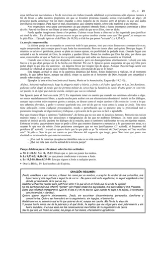 EV - II  19
cuya ratificación necesitamos a fin de movernos sin trabas (cuando súbditos), o presentamos sólo algunas razones a
fin de llevar a cabo nuestros propósitos sin que se levanten protestas (cuando somos responsables de algo). Al
principio puede comenzar por un mero engañar a otros respecto de mí mismo; pero el peligro es que uno acaba
creyéndose este engaño. Para hacer el mal, necesitamos casi siempre mentir, sobre todo mentirse a uno mismo.
        Nos inventamos tretas para convencernos de que estamos obrando bien, y hasta intentamos convencer a Dios
de ello. Pero si ese dios no nos libera de estos engaños, señal de que no es Dios, sino un ídolo.
        Puede ayudar imaginarme frente a los pobres: Cuántas veces frente a ellos me las he ingeniado para justificar
mi nivel de vida... En el fondo lo que me ocurre es que no quiero cambiar ciertas cosas que "dan gusto", ni aunque me
lo pida Dios… Ejemplo típico es el de Pilato (Jn 18,38), o el de los que ponen "excusas" (Lc 9,57-62).
La pareja comprometida:
       La última pareja no se empeña en conservar todo lo que poseen; sino que están dispuestos a conservarlo o no,
según comprendan que es mejor para lo que Jesús les encomienda. Pero no tienen claro qué quiere Dios que hagan. Y
mientras se aclara el problema, ponen su plata en manos ajenas, sin posibilidad de poderla tocar. Cuando llegan con
seriedad a ver la voluntad de Dios, la cumplen y quedan felices. Ponen los medios que Dios les pide, por duros que
sean, convencidos de que su Padre no les va a pedir nada que esté sobre sus fuerzas o contra su felicidad.
       Cuando uno rechaza algo por despecho o cansancio, pero sin desengancharse afectivamente, volverá con más
fuerza a lo que dejó, porque no lo ha hecho con libertad. Por eso S. Ignacio quiere asegurarse de que soy libre para
poder elegir lo que más me conviene, sin dejarme llevar por ningún tipo de apego. Aunque Dios me haga sentir con
claridad su voluntad, él quiere que la realice libremente, convencido de que es lo mejor.
       Esta tercera actitud se sitúa en la auténtica dinámica del Reino. Están dispuestos a realizar, en el momento
debido, lo que deben hacer, aunque sea difícil; sitúan su acción en el horizonte de Dios, buscado con sinceridad y
amado sobre todas las cosas.
       Ejemplos de esta actitud son Jesús en el huerto, María en la Anunciación, Zaqueo (Lc 19,2-10)...
Al final, habiendo reflexionado, hago la plegaria triple a María, a Jesús y al Padre, igual que en Las Dos Banderas,
pidiendo saber elegir el medio que me permita militar de cerca bajo la bandera de Jesús. Podría pedir en concreto
ser puesto en el lugar que más me cuesta, siempre que sea su voluntad.
San Ignacio pone al final esta nota [157]: Es importante tener en cuenta que cuando nos sentimos aferrados a algo,
no somos verdaderamente libres, y ayuda mucho para acabar con ese aferramiento desviado el insistir en los diálogos,
aunque vaya contra todos nuestros gustos y antojos, en desear como el mejor camino el de renunciar a eso a lo que
nos sabemos aferrados, y pedir y razonar queriendo eso, con tal de que no vaya contra la causa de Jesús. Esta nota
tiene aplicación contra cualquier preocupación, miedo o perturbación que se presente ante la proximidad real o
puramente imaginada de algo molesto y trabajoso, o privación de lo que nos es fácil o agradable.
Hay que procurar llegar a sentirnos "indiferentes", de forma que no nos aten ni deseos ni temores. Pero esto no está en
muestra mano, y a veces hay atracciones o repugnancias de las que no podemos librarnos. En estos casos ayuda
mucho el insistir en ello durante los diálogos de la oración, pues el sentirnos indiferentes no está en nuestras manos.
Entonces lo único que podemos hacer es pedir a Dios que estemos dispuestos a renunciar a lo que tanto nos atrae, o a
aceptar lo que nos da miedo. Estas peticiones consiguen que no nos justifiquemos (2º actitud), ni huyamos del
problema (1ª actitud). Lo cual no quiere decir que lo que pido es ya "la voluntad de Dios" porque así "me sacrifico
más". Si pido a Dios lo que me cuesta es para librarme del enganche que tengo, pero Dios tiene que poner con
claridad en mi corazón lo que más me conviene.
       - ¿Con cuál de estos tres ejemplos me identifico más en mi vida concreta?
       - ¿Qué me falta para vivir la actitud de la tercera pareja?

Pasajes bíblicos para reflexionar sobre las tres actitudes:
a. Mt 21,28-32; Mc 10, 17-22: Dicen que sí, pero no ponen los medios.
b. Lc 9,57-62; 14,16-24: Los que ponen condiciones o excusas a Jesús.
c. Lc 19,2-10; Rom 8,35-39: Los que siguen a Jesús a cualquier precio.
• Orar la Biblia, 19: Los hombres del Espíritu.


                                             ORACIÓN RESUMEN
 Jesús, enséñame a ser sincero, a llamar las cosas por su nombre, a aceptar la verdad de mis cobardías, mis
    hipocresías y mis negativas a seguirte de cerca… No quiero más auto engañarme, ni seguir engañando a los
    demás, presumiendo de lo que no soy…
 ¡Cuántos esfuerzos realizo para justificar ante ti lo que sé en el fondo que no es de tu agrado!
 No me permitas más que intente "bordar" con frases lindas mis suciedades, mis pasividades y mis fracasos.
 Dame una voluntad transparente. Que mi sí sea sí y mi no sea no. Que cuando no sepa o no pueda, lo reconozca
    con sinceridad y claridad…
 Quiero querer seguirte sinceramente, Jesús, sin escatimar discernimientos personales, familiares y
    comunitarios. Quiero ser honrado/a en tu seguimiento, sin tapujos, ni beaterías.
 Muéstrame en su momento qué es lo que quieres de mí, aunque me cueste. Me fío de tu elección.
 Y porque tanto miedo me da la pobreza y el qué dirán, te suplico que me elijas para vivir pobremente y sin
    honra mundana, si es que ésas son las consecuencias inevitables de tu seguimiento de cerca.
 Sea lo que sea, en todos los casos, me pongo en tus manos, eternamente agradecido.
 
