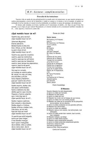 EV - II   22


                       II. 8 - Lec t u r a s co m p l e m e n t a r i a s

                                      Provecho de las tentaciones
       Nuestra vida en medio de esta peregrinación no puede estar sin tentaciones, ya que nuestro progreso se
realiza precisamente a través de la tentación, y nadie se conoce a sí mismo si no es tentado, ni puede ser
coronado si no ha vencido, ni vencer si no ha combatido, ni combatir si carece de enemigo y de tentaciones.
       Si hemos sido tentados en Cristo, también en él venceremos al diablo. ¿Te fijas en que Cristo fue
tentado y no te fijas en que venció? Reconócete a ti mismo tentado en él y reconócete también vencedor en
él… (San Agustín, Comentario salmo 60)

¿Qué mandáis hacer de mí?                                     Teresa de Jesús

Vuestra soy, para vos nací:                          Señor Jesús.
¿Qué mandáis hacer de mí?…                           Mi Fuerza y mi Fracaso
Soberana Majestad,                                   eres tú.
Eterna sabiduría,                                    Mi Herencia y mi Pobreza.
                                                     Tú mi Justicia,
Bondad buena al alma mía;                            Jesús.
Dios, Alteza, un Ser, Bondad:                        Mi Guerra
La gran vileza mirad,                                Y mi Paz.
¿Qué mandáis hacer de mí?…                           ¡Mi libre Libertad!
                                                     Mi Vida y mi Muerte,
Vuestra soy, pues me creasteis;                      Tú.
vuestra, pues me redimisteis;                        Palabra de mis gritos,
vuestra, pues que me sufristeis;                     Silencio de mi espera,
                                                     Testigo de mis sueños,
vuestra, pues que me llamasteis;                     ¡Cruz de mi cruz!
vuestra, pues, porque me esperasteis;                Causa de mi amargura,
vuestra, pues no me perdí:                           Perdón de mi egoísmo,
¿Qué mandáis hacer de mí?…                           Crimen de mi proceso,
                                                     Juez de mi pobre llanto,
Veis aquí mi corazón,                                Razón de mi Esperanza,
yo lo pongo en vuestra palma:                        ¡Tú!
Mi cuerpo, mi vida y mi alma,                        Mi Tierra Prometida
                                                     eres Tú…
mis entrañas y afición.                              La Pascua de mi Pascua
Dulce Esposo y Redentor,                             ¡Nuestra gloria
pues por vuestra me ofrecí:                          por siempre,
¿Qué mandáis hacer de mí?                            Señor Jesús!

Dadme muerte, dadme vida,                                     Pedro Casaldáliga
dad salud o enfermedad,
                                                                           El Maestro
honra o deshonra me dad,
                                                     Nuestro Maestro ha sido despreciado,
dadme guerra o paz crecida,
                                                     el siervo no debe ser honrado.
flaqueza o fuerza cumplida,                          El Maestro ha sido pobre,
que a todo digo que sí:                              el siervo no debe ser rico.
¿Qué queréis hacer de mí?…                           El Maestro ha vivido con el trabajo de sus manos,
                                                     el siervo no debe vivir con rentas propias.
Dadme riqueza o pobreza,                             El Maestro se rodea de la compañía de los pequeños,
Dad consuelo o desconsuelo,                                de los pobres, de los obreros,
Dadme alegría o tristeza,                            el siervo no debe codearse con los grandes señores.
Dadme infierno o dadme cielo,                        El Maestro fue calumniado,
                                                     el siervo no debe ser alabado.
Vida dulce, sol sin velo,                            El Maestro estuvo mal vestido, mal alimentado, mal
Pues del todo me rendí:                                    albergado,
¿Qué mandáis hacer de mí?                            el siervo no debe andar bien vestido, bien comido,
                                                           bien instalado.
Si queréis que esté holgando,                        El Maestro trabajó y se fatigó,
quiero por amor holgar;                              el siervo no debe darse reposo.
si me mandáis trabajar,                              El Maestro quiso presentarse pequeño,
morir quiero trabajando:                             el siervo no debe pretender presentarse grande.
                                                     Imitemos a Jesús en todo,
decid dónde, cómo y cuándo,                          Acá está la perfección:
decid, dulce amor, decid:                            Jesús es Dios, Dios es perfecto.
¿Qué mandáis hacer de mí?                                     Carlos de Foucauld
 