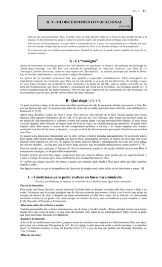 EV - II    23



                         II. 9 - MI DISCERNIMIENTO VOCACIONAL
                                                                                                  [169-189]


       Parto de una convicción básica: Dios, mi Padre, tiene un lindo proyecto sobre mí, y Jesús me hace posible llevarlo a la
       práctica. El discernimiento me ayuda a conocer en concreto cuál es ese proyecto, tanto en bloque como en detalles.
       Este proceso de discernimiento y elección debo ir realizándolo poco a poco, con tranquilidad, por el método que crea
       más conveniente, siempre bajo la mirada cariñosa y potente de Jesús, y en constante diálogo con mi acompañante.
       No es necesario que se le dedique una semana entera. Depende de cada caso. Se puede realizar también a lo largo de las
       próximas semanas.


                                                A - La “consigna”
Antes de concretar mi vocación podría ser útil resumir en una frase el "caracú" (la médula) del mensaje de
Jesús para conmigo. Los EE. son una escuela de aprendizaje en “dejarme conducir” por Dios. En la
“consigna” podría concretar, como en una especie de “jaculatoria”, la moción principal por donde el Señor
me ha venido impulsando y parece querer seguir llevándome.
La gracia de la claridad vocacional hay que pedirla y esperarla confiadamente. Para conseguirla es
importante repasar las mociones que Dios me ha ido dando a lo largo de los Ejercicios. Si consigo cuajar
en una frase-resumen mi sentimiento más profundo a lo largo de los EE., ella se podría convertir en mi
petición fundamental, que daría sentido y coordinaría las otras luces recibidas. La consigna puede ser el
criterio fundamental de mi discernimiento. Pero no hay que empeñarse en concretarla en este momento. Si
buenamente aun no sale, puedo volver sobre ello más adelante.


                                            B - Qué elegir [170-174]
Ya pasó la primera etapa, en la que hemos decidido apartarnos de todo lo que pueda ofender gravemente a Dios. Por
eso san Ignacio dice que "es necesario que todas las cosas, de las cuales queremos hacer elección, sean indiferentes o
buenas en sí" [170].
Ahora estoy decidido a seguir de cerca a Jesús. Pero aterrizar esta elección no es fácil. Quizás quedan aun puntos
dudosos sobre aspectos importantes de mi vida. Si es que aun no la he realizado, debo tomar una decisión acerca de
mi estado de vida (matrimonio o celibato), o sobre qué carrera elegir o en qué actividad debo trabajar. Si estas cosas
ya están elegidas, debo discernir al menos sobre mi nivel de vida y mi vocación particular apostólica. O quizás sobre
cuántos hijos debo desear o acerca de mis compromisos políticos y sociales... Es bueno empezar esta semana
realizando una lista de los temas a discernir, si es que no la he ido haciendo antes, para poder abordarlos con seriedad
ante Dios...
En cuanto a las decisiones permanentes que ya opté, verifico si fueron tomadas adecuadamente. Si la elección estuvo
bien hecha, debo buscar ahora rehacerla con nuevos bríos, poniéndome de nuevo en manos de Dios para que él me
muestre cómo mejorar mi servicio. "Si alguno ha hecho elección debida y ordenadamente de cosas que están debajo
de elección mutable..., no hay para qué de nuevo haga elección, mas en aquella perfeccionarse cuanto pudiere" [173].
Para los casados que confirman el llamado de Dios al matrimonio, puede ser de mucha utilidad renovar ante Dios el
compromiso conyugal y el de paternidad responsable.
Cuando percibo que hice bien algún compromiso pero por motivos débiles, pido perdón por mi superficialidad, y
vuelvo a reelegir lo mismo, pero ahora sintiéndome con seriedad llamado por Dios.
Si verifico que alguna decisión fue errada y puedo aun mudarla, pido ayuda a Dios para saber qué debo cambiar,
cuándo y cómo.
San Ignacio insiste en que el acompañante de Ejercicios de ningún modo debe influir en las decisiones a tomar [15].


       C - Condiciones para poder realizar un buen discernimiento
               Se trata sencillamente de repasar el contenido de las meditaciones ignacianas anteriores.
Pureza de intención:
Para tomar una buena decisión, nuestra intención de fondo debe ser limpia, orientada toda ella a servir a Jesús y su
causa. De manera que al escoger cualquier tipo de vida me encamine únicamente a Jesús, y no al revés, que quiera yo
escoger mi manera de vivir, y después ver cómo encaminarme en ella hacia Jesús. No se trata de ver cómo puedo
acomodar a Jesús en mi gusto; sino cómo escoger mi manera de vivir, para acomodarme yo por completo a Jesús
[169]. Recordar el Principio y Fundamento.
Aclararme sobre los criterios a seguir:
Vivimos presionados por criterios contrapuestos, los de Jesús y los del mundo. ¿Tengo claridad mental para darme
cuenta de lo que viene de Jesús y lo que viene del mundo? ¿Soy capaz de no autoengañarme? Debo insistir en pedir
una total sinceridad. Recordar Dos Banderas.
Asegurar mi libertad:
A la luz de las meditaciones anteriores, ¿algunas cosas me estorban o me impiden ser suficientemente libre para optar
por lo que voy viendo que Dios quiere de mí? ¿Tal vez apego a cierta posición social, a ciertas personas, o a caprichos
míos? La libertad cristiana es fruto del Espíritu (2Cor 3,17) y por eso hay que pedirla con humildad. Recordar las
Tres Actitudes.
Afianzar mi amor:
 
