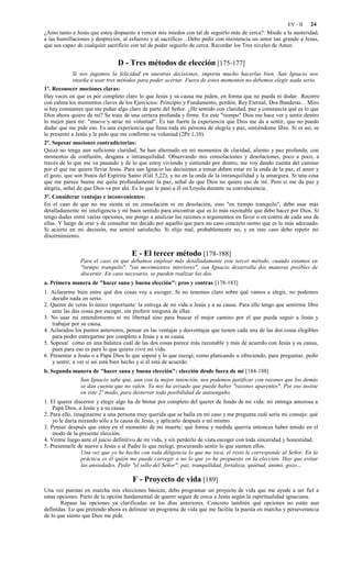 EV - II 24
¿Amo tanto a Jesús que estoy dispuesto a vencer mis miedos con tal de seguirlo más de cerca?: Miedo a la austeridad,
a las humillaciones y desprecios, al esfuerzo y al sacrificio…Debo pedir con insistencia un amor tan grande a Jesús,
que sea capaz de cualquier sacrificio con tal de poder seguirlo de cerca. Recordar los Tres niveles de Amor.


                                D - Tres métodos de elección [175-177]
             Si nos jugamos la felicidad en nuestras decisiones, importa mucho hacerlas bien. San Ignacio nos
             enseña a usar tres métodos para poder acertar. Fuera de estos momentos no debemos elegir nada serio.
1º. Reconocer mociones claras:
Hay veces en que es por completo claro lo que Jesús y su causa me piden, en forma que no pueda ni dudar . Recorro
con calma los momentos claves de los Ejercicios: Principio y Fundamento, perdón, Rey Eternal, Dos Banderas... Miro
si hay constantes que me pidan algo claro de parte del Señor. ¿He sentido con claridad, paz y constancia qué es lo que
Dios ahora quiere de mí? Se trata de una certeza profunda y firme. En este "tiempo" Dios me hace ver y sentir dentro
lo mejor para mí: "mueve y atrae mi voluntad". Es tan fuerte la experiencia que Dios me da a sentir, que no puedo
dudar que me pide eso. Es una experiencia que llena toda mi persona de alegría y paz, sintiéndome libre. Si es así, se
lo presento a Jesús y le pido que me confirme su voluntad (2Pe 1,10).
2º. Sopesar mociones contradictorias:
Quizá no tenga aun suficiente claridad. Se han alternado en mí momentos de claridad, aliento y paz profunda, con
momentos de confusión, desgana e intranquilidad. Observando mis consolaciones y desolaciones, poco a poco, a
través de lo que me va pasando y de lo que estoy viviendo y sintiendo por dentro, me voy dando cuenta del camino
por el que me quiere llevar Jesús. Para san Ignacio las decisiones a tomar deben estar en la onda de la paz, el amor y
el gozo, que son frutos del Espíritu Santo (Gál 5,22), y no en la onda de la intranquilidad y la amargura. Si una cosa
que me parece buena me quita profundamente la paz, señal de que Dios no quiere eso de mí. Pero si me da paz y
alegría, señal de que Dios va por ahí. Es lo que le pasó a él en Loyola durante su convalecencia.
3º. Considerar ventajas e inconvenientes:
En el caso de que no me sienta ni en consolación ni en desolación, sino "en tiempo tranquilo", debo usar más
detalladamente mi inteligencia y mi buen sentido para encontrar qué es lo más razonable que debo hacer por Dios. Si
tengo dudas entre varias opciones, me pongo a analizar las razones o argumentos en favor o en contra de cada una de
ellas. Y luego de orar y de consultar me decido por aquello que para mi caso concreto siento que es lo más adecuado.
Si acierto en mi decisión, me sentiré satisfecho. Si elijo mal, probablemente no, y en este caso debo repetir mi
discernimiento.


                                      E - El tercer método [178-188]
               Para el caso en que debamos emplear más detalladamente este tercer método, cuando estamos en
               "tiempo tranquilo", "sin movimientos interiores", san Ignacio desarrolla dos maneras posibles de
               discernir. En caso necesario, se pueden realizar los dos.
a. Primera manera de "hacer sana y buena elección": pros y contras [178-183]
1. Aclararme bien entre qué dos cosas voy a escoger. Si no tenemos claro sobre qué vamos a elegir, no podemos
    decidir nada en serio.
2. Querer de veras lo único importante: la entrega de mi vida a Jesús y a su causa. Para ello tengo que sentirme libre
    ante las dos cosas por escoger, sin preferir ninguna de ellas.
3. No usar mi entendimiento ni mi libertad sino para buscar el mejor camino por el que pueda seguir a Jesús y
    trabajar por su causa.
4. Aclarados los puntos anteriores, pensar en las ventajas y desventajas que tienen cada una de las dos cosas elegibles
    para poder entregarme por completo a Jesús y a su causa.
5. Sopesar como en una balanza cuál de las dos cosas parece más razonable y más de acuerdo con Jesús y su causa,
    pues para eso es para lo que quiero vivir mi vida.
6. Presentar a Jesús o a Papá Dios lo que sopesé y lo que escogí, como platicando u ofreciendo, para preguntar, pedir
    y sentir, a ver si así está bien hecho y si él está de acuerdo.
b. Segunda manera de "hacer sana y buena elección": elección desde fuera de mí [184-188]
             San Ignacio sabe que, aun con la mejor intención, nos podemos justificar con razones que los demás
             se dan cuenta que no valen. Ya nos ha avisado que puede haber "razones aparentes". Por eso insiste
             en este 2º modo, para desterrar toda posibilidad de autoengaño.
1. El querer discernir y elegir algo ha de brotar por completo del querer de fondo de mi vida: mi entrega amorosa a
    Papá Dios, a Jesús y a su causa.
2. Para ello, imaginarme a una persona muy querida que se halla en mi caso y me pregunta cuál sería mi consejo: qué
    yo le daría mirando sólo a la causa de Jesús, y aplicarlo después a mí mismo.
3. Pensar después que estoy en el momento de mi muerte: qué forma y medida querría entonces haber tenido en el
    modo de la presente elección.
4. Verme luego ante el juicio definitivo de mi vida, y sin perderlo de vista escoger con toda sinceridad y honestidad.
5. Presentarle de nuevo a Jesús o al Padre lo que reelegí, procurando sentir lo que sienten ellos.
                 Una vez que yo he hecho con toda diligencia lo que me toca, el resto le corresponde al Señor. En la
                 práctica es él quién me puede corregir o no lo que yo he propuesto en la elección. Hay que evitar
                 las ansiedades. Pedir "el sello del Señor": paz, tranquilidad, fortaleza, quietud, ánimo, gozo…

                                      F - Proyecto de vida [189]
Una vez puestas en marcha mis elecciones básicas, debo programar un proyecto de vida que me ayude a ser fiel a
estas opciones. Parto de la opción fundamental de querer seguir de cerca a Jesús según la espiritualidad ignaciana.
       Repaso las opciones ya clarificadas en los días anteriores. Concreto también qué opciones no están aun
definidas. Lo que pretendo ahora es delinear un programa de vida que me facilite la puesta en marcha y perseverancia
de lo que siento que Dios me pide.
 