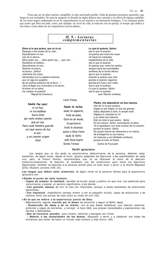 EV - II    25
       Tiene que ser un plan realista, cumplible, lo más aterrizado posible. Nada de grandes principios generales, que
luego no son evaluables. Se trata de asegurar la frenada de algún defecto mío concreto y el cultivo de alguna cualidad;
de ver cómo seguir madurando en mi fe, especialmente en mi oración y mi formación teológica. Y en cualquier punto
que siento que Dios me pide, como, por ejemplo, mi nivel de vida, la relación con mi pareja, el tiempo que dedico a
mis hijos o cómo debe ser mi compromiso con los pobres...



                                           II. 9 - Lec t u r a s
                                         co m p l e m e n t a r i a s

  Dime tú lo que quiero, que no lo sé.                           Lo que tú quieras, Señor;
  Despoja a mis ansias de su velo…                               sea lo que tú quieras.
  Descúbreme mi mar,                                             Si quieres que entre las rosas
  mar de lo eterno…                                              ría hacia los matinales
  Dime quién soy…, dime quién soy…, que vivo…                    resplandores de la vida,
  Revélame el misterio…                                          sea lo que tú quieras.
  Descúbreme mi mar…                                             Si quieres que, entre los cardos,
  Ábreme mi tesoro,                                              sangre hacia las insondables
  mi tesoro, ¡Señor!                                             sombras de la noche eterna,
  ¡Ciérrame los oídos,                                           sea lo que tú quieras.
  ciérramelos con tu palabra inmensa,                            Gracias si quieres que mire,
  que no oiga los quejidos                                       gracias si quieres cegarme;
  de los pobres esclavos de la tierra…!                          gracias por todo y por nada;
  ¡Que al llegar sus murmullos a mi pecho,                       sea lo que tú quieras.
  al entrar en mi selva,                                         Lo que tú quieras, Señor;
  me rompen la quietud!                                          sea lo que tú quieras.
            Miguel de Unamuno                                             Juan Ramón Jiménez

                                         León Felipe
      Nadie fue ayer,                                                 Padre, me abandono en tus manos.
                                          Nada te turbe,              Haz de mí lo que quieras.
          ni va hoy,                                                  Hagas lo que hagas, te doy las gracias.
        ni irá mañana                    nada te espante,             Estoy dispuesto a todo, lo acepto todo.
          hacia Dios                       todo se pasa,              Hágase tu voluntad en mí
                                                                      y en todas las criaturas.
   por este mismo camino                 Dios no se muda,             Esto es todo lo que quiero, Señor.
         que yo voy.                        la paciencia              En tus manos, Señor, encomiendo mi alma.
  Para cada hombre guarda                                             Te lo agradezco con todo el amor de mi corazón
                                          todo lo alcanza;
    un rayo nuevo de luz                                              porque te quiero, Señor.
                                         quien a Dios tiene           No puedo menos de ofrecerme a mí mismo,
            el sol…                                                   de entregarme en tus manos,
     y un camino virgen                    nada le falta:
                                                                      sin reservas y con ilimitada confianza,
             Dios                         sólo Dios basta             porque tú eres mi Padre.
                                         Santa Teresa                     Carlos de Foucauld

                                                  Perfil ignaciano
         Los rasgos que un día serán la característica determinante de la persona, deberán estar
  presentes, de algún modo, desde el inicio. Ignacio adaptaba los Ejercicios a las posibilidades de cada
  uno, pero, al mismo tiempo, recomendaba que no se ofreciese el tema de la elección
  indiscriminadamente. Al describir al candidato con las condiciones para hacer los Ejercicios
  Espirituales, también se describe a la persona pronta para en todo amar y servir a su Divina Majestad
  [233] (Nuestro carisma CVX, 33).
  Los rasgos que deben estar present es de algún modo en la persona idónea para la experiencia
  ignaciana son:
  • Desde el punto de vista humano :
    - Capaz de acept a r la realidad , sensible al mundo social y político en que vive, con potencial para
      comunicarse y prestar un servicio significativo a los demás.
     - Con grand es deseos de vivir la vida con intensidad, aunque a veces mezclados de ambiciones
      personales,.
     - Con inquietu d , insatisfecho consigo mismo y con su pequeño mundo, capaz de evolucionar y de
      cambiar tanto sus puntos de vista como su modo de vivir (35).
  • En lo que se refiere a la experi e ncia previa de Dios :
    - Básicamente, alguien movido por el deseo de encontrar y seguir al Señor Jesús.
      - Enamor ad o de Jesús y de su misión, con el que desea establecer una relación personal,
      profunda y capaz de reorientar, y corregir, si hace falta, sus propias necesidades y aspiraciones, las
      heridas y debilidades.
     - Que se reconoce pecador , pero amado, redimido y escogido por Cristo.
        - Abierto a las necesid ad es de los demás , dispuesto a servir y a colaborar con todas las
      iniciativas que tratan de hacer un mundo más humano y más divino. (36).
 