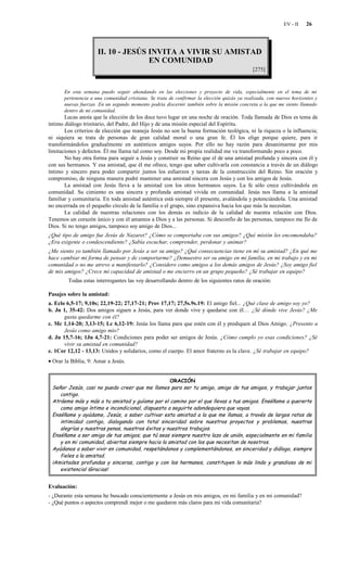 EV - II   26




                      II. 10 - JESÚS INVITA A VIVIR SU AMISTAD
                                     EN COMUNIDAD
                                                                                              [275]


       En esta semana puedo seguir ahondando en las elecciones y proyecto de vida, especialmente en el tema de mi
       pertenencia a una comunidad cristiana. Se trata de confirmar la elección quizás ya realizada, con nuevos horizontes y
       nuevas fuerzas. En un segundo momento podría discernir también sobre la misión concreta a la que me siento llamado
       dentro de mi comunidad.
       Lucas anota que la elección de los doce tuvo lugar en una noche de oración. Toda llamada de Dios es tema de
íntimo diálogo trinitario, del Padre, del Hijo y de una misión especial del Espíritu.
       Los criterios de elección que maneja Jesús no son la buena formación teológica, ni la riqueza o la influencia;
ni siquiera se trata de personas de gran calidad moral o una gran fe. Él los elige porque quiere, para ir
transformándolos gradualmente en auténticos amigos suyos. Por ello no hay razón para desanimarme por mis
limitaciones y defectos. Él me llama tal como soy. Desde mi propia realidad me va transformando poco a poco.
       No hay otra forma para seguir a Jesús y construir su Reino que el de una amistad profunda y sincera con él y
con sus hermanos. Y esa amistad, que él me ofrece, tengo que saber cultivarla con constancia a través de un diálogo
íntimo y sincero para poder compartir juntos los esfuerzos y tareas de la construcción del Reino. Sin oración y
compromiso, de ninguna manera podré mantener una amistad sincera con Jesús y con los amigos de Jesús.
       La amistad con Jesús lleva a la amistad con los otros hermanos suyos. La fe sólo crece cultivándola en
comunidad. Su cimiento es una sincera y profunda amistad vivida en comunidad. Jesús nos llama a la amistad
familiar y comunitaria. En toda amistad auténtica está siempre él presente, avalándola y potenciándola. Una amistad
no encerrada en el pequeño círculo de la familia o el grupo, sino expansiva hacia los que más la necesitan.
       La calidad de nuestras relaciones con los demás es indicio de la calidad de nuestra relación con Dios.
Tenemos un corazón único y con él amamos a Dios y a las personas. Si desconfío de las personas, tampoco me fío de
Dios. Si no tengo amigos, tampoco soy amigo de Dios...
¿Qué tipo de amigo fue Jesús de Nazaret? ¿Cómo se comportaba con sus amigos? ¿Qué misión les encomendaba?
¿Era exigente o condescendiente? ¿Sabía escuchar, comprender, perdonar y animar?
¿Me siento yo también llamado por Jesús a ser su amigo? ¿Qué consecuencias tiene en mí su amistad? ¿En qué me
hace cambiar mi forma de pensar y de comportarme? ¿Demuestro ser su amigo en mi familia, en mi trabajo y en mi
comunidad o no me atrevo a manifestarlo? ¿Considero como amigos a los demás amigos de Jesús? ¿Soy amigo fiel
de mis amigos? ¿Crece mi capacidad de amistad o me encierro en un grupo pequeño? ¿Sé trabajar en equipo?
        Todas estas interrogantes las voy desarrollando dentro de los siguientes ratos de oración:

Pasajes sobre la amistad:
a. Eclo 6,5-17; 9,10s; 22,19-22; 27,17-21; Prov 17,17; 27,5s.9s.19: El amigo fiel... ¿Qué clase de amigo soy yo?
b. Jn 1, 35-42: Dos amigos siguen a Jesús, para ver donde vive y quedarse con él… ¿Sé dónde vive Jesús? ¿Me
       gusta quedarme con él?
c. Mc 1,14-20; 3,13-15; Lc 6,12-19: Jesús los llama para que estén con él y prediquen al Dios Amigo. ¿Presento a
       Jesús como amigo mío?
d. Jn 15,7-16; 1Jn 4,7-21: Condiciones para poder ser amigos de Jesús. ¿Cómo cumplo yo esas condiciones? ¿Sé
       vivir su amistad en comunidad?
e. 1Cor 12,12 - 13,13: Unidos y solidarios, como el cuerpo. El amor fraterno es la clave. ¿Sé trabajar en equipo?
• Orar la Biblia, 9: Amar a Jesús.


                                                  ORACIÓN
 Señor Jesús, casi no puedo creer que me llames para ser tu amigo, amigo de tus amigos, y trabajar juntos
    contigo.
 Atráeme más y más a tu amistad y guíame por el camino por el que llevas a tus amigos. Enséñame a quererte
    como amigo íntimo e incondicional, dispuesto a seguirte adondequiera que vayas.
 Enséñame y ayúdame, Jesús, a saber cultivar esta amistad a la que me llamas, a través de largos ratos de
    intimidad contigo, dialogando con total sinceridad sobre nuestros proyectos y problemas, nuestras
    alegrías y nuestras penas, nuestros éxitos y nuestros trabajos.
 Enséñame a ser amigo de tus amigos; que tú seas siempre nuestro lazo de unión, especialmente en mi familia
    y en mi comunidad, abiertas siempre hacia la amistad con los que necesitan de nosotros.
 Ayúdanos a saber vivir en comunidad, respetándonos y complementándonos, en sinceridad y diálogo, siempre
    fieles a la amistad.
 ¡Amistades profundas y sinceras, contigo y con los hermanos, constituyen lo más lindo y grandioso de mi
    existencia! ¡Gracias!


Evaluación:
- ¿Durante esta semana he buscado conscientemente a Jesús en mis amigos, en mi familia y en mi comunidad?
- ¿Qué puntos o aspectos comprendí mejor o me quedaron más claros para mi vida comunitaria?
 