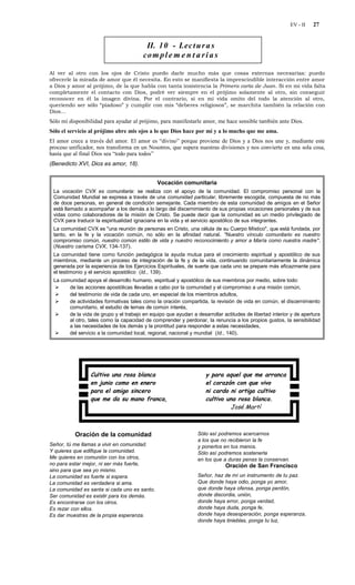 EV - II   27


                                         II. 10 - Lec t u r a s
                                        co m p l e m e n t a r i a s

Al ver al otro con los ojos de Cristo puedo darle mucho más que cosas externas necesarias: puedo
ofrecerle la mirada de amor que él necesita. En esto se manifiesta la imprescindible interacción entre amor
a Dios y amor al prójimo, de la que habla con tanta insistencia la Primera carta de Juan. Si en mi vida falta
completamente el contacto con Dios, podré ver siempre en el prójimo solamente al otro, sin conseguir
reconocer en él la imagen divina. Por el contrario, si en mi vida omito del todo la atención al otro,
queriendo ser sólo “piadoso” y cumplir con mis “deberes religiosos”, se marchita también la relación con
Dios…
Sólo mi disponibilidad para ayudar al prójimo, para manifestarle amor, me hace sensible también ante Dios.
Sólo el servicio al prójimo abre mis ojos a lo que Dios hace por mí y a lo mucho que me ama.
El amor crece a través del amor. El amor es “divino” porque proviene de Dios y a Dios nos une y, mediante este
proceso unificador, nos transforma en un Nosotros, que supera nuestras divisiones y nos convierte en una sola cosa,
hasta que al final Dios sea “todo para todos”
(Benedicto XVI, Dios es amor, 18).


                                              Vocación comunitaria
 La vocación CVX es comunitaria: se realiza con el apoyo de la comunidad. El compromiso personal con la
 Comunidad Mundial se expresa a través de una comunidad particular, libremente escogida, compuesta de no más
 de doce personas, en general de condición semejante. Cada miembro de esta comunidad de amigos en el Señor
 está llamado a acompañar a los demás a lo largo del discernimiento de sus propias vocaciones personales y de sus
 vidas como colaboradores de la misión de Cristo. Se puede decir que la comunidad es un medio privilegiado de
 CVX para traducir la espiritualidad ignaciana en la vida y el servicio apostólico de sus integrantes.
 La comunidad CVX es "una reunión de personas en Cristo, una célula de su Cuerpo Místico", que está fundada, por
 tanto, en la fe y la vocación común, no sólo en la afinidad natural. "Nuestro vínculo comunitario es nuestro
 compromiso común, nuestro común estilo de vida y nuestro reconocimiento y amor a María como nuestra madre ".
 (Nuestro carisma CVX, 134-137).
 La comunidad tiene como función pedagógica la ayuda mutua para el crecimiento espiritual y apostólico de sus
 miembros, mediante un proceso de integración de la fe y de la vida, continuando comunitariamente la dinámica
 generada por la experiencia de los Ejercicios Espirituales, de suerte que cada uno se prepare más eficazmente para
 el testimonio y el servicio apostólico (Id., 139).
 La comunidad apoya el desarrollo humano, espiritual y apostólico de sus miembros por medio, sobre todo:
      de las acciones apostólicas llevadas a cabo por la comunidad y el compromiso a una misión común,
      del testimonio de vida de cada uno, en especial de los miembros adultos,
      de actividades formativas tales como la oración compartida, la revisión de vida en común, el discernimiento
       comunitario, el estudio de temas de común interés,
      de la vida de grupo y el trabajo en equipo que ayudan a desarrollar actitudes de libertad interior y de apertura
       al otro, tales como la capacidad de comprender y perdonar, la renuncia a los propios gustos, la sensibilidad
       a las necesidades de los demás y la prontitud para responder a estas necesidades,
      del servicio a la comunidad local, regional, nacional y mundial (Id., 140).




                 Cultivo una rosa blanca                            y para aquel que me arranca
                 en junio como en enero                             el corazón con que vivo
                 para el amigo sincero                              ni cardo ni ortiga cultivo
                 que me da su mano franca,                          cultivo una rosa blanca.
                                                                             José Martí



          Oración de la comunidad                               Sólo así podremos acercarnos
                                                                a los que no recibieron la fe
Señor, tú me llamas a vivir en comunidad.                       y ponerlos en tus manos.
Y quieres que edifique la comunidad.                            Sólo así podremos sostenerla
Me quieres en comunión con los otros,                           en los que a duras penas la conservan.
no para estar mejor, ni ser más fuerte,                                      Oración de San Francisco
sino para que sea yo mismo.
La comunidad es fuerte si espera.                               Señor, haz de mí un instrumento de tu paz.
La comunidad es verdadera si ama.                               Que donde haya odio, ponga yo amor,
La comunidad es santa si cada uno es santo.                     que donde haya ofensa, ponga perdón,
Ser comunidad es existir para los demás.                        donde discordia, unión,
Es encontrarse con los otros.                                   donde haya error, ponga verdad,
Es rezar con ellos.                                             donde haya duda, ponga fe,
Es dar muestras de la propia esperanza.                         donde haya desesperación, ponga esperanza,
                                                                donde haya tinieblas, ponga tu luz,
 