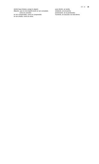 EV - II   28
donde haya tristeza, ponga tu alegría.              pues dando, se recibe;
Maestro, que no me empeñe tanto en ser consolado,   olvidando, se encuentra;
         como en consolar;                          perdonando, se es perdonado;
en ser comprendido, como en comprender;             muriendo, se resucita a la vida eterna.
en ser amado, como en amar;
 