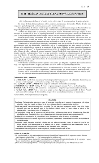 EV - II   29



           II. 11 - JESÚS ANUNCIA SU BUENA NUEVA A LOS POBRES


        Éste es el momento de discernir mi opción por los pobres, o por lo menos de mejorar la opción ya hecha.
        En tiempo de Jesús había muchísimos pobres, enfermos, marginados y despreciados. Muchos de ellos eran
campesinos que habían perdido sus tierras, a causa de los excesivos impuestos.
        La religión oficial de entonces insistía en que la enfermedad y la pobreza eran castigo de Dios. Por ello se les
marginaba y humillaba con frecuencia. Había oficios y enfermos que eran considerados como malditos de Dios.
        También eran despreciados los extranjeros, los niños y las mujeres. Pensaban los fariseos que ninguno de ellos
era digno de la bendición de Dios; ni siquiera podían entrar en las funciones religiosas. Por eso, en nombre de su
Dios, los marginaban y explotaban. Hasta el simple contacto con ellos pensaban que les volvía impuros ante Yavé.
        Frente a estas actitudes tan terribles, Jesús actúa de una forma totalmente contraria. Se acerca a ellos, les
conversa con cariño, los toca, los anima y los cura. Según él no tienen nada de malditos por Dios: ellos son
especialmente bendecidos y a ellos pertenece de forma privilegiada el Reino de su Padre.
        El Padre Dios es tan radicalmente bueno para con todos sus hijos, que sus entrañas de misericordia se inclinan
necesariamente hacia los despreciados y expoliados. Así es el comportamiento del amor paterno: se inclina a
defender a los más débiles en contra de la prepotencia de los fuertes. Al Padre le duele cualquier ofensa que se
cometa contra un hijo suyo. Y se alegra inmensamente con el bien de cada hijo. Nadie como él tiene tan altos ideales
sobre el futuro de todos y cada uno de los seres humanos. Ése es el Dios de Jesús y, apoyado en esa fe, opta él por una
atención especial a los despreciados. Tanto es así que la atención a los pobres la coloca como centro de su misión y
como factor decisivo de juicio. Es más, asegura que cualquier favor que se haga a un pobre se le hace a él mismo en
persona. Por eso nuestra actitud ante los pobres es el termómetro que mide el nivel de nuestra fe en el Dios de
Jesús… Los que queremos seguir a Jesús hemos de ir asimilando las actitudes de Jesús ante los pobres, a partir de la
fe en el Padre común de todos.
        Ver la historia ‘contemplativamente’ significa verla con los ojos del pobre y explotado. La Encarnación nos
exige y nos impulsa a un cambio de óptica, un cambio del ‘desde dónde’ ver y comprender la historia.
       En esta semana pido insistentemente conocer el comportamiento de Jesús ante los pobres de su tiempo, y por
       qué él se comportaba así, para comprenderlo y amarlo de forma que pueda asumir las mismas opciones y
       actitudes que él. Me examino con sinceridad si tengo aun actitudes ante los pobres contrarias a las de Jesús.
       Si es así, tendré que meter este punto como algo prioritario en mi Proyecto de Vida.

Pasajes sobre Jesús y los pobres:
a. Lc 4,14-30; Mt 11,2-6: Jesús proclama su “modo de proceder”: la misericordia y la solidaridad. Su misión es un
    servicio novedoso y alegre a los necesitados, aunque eso le irrite a algunos…
b. Lc 15,4-7; Mc 2,15-17; Lc 5,12-16: Jesús acoge con cariño a los despreciados de su tiempo.
c. Mt 11,25-30; 1Cor 1,26-29; Sant 2,1-8: Jesús y su Iglesia se alegran de que el Padre se revele a los pobres.
d. Mc 6,35-44; 8,1-9; 2Cor 8,13-15: Jesús invita a sus seguidores a compartir lo que tienen con los necesitados.
e. Mc 12,38-44; Lc 6,20-23: Jesús ve cómo en el templo los ricos depositan grandes cantidades de dinero. Pero él
    alaba a una pobre viuda que da dos moneditas. Lo que vale es la actitud de compartir, y no la cantidad…
• Orar la Biblia, 32: Comprometidos con los pobres.


                                                      ORACIÓN
 Enséñanos, Padre de todos nosotros, a creer de veras que todos los seres humanos tenemos ante ti la misma
    dignidad, y que has creado los bienes de la tierra para que los disfrutemos todos tus hijos.
 Jesús nos enseñó a sentirte como Padre de todos. Por eso queremos atrevernos a vivir como hijos tuyos,
    sabiendo que nos das energía para ir haciéndonos buenos como tú, hasta llegar a querer a los
    despreciados y marginados como tú los quieres.
 Te suplicamos, Jesús, que el abismo actual entre ricos y pobres nos haga sentir vergüenza de llamarnos
    discípulos tuyos. Tu vida histórica entre los pobres cuestiona fuertemente nuestro modo de vivir.
 Gracias por tu cercanía a los de corazón roto, a los desanimados, a los últimos, a los perdidos...
 Perdón porque a nuestro corazón le gusta esclavizarse al consumismo, sin tener en cuenta las necesidades de
    otros hermanos.
 Enséñanos, Jesús, hermano universal, a luchar por una nueva fraternidad, capaz de asumir la ruta de una
    nueva historia, que desemboque en la plenitud de tu Reino. Queremos vivir en la esperanza y en el
    esfuerzo por conseguir que la tierra sea un don tuyo para todos tus hijos.
 Que sepamos construir juntos tu Reino de justicia, de amor y de paz. Que así sea.


Examen de la oración…
- ¿He experimentado en mis oraciones alguna consolación espiritual? (aumento de fe, esperanza, amor; abertura
    hacia los otros y hacia Dios…). ¿Qué consecuencias ha tenido en mí?
- ¿He experimentado alguna desolación? (oscuridad, desánimo, autosuficiencia; disminución de fe, esperanza y amor;
    deseos materialistas y egoístas). ¿Qué consecuencias ha producido en mí?
- ¿Me he dado chance para poder ver a Jesús en gente despreciada y marginada? ¿Cómo debo insistir en esto?
 