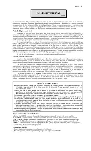 EV - II     3



                                        II. 1 - EL REY ETERNAL
                                                                                 [91-98]



En las meditaciones del pecado he podido ver cómo el Mal es mayor de lo que creía, tanto en lo personal y
comunitario, como en lo estructural. Me he sentido pecador, pero comprendido y perdonado por Dios. He aceptado la
mirada amorosa de Dios sobre mi realidad personal y ambiental. Ahora, en esta nueva etapa, voy a experimentar que
Jesús me llama para que le ayude en su proyecto de construir hombres y estructuras nuevas. Quiero escuchar la
llamada de Jesús y sentir la grandeza de su proyecto. San Ignacio, para ello, comienza con una parábola.
Parábola del gobernante ideal
        Imagínate un país de buena gente, pero que llevan mucho tiempo soportando una cruel opresión. La
corrupción reina por doquier y la miseria atormenta cada vez a más familias. Todos se sienten tensos y preocupados.
Imagínate también que después de mucha lucha consiguen llegar a tener un buen gobernante, que demuestra ser de
veras competente. Tiene carismas insuperables, es honrado a carta cabal y demuestra tremenda habilidad política,
con lo que consigue que la gente se sienta cada día más unida y esperanzada.
        Su programa de gobierno es realista. Será necesario apretarse todos el cinturón, pero por igual; tendrán que
trabajar todos juntos para solucionar problemas muy difíciles. Imagínate que el gobernante elige un grupo especial,
al que le hace una invitación personal. En ese grupo estás tú. Se para frente ti, te mira a los ojos y te dice. "Voy a
lograr el éxito de este programa. Si quieres trabajar conmigo tendrás que soportar lo que yo soporte, trabajo duro,
pasar incomodidades, ser atacado por la opinión pública e inclusive correr el riesgo de morir. Pero te puedo asegurar
que este programa tendrá éxito y mejorará la vida de muchísima gente…"¿Podría rechazar yo semejante invitación?
Si le dijera que no, ¿cómo me sentiría después? Y si le digo que sí, ¿cómo cambiaría eso mi vida?
        Se trata de activar los ideales y expectativas más sanas y altruistas del ejercitante.
Aplico la parábola a Jesucristo.
       Jesucristo, el enviado de Dios-Padre no viene a desvalorar nuestros sueños, sino a darle cumplimiento en una
dimensión insospechada. “Todas las promesas de Dios tienen su sí en Cristo”. Veo ante de él a hombres y mujeres de
nuestro tiempo, a quienes llama personalmente y les hace a cada uno la siguiente propuesta:
       “Mi proyecto es conseguir que todos los hombres y mujeres descubran el sentido de su vida y logren construir
una sociedad verdaderamente humana, donde todos puedan ser felices, aceptando a Dios como Padre y a los hombres
como hermanos. Para ello te invito a fiarte de mí y a seguirme. Nadie tendrá que pasar lo que yo mismo no haya
pasado. No te prometo plata, placer, poder, ni prestigio. Lo que te pido es acompañarme en el duro trabajo de
construir una sociedad solidaria; pero te aseguro que el éxito será total, aunque sea a largo plazo.”
       Los egoístas, a quienes no les preocupa el bien común ni creen en la posibilidad de construir una sociedad
solidaria, despreciarán este proyecto. A las personas comodonas, le interesará en teoría, pero como no están
dispuestas a sacrificarse, lo dejarán pronto a un lado. Pero los que quieran seguir de cerca a Jesús, venciendo sus
temores y sus apegos naturales, ofrecerán incondicionalmente su vida y su persona a Jesús:


                                         ORACIÓN DE OFRECIMIENTO
 Me parece maravilloso, Jesús, que me llames a seguirte y trabajar contigo. Sé que es una llamada a la
    intimidad, a la proclamación de tu Reino, al servicio de los demás. Porque tu corazón se posa en mí y me
    ama con inmensa locura.
 Delante tuya, de tu santa Madre, de los santos, y de todos los marginados del mundo, declaro que,
    apoyándome en tu llamada, quiero de veras seguirte de cerca, procurando pensar, sentir y actuar como tú.
    Así colaboraré contigo en la construcción de tu Fraternidad Universal. ¡Esto sí que vale la pena!
 Pero ayúdame a vencer mis criterios burgueses, mi miopía y mis miedos…
 ¡Soy pequeño, frágil y pecador, pero a pesar de ello sé que me llamas a ser tu compañero, al estilo de Ignacio.
 Por eso quiero comprometerme, junto con otros muchos hermanos, bajo el estandarte de tu cruz, en la
    construcción de un mundo nuevo: el Reino del Padre, en el que está indisolublemente unida la promoción
    de la fe y la lucha por la justicia.
 Te ofrezco para ello todo cuanto soy y tengo, consciente de que tu llamado me va a exigir vivir con
    austeridad y me llevará a sufrir, junto contigo, injusticias, humillaciones y desprecios. Confórtame en los
    momentos en los que el precio de tu seguimiento me parezca demasiado elevado.
 Pero estoy seguro de tu compañía y de que tu llamada me hace crecer a la medida de la tarea que me
    encomiendas. Gracias. Infinitas gracias…

Pasajes bíblicos sobre la llamada de Dios:
a. Ex 3,4-15; 4.10-14: Insistente llamado de Dios y repetidas excusas de Moisés. ¿Me siento aludido?
b. Jer 1,4-12: Exigente llamada y resistencia razonable del joven Jeremías. ¿Cuáles son mis resistencias?
c. Mt 19,16-30: Llamada frustrada del joven instalado. ¿Qué tengo yo que "dejar" para poder seguir a Jesús?
d. Hch 9,1-19: Llamada exitosa del joven perseguidor. ¿En qué me tengo que volver ciego para poder ver?
e. Ef 1,3-23: Jesucristo viene a realizar el proyecto de Dios. ¿Estoy dispuesto a dar un sí pleno a este proyecto?
• Orar la Biblia, 31: Vocación de los pequeños.
Examen de la oración:
- ¿Estuve disperso, discurseando, racionalizando... o involucrado?
- ¿Me siento pecador perdonado y llamado? ¿En qué debo seguir profundizando?
 