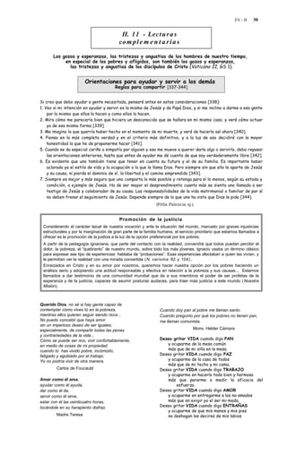 EV - II   30


                                           II. 11 - Lec t u r a s
                                          co m p l e m e n t a r i a s

       Los gozos y esperanzas, las tristezas y angustias de los hombres de nuestro tiempo,
            en especial de los pobres y afligidos, son también los gozos y esperanzas,
              las tristezas y angustias de los discípulos de Cristo (Vaticano II, GS 1).


                        Orientaciones para ayudar y servir a los demás
                                       Reglas para compartir [337-344]


Si creo que debo ayudar a gente necesitada, pensaré antes en estas consideraciones [338]:
1. Veo si mi intención en ayudar y servir es la misma de Jesús y de Papá Dios, y si me inclino a darme a esa gente
    por lo mismo que ellos lo hacen y como ellos lo hacen.
2. Miro cómo me parecería bien que hiciera un desconocido que se hallara en mi mismo caso; y veré cómo actuar
    yo de esa misma forma [339].
3. Me imagino lo que querría haber hecho en el momento de mi muerte, y veré de hacerlo así ahora [340].
4. Pienso en la más completa verdad y en el criterio más definitivo, y a la luz de eso decidiré con la mayor
    honestidad lo que he de proponerme hacer [341].
5. Cuando se da especial cariño o simpatía por alguien y eso me mueve a querer darle algo o servirlo, debo repasar
    las orientaciones anteriores, hasta que antes de ayudar me dé cuenta de que soy verdaderamente libre [342].
6. Es evidente que uno también tiene que tener en cuenta su futuro y el de su familia. Es importante haber
    aclarado ya el estilo de vida y la ocupación a la que le llama Dios. Pero siempre sin que ello le aparte de Jesús
    y su causa, ni pierda el dominio de sí, la libertad y el camino emprendido [343].
7. Siempre es mejor y más seguro que uno comparta lo más posible y retenga para sí lo menos, según su estado y
    condición, a ejemplo de Jesús. Ha de ser mayor el desprendimiento cuanto más se sienta uno llamado a ser
    testigo de Jesús y colaborador de su causa. Las responsabilidades de la vida matrimonial o familiar de por sí
    no deben frenar el seguimiento de Jesús. Depende siempre de lo que uno ha visto que Dios le pide [344].
                                                              (Félix Palencia sj.)


                                          Promoción de la justicia
 Considerando el carácter laical de nuestra vocación y ante la situación del mundo, marcado por graves injusticias
 estructurales y por la marginación de gran parte de la familia humana, el servicio prioritario que estamos llamados a
 ofrecer es la promoción de la justicia a la luz de la opción preferencial por los pobres.
 A partir de la pedagogía ignaciana, que parte del contacto con la realidad, convendrá que todos puedan percibir el
 dolor, la pobreza, el “quebranto” de nuestro mundo, sobre todo los más jóvenes. Ignacio usaba un término clásico
 para expresar ese tipo de experiencias: hablaba de “probaciones”. Esas experiencias afectaban a quien las vivían, y
 le permitían ver la realidad con una mirada convertida (N. carisma 92 y 104) .
 Enraizados en Cristo y en su amor por nosotros, queremos hacer nuestra opción por los pobres haciendo un
 análisis serio y adoptando una actitud responsable y efectiva en relación a la pobreza y sus causas... Estamos
 llamados a dar testimonio de una comunidad mundial que da a sus miembros el poder de ser profetas de la
 esperanza y de la justicia, capaces de asumir posturas audaces, para traer más justicia a este mundo ( Nuestra
 Misión).



Querido Dios, no sé si hay gente capaz de
contemplar cómo vives tú en la pobreza,                         Cuando doy pan al pobre me llaman santo.
mientras ellos quieren seguir siendo ricos...                   Cuando pregunto por qué los pobres no tienen pan,
No puedo concebir que haya amor                                 me llaman comunista.
sin un imperioso deseo de ser iguales;
especialmente, de compartir todas las penas                                       Mons. Helder Cámara
y contrariedades de la vida...
Cómo se puede ser rico, vivir confortablemente,                 Deseo gritar VIDA cuando digo PAN
en medio de cosas de mi propiedad,                                 y ocuparme de la mesa común
cuando tú has vivido pobre, incómodo,                              más que de mi silla en la mesa.
fatigado y agobiado por el trabajo.                             Deseo gritar VIDA cuando digo PAZ
Yo no podría vivir de otra manera.                                 y ocuparme de la casa de todos
                                                                   más que de mi techo y mi cama.
         Carlos de Foucauld                                     Deseo gritar VIDA cuando digo TRABAJO
                                                                   y ocuparme en hacerlo todo bien y hermoso
Amar como él ama,                                                  más que pararme a medir la eficacia del
ayudar como él ayuda,                                                   esfuerzo.
dar como él da,                                                 Deseo gritar VIDA cuando digo AMOR
servir como él sirve,                                              y ocuparme en entregarme a los no-amados
estar con él las veinticuatro horas,                               más que en exigir yo el ser mi-mada.
tocándole en su harapiento disfraz.                             Deseo gritar VIDA cuando digo ENTRAÑAS
                                                                   y ocuparme de que mis manos y mis pies
         Madre Teresa                                              no deshagan los decires de mis labios
 