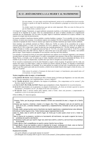 EV - II   32




         II. 12 - JESÚS DIGNIFICA A LA MUJER Y AL MATRIMONIO


                 En esta semana, si es que tengo vocación matrimonial, insisto en la reconfirmación de mi vocación.
                 Examino si queda en mí algo de machismo. En caso afirmativo, propongo su corrección en mi plan
                 de vida.
                 No olvidar repetir las meditaciones que más me están impactado. Ellas son como los hitos por los
                 que me llama Jesús a caminar con él.
A lo largo del Antiguo Testamento, en aquel ambiente sumamente machista, se fue dando una revelación progresiva
vivencial de la dignidad de la mujer. Pero los contemporáneos de Jesús se habían olvidado de la dignificación
realizada por sus antepasados. Por eso Jesús, de golpe, supera el machismo ambiental de su época, tratando a las
mujeres sin ningún tipo de discriminación.
En nuestra realidad el machismo domina también a muchos hombres y mujeres. Y no es posible vivir una vocación
cristiana, ni menos aun en pareja, si no sabemos superar este complejo. Por ello es importante ahondar con humildad
y decisión el ejemplo de Jesús. Como él, tenemos que superar las actitudes machistas que respira nuestro ambiente.
Jesús mantiene una profunda amistad con Marta y María (Lc 10,38); en contra de las costumbres de su época
conversa públicamente y a solas con la samaritana (Jn 4,27); defiende a la adúltera en contra de la legislación
vigente (Jn 8,1-10); se deja tocar y ungir los pies por una conocida prostituta (Lc 7,36-50); atiende con cariño a la
suegra de Pedro (L 4,38s), a la madre del joven de Naín (L 7,11-17), a la mujer encorvada (L 13,10-17) o la que
llevaba enferma doce años (Mt 9,20-22). Según él, toda norma que se use para juzgar a un hombre, vale también
para la mujer. Varias mujeres le acompañan en sus correrías, cosa muy mal vista entonces.
Las actitudes y el mensaje de Jesús en este punto significaron una ruptura con la situación imperante y una inmensa
novedad dentro del marco de aquella época. La mujer es presentada como persona e hija de Dios, destinataria de la
Buena Nueva, e invitada a ser, lo mismo que el varón, miembro activo de la nueva comunidad del Reino. En la
medida en que la mujer era despreciada, se podría decir que Jesús le otorgaba una atención especial.
Si mi vocación es matrimonial, me he de sentir llamado/a a seguir a Jesús en pareja. Si queremos unir fe y vida, con
mucha más razón la fe debe llegar a todos los estratos de nuestra relación de pareja. La llamada al matrimonio
cristiano es también llamada a la santidad. No es más perfecto un estado civil que otro. La perfección está en saber
elegir lo que Dios quiere para cada uno de nosotros, y dentro de ese estado buscar cómo seguir a Jesús de cerca, y en
este caso, en pareja.
               Pido conocer la actitud y el mensaje de Jesús ante la mujer y el matrimonio, para amarlo más a él
               en mi pareja, si es que la tengo.
Textos evangélicos sobre la mujer y el matrimonio:
a. Gn 2,18-25; Mt 19,3-6: Somos llamados por Dios a formar pareja, de forma que lleguemos a ser una sola carne.
    ¿Cómo nos respetamos y nos complementamos, varones y mujeres?
b. Lc 7,36-50; Jn 8,3-11: Jesús defiende a las mujeres en problemas. ¿Nos comportamos así los varones? ¿Nos
    hacemos respetar las mujeres?
c. Lc 8,1-3; 23,27; Mc 15,40s; Jn 19,25: Mujeres que acompañaron a Jesús. Dignidad de la vocación femenina.
d. Jn 2,1-11: Jesús bendice con su presencia y su alegría el matrimonio. ¿Es Jesús un invitado especial en nuestro
    matrimonio? ¿Festejamos con él? ¿Se alegra él de estar con nosotros?
e. Ef 5,21-33: Amor y servicio mutuo entre esposos, como a Cristo. Jesús está presente y comprometido en
    ayudarnos a crecer en un amor parecido al suyo.
• Orar la Biblia, 22: Amor de esposos.

                                                   ORACIÓN
 Creemos, Padre, que las parejas estamos llamadas a formar una comunidad de amor, a imagen de tu familia
    divina.
 Creemos que mujeres y hombres, creados a tu imagen, Dios Trino, reflejamos cada uno de nosotros una
    parte de tu ser, y estamos llamados a respetarnos y complementarnos, formando un solo ser por medio
    del amor.
 Perdón, Señor, porque muchas veces el machismo nos impide respetarnos y complementarnos como debemos.
 Perdón por tantos hogares rotos. Todos tenemos alguna responsabilidad en ello.
 Que tú, Jesús, seas el centro de nuestro hogar, de forma que tu amor pueda crecer en él, a todos los
    niveles.
 Que la fuerza de tu presencia, recibida en el sacramento del matrimonio, nos ayude a superar los roces y
    problemas de nuestra vida familiar.
 Prometemos luchar para que nuestro hogar sea unido hacia dentro y abierto y servicial hacia los problemas
    de los demás.
 Jesús, María y José, acompáñennos en nuestro caminar familiar hacia el Reino.
 Virgen Madre, tú que nos enseñas a valorar la dignidad de la mujer, alcánzanos de Jesús, como en Caná de
    Galilea, el milagro de que nunca falte en nuestros hogares el gozoso vino del amor.

Examen de la oración:
 - ¿En qué he aflojado y en qué puedo mejorar mi oración?
 - ¿He dialogado con mi pareja sobre lo que he visto en esta semana? ¿Cómo podemos mejorar nuestra relación?
 