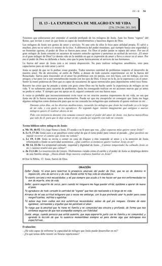 EV - II   34



                II. 13 - LA EXPERIENCIA DE MILAGRO EN MI VIDA
                                                                                 [276; 279-280; 283; 285]


Tenemos que esforzarnos por entender el sentido profundo de los milagros de Jesús. Juan los llama “signos” del
Reino, que invitan a creer en que Jesús es capaz de transformarnos y hacernos dignos de Dios.
Los milagros de Jesús son gestos de amor y servicio. Ni uno solo de ellos lo hizo para utilidad propia. Él salvó a
muchos, pero no se salvó a sí mismo de la cruz. A diferencia del poder mundano, que siempre busca una seguridad y
un bienestar egoísta, el poder de Dios es fuerza para amar. En Dios el poder jamás se separa del amor. Por eso el
gran milagro de Jesús consiste en sacarnos de nuestro estrecho egoísmo y ponernos en actitud de servicio. ¡El amor
es el gran milagro de Dios! Lo demás vale en la medida en que es expresión de amor y lleva a crecer en el amor. Por
eso el poder de Dios no defiende a Jesús, sino que lo pone heroicamente al servicio de sus hermanos.
La fuerza del amor de Jesús está a mi entera disposición. No para realizar milagritos sensibleros, sino para
capacitarme para en todo amar y servir.
Jesús se quejó de que no le pedían cosas grandes. Todos tenemos cantidad de problemas respecto al desarrollo de
nuestro amor. He de atreverme, al estilo de Pablo, a desear de todo corazón experimentar en mí la fuerza del
Resucitado: fuerza para trascender en el amor los problemas con mi pareja, con mis hijos, con mi trabajo, con mis
amigos; y luz para ver a este entenebrecido mundo con los ojos de Dios. Crecer en la fe, en la esperanza y en el amor.
Sentir la mano poderosa de Dios que es capaz de rescatarme de aguas torrenciales para depositarme sobre roca firme.
Recorro las crisis que he pasado y siento con gozo cómo Dios me ha hecho sentir la experiencia de milagro en mi
vida. Y no solamente para sacarme de problemas; Jesús ha conseguido realizar en mí acciones nuevas que yo antes
no podía ni soñar. Y siempre que me apoye en él, seguiré contando con esa fuerza suya.
A veces es probable que inconscientemente evite tocar en mi oración asuntos importantes de mi vida, no sea que
Jesús me dé la fuerza necesaria para solucionarlos. Puede ser que me encapriche en conseguir que Jesús me haga
algunos milagritos como distracción para que no me conceda los milagrotes que realmente él quiere realizar en mí…
        Durante estos días, en las diversas meditaciones, recuerdo los milagros que Jesús ha realizado ya a lo largo
        de mi vida, y con gusto se los agradezco. En segundo lugar, intento imaginarme qué antiguos o nuevos
        milagros quiere él realizar ahora en mí.
        Pido con insistencia durante esta semana conocer mejor el poder del amor de Jesús, esa fuerza maravillosa
        que sale de él, para que le deje actuar en mí y pueda así seguirlo con todo mi corazón.


Textos bíblicos sobre milagros de Jesús:
a. Mc 10, 46-52: Un ciego llama a Jesús. Él ayuda a su fe para que vea. ¿Qué cegueras mías quiere curar Jesús?
b. Lc 5, 17-26: Jesús cura a un paralítico como señal de que él tiene poder para vencer al pecado. ¿Qué parálisis me
    impide recorrer el camino que Jesús me señala?
c. Lc 19, 1-10: Jesús se invita a comer en casa de Zaqueo y éste responde al amor y a la atención de Jesús
    reformando a fondo su actividad económica. ¿Qué cambios económicos quiere realizar Jesús en mí?
d. Mt 14, 22-36: La tempestad calmada: majestad y dignidad de Jesús. ¿Cuántas tempestades ha calmado Jesús en
    mi y cuántas tendrá aun que calmar?
e. Jn 11,1-44: La resurrección de Lázaro. Disfrutemos viendo cómo el cariño y el poder de Jesús se despliega dentro
    de una familia amiga. ¿Hasta dónde llega nuestra confianza familiar en Jesús?
• Orar la Biblia, 12: Jesús, fuerza de Dios.


                                                    ORACIÓN
 Señor Jesús, tú eres para nosotros la presencia amorosa del poder de Dios, que no es de dominio ni
    imposición, sino de servicio y de vida. Donde estás tú hay vida en abundancia.
 Te siento cercano a mis necesidades, y sé que siempre que acudo a ti me haces ver que mis enfermedades no
    son de muerte, sino de vida.
 Señor, quiero seguirte de cerca, pero cuando mi renguera me haga quedar atrás, ayúdame a apurar de nuevo
    el paso.
 Te agradezco de todo corazón la cantidad de "signos" que has ido realizando a lo largo de mi vida.
 Arranca de mí esa actitud milagrera que a veces me embarga, con la que pretendo usar tu poder para cosas
    insignificantes, inútiles o egoístas.
 Tú sabes muy bien cuáles son mis auténticas necesidades; sabes de qué pie rengueo. Cúrame de esos
    egoísmos, cerrazones y orgullos que me paralizan el amor.
 Te ruego que la amistad que te tiene mi familia y mi comunidad sea sincera y profunda, de forma que nos
    sintamos seguros de que nos acompañas siempre con fidelidad.
 Jesús, amigo, cuando parezca que estás ausente, que sepa esperarte junto con mi familia y mi comunidad, y
    aprenda la lección de que tu ausencia momentánea siempre es para darme algo que sobrepasa mis
    expectativas...

Evaluación:
- ¿He sido capaz de enfrentar la capacidad de milagro que Jesús puede desarrollar en mí?
- ¿En qué temas debo insistir en futuras repeticiones?
 