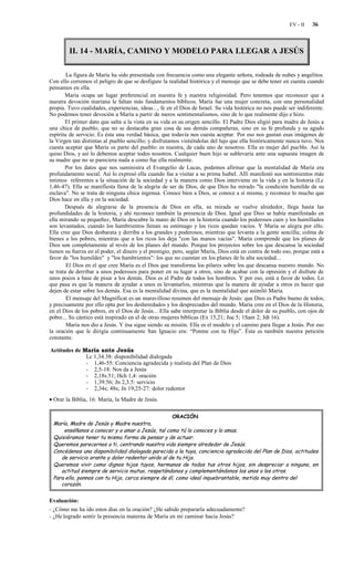 EV - II   36



        II. 14 - MARÍA, CAMINO Y MODELO PARA LLEGAR A JESÚS

        La figura de María ha sido presentada con frecuencia como una elegante señora, rodeada de nubes y angelitos.
Con ello corremos el peligro de que se desfigure la realidad histórica y el mensaje que se debe tener en cuenta cuando
pensamos en ella.
       María ocupa un lugar preferencial en nuestra fe y nuestra religiosidad. Pero tenemos que reconocer que a
nuestra devoción mariana le faltan más fundamentos bíblicos. María fue una mujer concreta, con una personalidad
propia. Tuvo cualidades, experiencias, ideas..., fe en el Dios de Israel. Su vida histórica no nos puede ser indiferente.
No podemos tener devoción a María a partir de meros sentimentalismos, sino de lo que realmente dijo e hizo.
       El primer dato que salta a la vista en su vida es su origen sencillo. El Padre Dios eligió para madre de Jesús a
una chica de pueblo, que no se destacaba gran cosa de sus demás compañeras, sino en su fe profunda y su agudo
espíritu de servicio. Es ésta una verdad básica, que todavía nos cuesta aceptar. Por eso nos gustan esas imágenes de
la Virgen tan distintas al pueblo sencillo; y disfrutamos vistiéndolas del lujo que ella históricamente nunca tuvo. Nos
cuesta aceptar que María es parte del pueblo: es nuestra, de cada uno de nosotros. Ella es mujer del pue blo. Así la
quiso Dios, y así lo debemos aceptar todos nosotros. Cualquier buen hijo se sublevaría ante una supuesta imagen de
su madre que no se pareciera nada a como fue ella realmente.
       Por los datos que nos suministra el Evangelio de Lucas, podemos afirmar que la mentalidad de María era
profundamente social. Así lo expresó ella cuando fue a visitar a su prima Isabel. Allí manifestó sus sentimientos más
íntimos referentes a la situación de la sociedad y a la manera como Dios interviene en la vida y en la historia (Lc
1,46-47). Ella se manifiesta llena de la alegría de ser de Dios, de que Dios ha mirado "la condición humilde de su
esclava". No se trata de ninguna chica ingenua. Conoce bien a Dios, se conoce a sí misma, y reconoce lo mucho que
Dios hace en ella y en la sociedad.
       Después de alegrarse de la presencia de Dios en ella, su mirada se vuelve alrededor, llega hasta las
profundidades de la historia, y ahí reconoce también la presencia de Dios. Igual que Dios se había manifestado en
ella mirando su pequeñez, María descubre la mano de Dios en la historia cuando los poderosos caen y los humillados
son levantados, cuando los hambrientos llenan su estómago y los ricos quedan vacíos. Y María se alegra por ello.
Ella cree que Dios desbarata y derriba a los grandes y poderosos, mientras que levanta a la gente sencilla; colma de
bienes a los pobres, mientras que a los ricos los deja "con las manos vacías". María comprende que los planes de
Dios son completamente al revés de los planes del mundo. Porque los proyectos sobre los que descansa la sociedad
tienen su fuerza en el poder, el dinero y el prestigio, pero, según María, Dios está en contra de todo eso, porque está a
favor de "los humildes" y "los hambrientos": los que no cuentan en los planes de la alta sociedad...
        El Dios en el que cree María es el Dios que transforma los pilares sobre los que descansa nuestro mundo. No
se trata de derribar a unos poderosos para poner en su lugar a otros, sino de acabar con la opresión y el disfrute de
unos pocos a base de pisar a los demás. Dios es el Padre de todos los hombres. Y por eso, está a favor de todos. Lo
que pasa es que la manera de ayudar a unos es levantarlos, mientras que la manera de ayudar a otros es hacer que
dejen de estar sobre los demás. Esa es la mentalidad divina, que es la mentalidad que asimiló María.
        El mensaje del Magníficat es un maravilloso resumen del mensaje de Jesús: que Dios es Padre bueno de todos,
y precisamente por ello opta por los desheredados y los despreciados del mundo. María cree en el Dios de la Historia,
en el Dios de los pobres, en el Dios de Jesús... Ella sabe interpretar la Biblia desde el dolor de su pueblo, con ojos de
pobre... Su cántico está inspirado en el de otras mujeres bíblicas (Ex 15,21; Jue 5; 1Sam 2; Jdt 16).
        María nos dio a Jesús. Y ésa sigue siendo su misión. Ella es el modelo y el camino para llegar a Jesús. Por eso
la oración que le dirigía continuamente San Ignacio era: “Ponme con tu Hijo”. Ésta es también nuestra petición
constante.

Actitudes de María ante Jesús
              Lc 1,34.38: disponibilidad dialogada
              - 1,46-55: Conciencia agradecida y realista del Plan de Dios
              - 2,5-18: Nos da a Jesús
              - 2,18s.51; Hch 1,4: oración
              - 1,39.56; Jn 2,3.5: servicio
              - 2,34s; 48s; Jn 19,25-27: dolor redentor
• Orar la Biblia, 16: María, la Madre de Jesús.

                                                   ORACIÓN
 María, Madre de Jesús y Madre nuestra,
     enséñanos a conocer y a amar a Jesús, tal como tú lo conoces y lo amas.
 Quisiéramos tener tu misma forma de pensar y de actuar.
 Queremos parecernos a ti, centrando nuestra vida siempre alrededor de Jesús.
 Concédenos una disponibilidad dialogada parecida a la tuya, conciencia agradecida del Plan de Dios, actitudes
    de servicio orante y dolor redentor unido al de tu Hijo.
 Queremos vivir como dignos hijos tuyos, hermanos de todos tus otros hijos, sin despreciar a ninguno, en
    actitud siempre de servicio mutuo, respetándonos y complementándonos los unos a los otros.
 Para ello, ponnos con tu Hijo, cerca siempre de él, como ideal inquebrantable, metido muy dentro del
    corazón.


Evaluación:
- ¿Cómo me ha ido estos días en la oración? ¿He sabido prepararla adecuadamente?
- ¿He logrado sentir la presencia materna de María en mi caminar hacia Jesús?
 