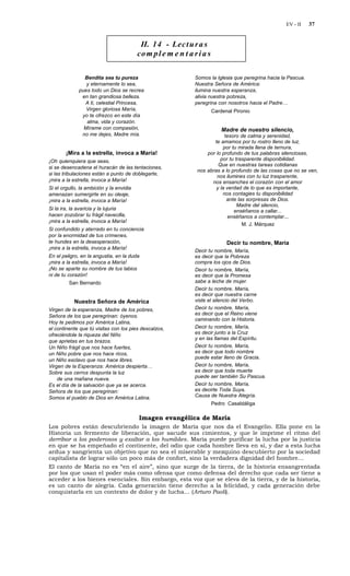 EV - II     37


                                           II. 14 - Lec t u r a s
                                          co m p l e m e n t a r i a s

                Bendita sea tu pureza                          Somos la Iglesia que peregrina hacia la Pascua.
                 y eternamente lo sea,                         Nuestra Señora de América:
              pues todo un Dios se recrea                      ilumina nuestra esperanza,
               en tan grandiosa belleza.                       alivia nuestra pobreza,
                A ti, celestial Princesa,                      peregrina con nosotros hacia el Padre…
                 Virgen gloriosa María,                                  Cardenal Pironio
               yo te ofrezco en este día
                 alma, vida y corazón.
                Mírame con compasión,                                        Madre de nuestro silencio,
               no me dejes, Madre mía.                                      tesoro de calma y serenidad,
                                                                       te amamos por tu rostro lleno de luz,
                                                                           por tu mirada llena de ternura,
        ¡Mira a la estrella, invoca a María!                        por lo profundo de tus palabras silenciosas,
¡Oh quienquiera que seas,                                                 por tu trasparente disponibilidad.
                                                                         Que en nuestras tareas cotidianas
si se desencadena el huracán de las tentaciones,
                                                                nos abras a lo profundo de las cosas que no se ven,
si las tribulaciones están a punto de doblegarte,                       nos ilumines con tu luz trasparente,
¡mira a la estrella, invoca a María!                                  nos ensanches el corazón con el amor
Si el orgullo, la ambición y la envidia                                 y la verdad de lo que es importante,
amenazan sumergirte en su oleaje,                                          nos contagies tu disponibilidad
¡mira a la estrella, invoca a María!                                         ante las sorpresas de Dios.
                                                                                  Madre del silencio,
Si la ira, la avaricia y la lujuria                                             enséñanos a callar...
hacen zozobrar tu frágil navecilla,                                           enséñanos a contemplar...
¡mira a la estrella, invoca a María!
                                                                                    M. J. Márquez
Si confundido y aterrado en tu conciencia
por la enormidad de tus crímenes,
te hundes en la desesperación,                                                 Decir tu nombre, María
¡mira a la estrella, invoca a María!
                                                               Decir tu nombre, María,
En el peligro, en la angustia, en la duda                      es decir que la Pobreza
¡mira a la estrella, invoca a María!                           compra los ojos de Dios.
¡No se aparte su nombre de tus labios                          Decir tu nombre, María,
ni de tu corazón!                                              es decir que la Promesa
         San Bernardo                                          sabe a leche de mujer.
                                                               Decir tu nombre, María,
                                                               es decir que nuestra carne
            Nuestra Señora de América                          viste el silencio del Verbo.
Virgen de la esperanza, Madre de los pobres,                   Decir tu nombre, María,
Señora de los que peregrinan: óyenos.                          es decir que el Reino viene
                                                               caminando con la Historia.
Hoy te pedimos por América Latina,
el continente que tú visitas con los pies descalzos,           Decir tu nombre, María,
ofreciéndole la riqueza del Niño                               es decir junto a la Cruz
                                                               y en las llamas del Espíritu.
que aprietas en tus brazos.
Un Niño frágil que nos hace fuertes,                           Decir tu nombre, María,
un Niño pobre que nos hace ricos,                              es decir que todo nombre
                                                               puede estar lleno de Gracia.
un Niño esclavo que nos hace libres.
Virgen de la Esperanza: América despierta…                     Decir tu nombre, María,
Sobre sus cerros despunta la luz                               es decir que toda muerte
    de una mañana nueva.                                       puede ser también Su Pascua.
Es el día de la salvación que ya se acerca.                    Decir tu nombre, María,
Señora de los que peregrinan:                                  es decirte Toda Suya,
Somos el pueblo de Dios en América Latina.                     Causa de Nuestra Alegría.
                                                                         Pedro Casaldáliga

                                          Imagen evangélica de María
Los pobres están descubriendo la imagen de María que nos da el Evangelio. Ella pone en la
Historia un fermento de liberación, que sacude sus cimientos, y que le imprime el ritmo del
derribar a los poderosos y exaltar a los humildes. María puede purificar la lucha por la justicia
en que se ha empeñado el continente, del odio que cada hombre lleva en sí, y dar a esta lucha
ardua y sangrienta un objetivo que no sea el miserable y mezquino descubierto por la sociedad
capitalista de lograr sólo un poco más de confort, sino la verdadera dignidad del hombre…
El canto de María no es “en el aire”, sino que surge de la tierra, de la historia ensangrentada
por los que usan el poder más como ofensa que como defensa del derecho que cada ser tiene a
acceder a los bienes esenciales. Sin embargo, esta voz que se eleva de la tierra, y de la historia,
es un canto de alegría. Cada generación tiene derecho a la felicidad, y cada generación debe
conquistarla en un contexto de dolor y de lucha… (Arturo Paoli).
 