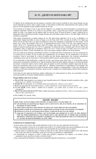 EV - II   38




                                   II. 15 - ¿QUIÉN ES JESÚS PARA MÍ?


El objetivo de las meditaciones de esta semana es sintetizar todo lo que he recibido en estos meses durante los que
me he esforzado en conocer, amar y seguir a Jesús. A estas alturas ya debo tener suficientemente claro quién es Jesús
para mí. De ello depende en gran medida el futuro de mi vida.
La fe cristiana no se reduce a creer en una serie de "dogmas", ni a cumplir una serie de preceptos, ni a practicar ritos
religiosos especiales. Nuestra fe se centra en una persona: Jesús, a quien hay que conocer a fondo para poderlo
querer de veras y ser capaces así de seguirlo cada vez más de cerca. Se trata de querer y seguir a alguien que es
plenamente Dios y plenamente hombre, imagen humana de la divinidad, camino nuevo y vivo para llegar a Dios con
confianza y seguridad.
Jesús quiere comunicarme su propia manera de ser. Me quiere hacer parecido a él en su fe, su fidelidad y su
generosidad. Según San Pablo, se trata de llegar a ser de Cristo (Gál 3,29), viviendo en él (Flp 1,21). Dejar que
Cristo viva en mí (Gál 2,20), y su Amor se manifiesta a través mío, formando en comunidad “un solo cuerpo” con él
(Rom 12,5). Tener “las actitudes” (Flp 2,5) y “el pensamiento de Cristo” (1Cor 2,16). Ser “una criatura nueva en
Cristo” (2Cor 5,17). “Revestirse de Cristo” (Gál 3,27). Dejar “que Cristo se forme en mí” (Gál 4,19). “Que Cristo
habite en nuestros corazones por la fe” (Ef 3,17) siguiendo “el camino del amor, a ejemplo suyo” (Ef 5,2). Sentir que
lo podemos “todo, en aquél que nos fortalece” (Flp 4,13). Ver a “Cristo en todo y en todos” (Col 3,11). Esta es la
Vida que él nos ofrece; el tesoro escondido, por el que vale la pena cualquier esfuerzo con tal de poseerlo.
Éste era el ideal de las primeras comunidades cristianas. Los libros del Nuevo Testamento no son sino testimonios de
su vivencia de fe en Jesús. Él era el centro de su predicación, de sus ideales, de sus sentimientos y de toda su
existencia. Todo lo veían desde él, y hacia él tendían sus más íntimas aspiraciones. Sus vivencias comunitarias
cristológicas tienen que servirnos para ir construyendo también nosotros nuestra propia vivencia de Jesús.
En la actualidad se están publicando, a todos los niveles, muy buenas obras sobre Jesús. Y se desarrollan nuevas
experiencias comunitarias centradas en él. Nuestro propósito básico de futuro debería centrarse en un deseo profundo
de conocer a Jesucristo cada vez más a fondo, para así amarlo con más sinceridad y poderlo seguir más de cerca.
Tiene que interesarnos todo lo que se diga sobre él. Debemos convertirnos en especialistas en Cristología. Ser
hombres y mujeres cristocéntricos en medio de nuestro mundo, maduros y comprometidos. Y para ello, además de la
oración y la reflexión comunitaria frecuentes, hemos de leer y estudiar con seriedad algunos buenos libros modernos
sobre Jesucristo.
Como fruto de esta etapa de Ejercicios, podría confeccionar mi credo personal en Jesús, con sinceridad y lo más
aterrizado posible en mi propia realidad familiar y profesional.
Pasajes bíblicos sobre la fe en Jesús:
a. Mc 8, 27-30: Jesús pregunta a sus amigos lo que el pueblo piensa de él. Después les pide su opinión a ellos. ¿Qué
    puedo decir yo? ¿Quién es Jesús para mí?
b. Jn 10,1-30: El buen pastor: Yo y mi Padre somos una misma cosa. ¿Siento yo así a Jesús?
c. Jn 17: Las peticiones de Jesús antes de morir. ¿Cómo respondo yo a estos íntimos deseos de Jesús?
d. d. Col 1,9-20: Cristo, centro y cumbre de la creación. ¿Va siendo Jesús el centro de mi vida? ¿Cómo
    conseguirlo?
e. Flp 3,7-14; Col 2,1-10; Ef 3,17-19: Pablo, modelo de persona centrada en Cristo. ¿Cuál es mi programa para ser
    cada vez más cristocéntrico?
• Orar la Biblia, 43: Gracias, Jesús.

                                             ORACIÓN RESUMEN
 Señor Jesús, tú eres la imagen visible del Padre, el camino nuevo y vivo para llegar a él.
 Por ello pretendo con sinceridad que llegues a ser el centro de mi vida, de mi familia, de mi comunidad, de
     mis amigos, de todo el mundo…
 Sí, Jesús, quiero conocerte, quiero amarte con todo mi ser, quiero seguir de cerca tus pisadas.
 Quiero probar el poder de tu resurrección, compartiendo ya contigo en esta vida tus penas y tus alegrías.
 Me esfuerzo en correr mi carrera para darte alcance, convencido de que tú ya vas conmigo.
 Te ruego que mi experiencia de ti llegue a ser tan profunda, que consigas ser mi vida y mi todo. Quisiera
     tener tus mismos pensamientos y tus actitudes ante la vida. Quisiera que tu inmenso amor se pudiera
     manifestar a través mío; que te puedas ir formando en mí, hasta que pueda ser como tú, en todo parecido
     a ti, servidor de nuestros hermanos a tu estilo. Amén.


Evaluación de la Segunda Etapa:
¿Conozco ahora más a Jesús? ¿Ha crecido realmente mi amor a él? ¿Lo estoy siguiendo más de cerca?
¿Tengo más claridad a la hora de ver el mundo como Jesús lo ve? ¿Puedo afirmar que ante los problemas de la vida
   tengo sentimientos parecidos a los de Jesús? ¿Voy participando de sus actitudes ante los demás?
¿Hasta qué punto es verdad que Jesús va siendo el centro de mi vida? ¿Me da vergüenza hablar de él? ¿Me interesa
   todo lo que trate sobre él? ¿Sé hablar, como laico, de Jesús, sin pietismos ni ingenuidades?
¿Va aumentando mi confianza en Dios? ¿Tengo más claridad y esperanza con respecto a mí mismo? ¿Estoy
   aceptando el amor que Dios me ofrece a través de Jesús?
¿Estoy, espiritualmente hablando, al final de esta Segunda Etapa de los Ejercicios, o voy atrasado?
 
