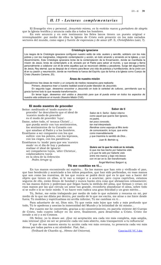 EV - II   39


                         II. 15 - Lec t u r a s co m p l e m e n t a r i a s

      El Evangelio vivo y personal, Jesucristo mismo, es la «noticia» nueva y portadora de alegría
que la Iglesia testifica y anuncia cada día a todos los hombres.
      En este anuncio y en este testimonio los fieles laicos tienen un puesto original e
irreemplazable: por medio de ellos la Iglesia de Cristo está presente en los más variados
sectores del mundo, como signo y fuente de esperanza y de amor (JP. II, Christifideles Laici, 7).


                                              Cristología ignaciana
 Los rasgos de la Cristología ignaciana configuran nuestro estilo de vida: austero y sencillo, solidario con los más
 pobres y con los marginados, integrando contemplación y acción, en todo amando y sirviendo en la Iglesia, y con
 discernimiento. Esta Cristología ignaciana brota de la contemplación de la Encarnación, donde se manifiesta la
 misión de Jesús; brota de contemplarlo a él, enviado por el Padre para salvar al mundo, y que escoge y llama
 personalmente a colaborar con él de entre aquellos que se reconocen débiles y pecadores. Surge del seguimiento
 de Jesús, Rey eternal, que se despojó de sí mismo para llevar una vida de pobreza y humillaciones; de la unión con
 él en su pasión y resurrección, donde se manifiesta la fuerza del Espíritu que da forma a la Iglesia como Cuerpo de
 Cristo (Nuestro Carisma, 20).
                                            Áreas de nuestra misión
 Descubrimos tres áreas de misión y un conjunto de medios necesarios para realizarla:
         Primero, deseamos traer a nuestra realidad social el poder liberador de Jesucristo.
         En segundo lugar, deseamos encontrar a Jesucristo en toda la variedad de culturas, permitiendo que su
 gracia ilumine todo lo que necesita transformación.
         En tercer lugar, deseamos vivir unidos a Jesucristo para que él pueda entrar en todos los aspectos de
 nuestra vida ordinaria en el mundo (Nuestra Misión CVX).


     El modo nuestro de proceder
Señor: meditando el 'modo nuestro de                                                Sabor de ti
  proceder' he descubierto que el ideal de                     Sabor de ti, Señor. Sabor interno
  'nuestro modo de proceder'                                   como aquel que quería San Ignacio,
  es el modo de proceder 'tuyo'.                               mi padre,
Dame, sobre todo, el 'sensus Christi'...:                      tan poco conocido,
   que pueda sentir con tus sentimientos,                      tan mal interpretado.
  los sentimientos de tu Corazón con                           Rendirse como esponja al filtro lento
   que amabas al Padre y a los hombres.                        de comunicación, la tuya, que entra
Enséñame a ser compasivo con los que                           como insensiblemente
  sufren: con los pobres, con los leprosos,                    y que trasmina tu sentido de Dios...
  con los ciegos, con los paralíticos.                                  Juan B. Bertrán sj.
Enséñanos tu 'modo' para que sea 'nuestro
   modo' en el día de hoy y podamos
   realizar el ideal de Ignacio:                               Quiero ser lo que he visto en tu mirada,
   ser compañeros tuyos, 'alter Christus',                     lo que me has hecho por haberme visto
   colaboradores tuyos                                         y lo que he sido por haberte visto
   en la obra de la redención                                  entre mis manos y bajo mis besos
        Pedro Arrupe sj.                                       con mi ser en tu Ser transformado.
                                                                        Ángel Martínez Baigorri sj.
                                          Tú me cambias en ti…
       En tus manos encomiendo mi espíritu… En las manos que han roto y vivificado el pan,
que han bendecido y acariciado a los niños pequeños, que han sido perforadas, en esas manos
que son como las nuestras, de las que nunca se podrá decir qué es lo que van a hacer del
objeto que tienen en ellas, si le van a romper o a acariciar, pero cuyos caprichos, estamos
seguros de ello, están llenos de bondad y nunca harán otra cosa que abrazarnos celosamente;
en las manos dulces y poderosas que llegan hasta la médula del alma, que forman y crean; en
esas manos por las que circula un amor tan grande, reconforta abandonar el alma, sobre todo
si se sufre o si se tiene miedo. Y en hacer esto radica una gran felicidad y un gran mérito…
       Tú, Señor, me estás trabajando por medio de todo lo que subsiste y resuena en mí, por
medio de lo que me dilata por dentro, por medio de lo que me excita, me atrae o me hiere desde
fuera; Tú modelas y espiritualizas mi arcilla informe; Tú me cambias en ti…
       Para adueñarte de mí, Dios mío, Tú que estás más lejos que todo y más profundo que
todo, Tú te apoderas y asocias la inmensidad del Mundo y la intimidad de mí mismo…
       Por cuanto me he convertido, gracias a mi consentimiento, en parcela viviente del Cuerpo
de Cristo, todo cuanto influye en mí sirve, finalmente, para desarrollar a Cristo. Cristo me
invade a mí y a mi Cosmos.
       Oh Señor, yo lo deseo así. ¡Que mi aceptación sea cada vez más completa, más amplia,
más intensa! ¡Que mi ser se presente cada vez más abierto, más transparente a tu influencia!
       Y que de esa manera sienta tu acción cada vez más cercana, tu presencia cada vez más
densa por todas partes a mi alrededor. Fiat, fiat…
        (Teilhard de Chardin sj., Himno del Universo).                       Caravias.EE VC.3.doc
 