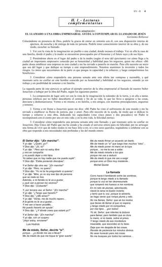 EV - II   4


                                             II. 1 - Lec t u r a s
                                           co m p l e m e n t a r i a s

                                                    Otra adaptación:
  EL LLAMADO A UNA OBRA EMPRESARIAL AYUDA A CONTEMPLAR EL LLAMADO DE JESÚS
                                                              Gerónimo Bellassai
Colocándome en presencia de Dios, pedirle la gracia de entrar en sintonía con él, con una disposición interna de
      apertura, de escucha y de entrega de toda mi persona. Pedirle tener conocimiento interior de su obra y, de ese
      modo, escuchar su llamado.
      1. Ver con la vista de la imaginación un pueblo o una ciudad, donde escasea el trabajo. Ver en ella la casa de
una familia, donde el padre y la madre se encuentran preocupados por el bienestar y el futuro suyo y de sus hijos.
       2. Poniéndome ahora en el lugar del padre o de la madre (según el sexo del ejercitante) ver cómo llega a la
ciudad un importante empresario conocido por su honestidad y habilidad para los negocios, quien me ofrece: «Mi
padre desea establecer una empresa en esta ciudad y me ha enviado a ponerla en marcha. Para ello necesito un socio
que sea del lugar y que dedique su tiempo a este emprendimiento. Nosotros asumimos la inversión y todos los
riesgos. Lo único que necesitamos de tu parte es que pongas tu capacidad y tu esfuerzo; y luego compartiremos los
beneficios».
       3. Considerar cómo respondería una persona sensata ante esta oferta tan ventajosa y razonable, y qué
insensato sería no confiar en este hombre conocido por su honestidad y habilidad en los negocios, estando yo sin
trabajo y sin posibilidad de sostener a mi familia.

La segunda parte de este ejercicio es aplicar el ejemplo anterior de la obra empresarial al llamado de nuestro Señor
Jesucristo a trabajar por la obra del Padre, según los siguientes puntos:
       1. La composición de lugar será ver con la vista de la imaginación la redondez de la tierra, y en ella a tantas
personas infelices por no haber descubierto el sentido y fin de su vida, lo que les lleva a apegarse a las cosas,
desviarse y deshumanizarse. Verme a mí mismo, a mi familia, a mis amigos, con nuestras preocupaciones, angustias
y temores.
      2. Verme a mí frente a Jesucristo quien me dice: «Mi Padre ha visto el sufrimiento de este mundo y me ha
enviado a establecer su Reino de justicia, paz y amor. Para ello necesito de tu ayuda, de modo que si dedicas tu
tiempo y esfuerzo a esta obra, dedicando tus capacidades («tus cinco panes y dos pescados») mi Padre te
recompensará con el ciento por uno en esta vida; y en la otra vida, la felicidad eterna».
       3. Considerar cómo respondería una persona sensata ante este llamado; y qué insensato sería no confiar en
Jesucristo, Hijo Único del Padre que me ha creado y ha creado el universo entero para mi felicidad, por no arriesgar
una forma de vivir que de todos modos ni me hace feliz a mí, ni a mis seres queridos, negándome a colaborar con su
obra que responde a mis necesidades más profundas y las del mundo entero.


El Señor dijo: “¡En marcha!”.                                  Me da miedo firmar un acuerdo sin leerlo.
Y yo dije: “¿Quién, yo?”.                                      Me da miedo un “sí” que luego trae muchos “síes”...
Y Dios dijo: “¡Sí, tú!”                                        Me da miedo poner mi mano en la tuya
Y yo dije: “ Pero aún no estoy libre                           porque... no me la vas a soltar.
y vivo en compañía                                             Me da miedo mirarte a los ojos
y no puedo dejar a mis hijos.                                  porque me vas a seducir.
Ya sabes que no hay nadie que me pueda suplir”.                Me da miedo lo que me vas a exigir
Y Dios dijo: “Estás poniendo disculpas”.                       porque eres un Dios muy insistente...
Y el Señor dijo otra vez: “¡En marcha!”                            Michel Quoist
Y yo dije: “Pero, no quiero”.
Y Dios dijo: “Yo no te he preguntado si quieres”.                             La llamada
Y yo dije: “Mira, yo no soy ese tipo de persona
                                                               Corro hacia ti temblando entre las sombras,
que se mete en líos.
                                                               porque le tengo miedo a tu llamada:
Además, a mi familia no le va a gustar,
                                                               porque tu voz es tan desmesurada
y ¡qué van a pensar los vecinos!”
                                                               que romperá mis huesos si me nombras.
Y Dios dijo: “¡Cobarde!”.
                                                               En mi nido de plumas, adormecido,
Y, por tercera vez, el Señor: “¡En marcha!”                    meció la rama mi ilusión incierta:
Y yo dije: “¿Tengo que hacerlo?”                               y temo que tu voz, porque la advierta,
Y Dios dijo: “¿Me amas?”                                       se haga viento que rompa pluma y nido.
Y yo dije: “Verás, me da mucho reparo...
                                                               No me llames, Señor: que sé los modos
A la gente no le va a gustar...
                                                               que tienes de llamar al que no espera;
Y me van a hacer picadillo...
                                                               y tengo miedo por mi compañera,
No puedo hacerlo sin ayuda”.
                                                               por mis hijos… ¡por todos!
Y Dios dijo: “¿Y dónde crees que estaré yo?”
                                                               Yo sé, Señor, que intentas la dulzura
Y el Señor dijo: “¡En marcha!”.                                para llamar; pero también que es dura
Y yo dije, con un suspiro:                                     tu mano, si no basta, sobre el preso.
“¡Aquí estoy, envíame!”                                        Y tengo miedo de esa mordedura
   Luis Hodrick                                                insaciable, que escondes en tu beso.
                                                               Deja que me despida de las cosas.
Me da miedo, Señor, decirte “sí”,                              Reviste de paciencia tus minutos divinos.
porque... ¿a dónde me vas a llevar?                            No seas huracán para mis rosas.
Me da miedo de que me toque la “gran suerte”.                  No me busques por todos los caminos…
 