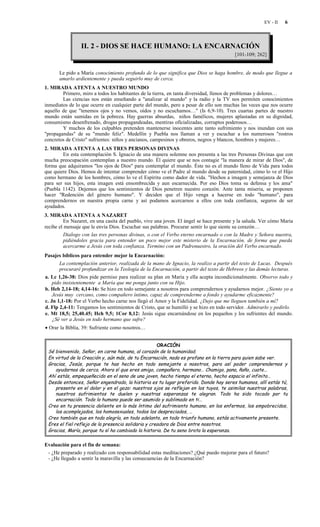 EV - II   6



                 II. 2 - DIOS SE HACE HUMANO: LA ENCARNACIÓN
                                                                                         [101-109; 262]


      Le pido a María conocimiento profundo de lo que significa que Dios se haga hombre, de modo que llegue a
      amarlo ardientemente y pueda seguirlo muy de cerca.
1. MIRADA ATENTA A NUESTRO MUNDO
        Primero, miro a todos los habitantes de la tierra, en tanta diversidad, llenos de problemas y dolores…
        Las ciencias nos están enseñando a "analizar al mundo" y la radio y la TV nos permiten conocimientos
inmediatos de lo que ocurre en cualquier parte del mundo, pero a pesar de ello son muchas las veces que nos ocurre
aquello de que "tenemos ojos y no vemos, oídos y no escuchamos…" (Is 6,9-10). Tres cuartas partes de nuestro
mundo están sumidas en la pobreza. Hay guerras absurdas, niños famélicos, mujeres aplastadas en su dignidad,
consumismo desenfrenado, drogas propagandeadas, mentiras oficializadas, corruptos poderosos…
        Y muchos de los culpables pretenden mantenerse inocentes ante tanto sufrimiento y nos inundan con sus
"propagandas" de su "mundo feliz". Medellín y Puebla nos llaman a ver y escuchar a los numerosos "rostros
concretos de Cristo" sufrientes: niños y ancianos, campesinos y obreros, negros y blancos, hombres y mujeres…
2. MIRADA ATENTA A LAS TRES PERSONAS DIVINAS
        En esta contemplación S. Ignacio de una manera solemne nos presenta a las tres Personas Divinas que con
mucha preocupación contemplan a nuestro mundo. Él quiere que se nos contagie "la manera de mirar de Dios", de
forma que adquiramos "los ojos de Dios" para contemplar el mundo. Éste no es el mundo lleno de Vida para todos
que quiere Dios. Hemos de intentar comprender cómo ve el Padre al mundo desde su paternidad, cómo lo ve el Hijo
como hermano de los hombres, cómo lo ve el Espíritu como dador de vida. "Hechos a imagen y semejanza de Dios
para ser sus hijos, esta imagen está ensombrecida y aun escarnecida. Por eso Dios toma su defensa y los ama"
(Puebla 1142). Dejemos que los sentimientos de Dios penetren nuestro corazón. Ante tanta miseria, se proponen
hacer "Redención del género humano". Y deciden que el Hijo venga a hacerse en todo "humano", para
comprendernos en nuestra propia carne y así podamos acercarnos a ellos con toda confianza, seguros de ser
ayudados.
3. MIRADA ATENTA A NAZARET
          En Nazaret, en una casita del pueblo, vive una joven. El ángel se hace presente y la saluda. Ver cómo María
recibe el mensaje que le envía Dios. Escuchar sus palabras. Procurar sentir lo que siente su corazón…
          Dialogo con las tres personas divinas, o con el Verbo eterno encarnado o con la Madre y Señora nuestra,
          pidiéndoles gracia para entender un poco mejor este misterio de la Encarnación, de forma que pueda
          acercarme a Jesús con toda confianza. Termino con un Padrenuestro, la oración del Verbo encarnado.
Pasajes bíblicos para entender mejor la Encarnación:
       La contemplación anterior, realizada de la mano de Ignacio, la realizo a partir del texto de Lucas. Después
       procuraré profundizar en la Teología de la Encarnación, a partir del texto de Hebreos y las demás lecturas.
a. Lc 1,26-38: Dios pide permiso para realizar su plan en María y ella acepta incondicionalmente. Observo todo y
    pido insistentemente a María que me ponga junto con su Hijo.
b. Heb 2,14-18; 4,14-16: Se hizo en todo semejante a nosotros para comprendernos y ayudarnos mejor. ¿Siento yo a
    Jesús muy cercano, como compañero íntimo, capaz de comprenderme a fondo y ayudarme eficazmente?
c. Jn 1,1-18: Por el Verbo hecho carne nos llegó el Amor y la Fidelidad. ¿Dejo que me lleguen también a mí?
d. Flp 2,4-11: Tengamos los sentimientos de Cristo, que se humilló y se hizo en todo servidor. Admirarlo y pedirlo.
e. Mt 18,5; 25,40.45; Hch 9,5; 1Cor 8,12: Jesús sigue encarnándose en los pequeños y los sufrientes del mundo.
    ¿Sé ver a Jesús en todo hermano que sufre?
• Orar la Biblia, 39: Sufriente como nosotros…


                                                     ORACIÓN
 Sé bienvenido, Señor, en carne humana, al corazón de la humanidad.
 En virtud de la Creación y, aún más, de tu Encarnación, nada es profano en la tierra para quien sabe ver.
 Gracias, Jesús, porque te has hecho en todo semejante a nosotros, para así poder comprendernos y
    ayudarnos de cerca. Ahora sí que eres amigo, compañero, hermano… Chamigo, pana, ñaño, cuate...
 Ahí estás, empequeñecido en el seno de una joven, hecho tiempo el eterno, hecho espacio el infinito…
 Desde entonces, Señor engendrado, la historia es tu lugar preferido. Donde hay seres humanos, allí estás tú,
    presente en el dolor y en el gozo: nuestros ojos se reflejan en los tuyos, te asimilas nuestras palabras,
    nuestros sufrimientos te duelen y nuestras esperanzas te alegran. Todo ha sido tocado por tu
    encarnación. Todo lo humano puede ser asumido y sublimado en ti…
 Creo en tu presencia doliente en lo más íntimo del sufrimiento humano, en los enfermos, los empobrecidos,
    los acomplejados, los homosexuales, todos los despreciados, …
 Creo también que en toda alegría, en todo adelanto, en todo triunfo humano, estás activamente presente.
 Eres el fiel reflejo de la presencia solidaria y creadora de Dios entre nosotros.
 Gracias, María, porque tu sí ha cambiado la historia. De tu seno brota la esperanza.

Evaluación para el fin de semana:
 - ¿He preparado y realizado con responsabilidad estas meditaciones? ¿Qué puedo mejorar para el futuro?
 - ¿He llegado a sentir la maravilla y las consecuencias de la Encarnación?
 
