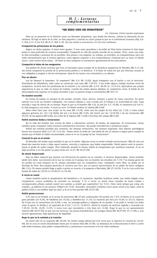 EV - II   7


                                               II. 2 - Lec t u r a s
                                             co m p l e m e n t a r i a s

                                          “SE HIZO UNO DE NOSOTROS”
                                                                                     J.L. Caravias, Cristo nuestra esperanza
    Dios no se presentó en la historia como un liberador prepotente, que desde las alturas, ordena la liberación de los
esclavos. Él bajó al barro de la vida, se hizo pequeño y conoció en carne propia lo que es el sufrimiento humano (Flp 2,6-
7; Heb 2,17; 2 Cor 8,9; Mt 8,17; Heb 4,15). Así nos animó a acercarnos a él con tota confianza…
Compartió las privaciones de los pobres
     Según un dicho popular, el amor hace iguales. Y este amor grandioso e increíble de Dios hacia nosotros le hizo bajar
hasta lo más profundo de nuestra humanidad. Compartió la vida del pueblo sencillo de su tiempo. Vivió, como uno más,
la vida escondida y anónima de un pueblito. Sus penas y sus alegrías, su trabajo, su sencillez, su compañerismo; pero sin
nada extraordinario que le hiciera aparecer como alguien superior a sus compueblanos. Comenzó por no tener ni dónde
nacer, como tantos otros niños... El Amor le hizo compartir el nacimiento ignominioso de los más pobres.
Compartió el dolor de los emigrantes
    Los padres de Jesús tuvieron que huir al extranjero para escapar de la dictadura sangrienta de Herodes (Mt 2,13-18).
Así Jesús compartió la prueba de la persecución política y el destierro. Y el dolor de todos los que por diversas causas se
ven obligados a emigrar a tierras extranjeras, lejos de los suyos, sus costumbres y su idioma.
Fue un obrero
    Los de Nazaret le llamaban “el carpintero” (Mc 6,3; Mt 13,55). Igual trabajaría con el hacha o con el serrucho.
Entendería de albañilería; sabe cómo se construye una casa (Mt 7,24-27). Y sin duda alguna trabajó muchas veces de
campesino: conocía bien los problemas de la siembre y la cosecha (Mc 4,3-8. 26-29; Lc 12,16-21). Aprendería por propia
experiencia lo que es salir en busca de trabajo, cuando las malas épocas dejaban su carpintería vacía; él habla de los
desocupados que esperan en la plaza sentados a que un patrón venga a contratarlos (Mt 20,1-7).
Un hombre sencillo
     Su forma de hablar es siempre la del pueblo: sencillo, claro, directo, siempre a partir de casos concretos. Su porte
exterior era el de un hombre trabajador, con manos callosas y cara curtida por el trabajo y la austeridad de vida. Casa
sencilla y ropa de obrero de su tiempo. Supo lo que es el hambre (Mt 4,2), la sed (Jn 4,7; 19,28), el cansancio (Jn 4,6-7),
la vida insegura y sin techo. A veces no tuvo “ni dónde reclinar su cabeza (Mt 8,20).
     Sabe cómo hace pan una mujer en su casa (Mt 13,33), cómo son los juegos de los niños (Lc 7,32), o cómo roban
algunos gerentes (Lc 16,1-12) Habla del sol y la lluvia (Mt 5,45), del viento sur (Lc 12,54-55) o de las tormentas (Mt
24,27); de los pájaros (Mt 6,26), los ciclos de la higuera (Mt 13,28) o los lirios del campo (Mt 6,30).
Sufrió nuestras dudas y tentaciones
    En la vida del hombre hay mucho de dolor y sufrimiento interior; de dudas, de angustias, de tentaciones. Jesús
también quiso compartir todos nuestros sufrimientos interiores. Así puede entendernos y ayudarnos mejor:
    Sufrió las mismas pruebas que nosotros, las mismas tentaciones, las mismas angustias. Sus dolores psicológicos
fueron los nuestros (Heb 2,17-18; 4,15-16). Hasta sintió la duda de cuál debía de ser el camino a seguir para cumplir la
misión que el Padre le había encomendado, como se ve en el pasaje de las “tentaciones”.
Conoció lo que es el miedo
    El liberador del miedo supo también lo que es el miedo. Algunas veces se sintió turbado interiormente. Más de una vez
deseó dar marcha atrás y dejar aquel camino, estrecho y espinoso, que había emprendido. Sintió pánico ante la muerte,
hasta el grado de sudar sangre. Pero habiendo sentido el mismo miedo al compromiso que sentimos nosotros, él no se
dejó arrastrar y no dio jamás un paso atrás (Jn 12,27; Mt 26,37-39):
Se sintió despreciado
    Hay un dolor especial que sienten con frecuencia los pobres en su corazón: el sentirse despreciados. Jesús también
sintió este dolor. Los doctores de la Ley no creían en él porque era un hombre sin estudios (Jn 7,15). Y la misma gente de
su pueblo no creía tampoco en él, porque pensaban que un compañero suyo, trabajador como ellos, no podía ser el
Enviado de Dios. Sus propios parientes le tuvieron por loco, por no querer aprovecharse de su poder de hacer milagros
(Mc 3,21). El mismo pueblo llega a pedir a gritos su muerte y lo pospone a Barrabás, (Mt 27,16-25). Y en la cruz sufrió las
burlas de todos (Lc 23,35; Lc 23,36-37; Lc 23,39).
A veces se cansó
     Jesús también sintió la pesadumbre del desaliento y el cansancio. Aquellos hombres rudos, que había elegido como
compañeros, nunca acababan de entender su mensaje. Y él, a veces, se sintió como cansado de tanta rudeza e
incomprensión:¿Hasta cuándo estaré con ustedes y tendré que soportarlos? (Lc 9,41). Hace tanto tiempo que estoy con
ustedes, ¿y todavía no me conoces, Felipe? (Jn 14,9). Jerusalén, Jerusalén! ¡Cuántas veces quise reunir a tus hijos, como la
gallina reúne a sus pollitos bajo las alas, y tú no lo has querido! (Mt 23,37-38).
Sufrió persecuciones
     A él, que es la Verdad, se le acusó de mentiroso (Mt 27,63), embaucador del pueblo (Jn 7,47). Al Santo se le acusó de
gran pecador (Jn 9,24), de blasfemo (Jn 10,33), y diabólico (Lc 11,15). Lo tomaron por loco (Jn 10,20; Lc 23,11). Dijeron
de él que era un samaritano (Jn 8,48), o sea, un enemigo político y religioso de su pueblo. Y así pudo ir viendo con dolor
cómo la gente se dividía y se apartaba de él (Jn 7,12-13; 10,20-21). Sintió la tensión de sentirse vigilado y buscado (Jn
7,30-32. 44-46; 10,39; 11,57). A veces tuvo que esconderse o irse lejos (Jn 12,36). Supo lo que es un apresamiento
violento (Mt 26,47-55); lo que son las torturas, los juicios fraudulentos, los testigos falsos (Mt 26,57-69; 27,11-50); y una
muerte ignominiosa, bajo apariencia de legalidad.
Supo lo que es la soledad y la traición
    Se sintió solo en su angustia (Mt 26,40). Su íntimo amigo afirmó por tres veces que ni siquiera lo conocía (Lc 22,55-
60). En la cruz se sintió abandonado hasta por el mismo Dios (Mt 27,46). La dinámica de la Encarnación le llevó a sufrir
todo dolor humano, para poder comprendernos y animarnos a acercarnos a él con toda confianza.
 