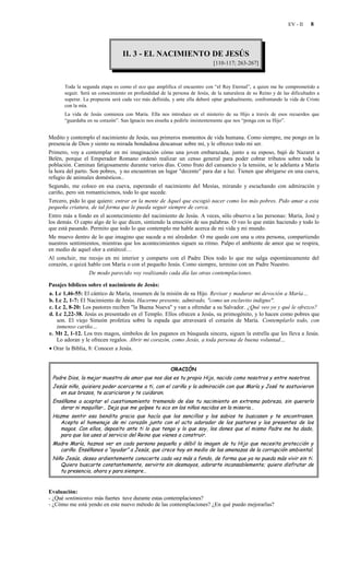 EV - II   8




                                 II. 3 - EL NACIMIENTO DE JESÚS
                                                                            [110-117; 263-267]



      Toda la segunda etapa es como el eco que amplifica el encuentro con “el Rey Eternal”, a quien me he comprometido a
      seguir. Será un conocimiento en profundidad de la persona de Jesús, de la naturaleza de su Reino y de las dificultades a
      superar. La propuesta será cada vez más definida, y ante ella deberé optar gradualmente, confrontando la vida de Cristo
      con la mía.
      La vida de Jesús comienza con María. Ella nos introduce en el misterio de su Hijo a través de esos recuerdos que
      “guardaba en su corazón”. San Ignacio nos enseña a pedirle insistentemente que nos “ponga con su Hijo”.


Medito y contemplo el nacimiento de Jesús, sus primeros momentos de vida humana. Como siempre, me pongo en la
presencia de Dios y siento su mirada bondadosa descansar sobre mí, y le ofrezco todo mi ser.
Primero, voy a contemplar en mi imaginación cómo una joven embarazada, junto a su esposo, bajó de Nazaret a
Belén, porque el Emperador Romano ordenó realizar un censo general para poder cobrar tributos sobre toda la
población. Caminan fatigosamente durante varios días. Como fruto del cansancio y la tensión, se le adelanta a María
la hora del parto. Son pobres, y no encuentran un lugar "decente" para dar a luz. Tienen que abrigarse en una cueva,
refugio de animales domésticos..
Segundo, me coloco en esa cueva, esperando el nacimiento del Mesías, mirando y escuchando con admiración y
cariño, pero sin romanticismos, todo lo que sucede.
Tercero, pido lo que quiero: entrar en la mente de Aquel que escogió nacer como los más pobres. Pido amar a esta
pequeña criatura, de tal forma que le pueda seguir siempre de cerca.
Entro más a fondo en el acontecimiento del nacimiento de Jesús. A veces, sólo observo a las personas: María, José y
los demás. O capto algo de lo que dicen, sintiendo la emoción de sus palabras. O veo lo que están haciendo y todo lo
que está pasando. Permito que todo lo que contemplo me hable acerca de mi vida y mi mundo.
Me muevo dentro de lo que imagino que sucede a mi alrededor. O me quedo con una u otra persona, compartiendo
nuestros sentimientos, mientras que los acontecimientos siguen su ritmo. Palpo el ambiente de amor que se respira,
en medio de aquel olor a estiércol…
Al concluir, me recojo en mi interior y comparto con el Padre Dios todo lo que me salga espontáneamente del
corazón, o quizá hablo con María o con el pequeño Jesús. Como siempre, termino con un Padre Nuestro.
                   De modo parecido voy realizando cada día las otras contemplaciones.

Pasajes bíblicos sobre el nacimiento de Jesús:
a. Lc 1,46-55: El cántico de María, resumen de la misión de su Hijo. Revisar y madurar mi devoción a María…
b. Lc 2, 1-7: El Nacimiento de Jesús. Hacerme presente, admirado, "como un esclavito indigno".
c. Lc 2, 8-20: Los pastores reciben "la Buena Nueva" y van a ofrendar a su Salvador. ¿Qué veo yo y qué le ofrezco?
d. Lc 2,22-38. Jesús es presentado en el Templo. Ellos ofrecen a Jesús, su primogénito, y lo hacen como pobres que
   son. El viejo Simeón profetiza sobre la espada que atravesará el corazón de María. Contemplarlo todo, con
   inmenso cariño…
e. Mt 2, 1-12. Los tres magos, símbolos de los paganos en búsqueda sincera, siguen la estrella que les lleva a Jesús.
   Lo adoran y le ofrecen regalos. Abrir mi corazón, como Jesús, a toda persona de buena voluntad…
• Orar la Biblia, 8: Conocer a Jesús.


                                                        ORACIÓN
 Padre Dios, la mejor muestra de amor que nos das es tu propio Hijo, nacido como nosotros y entre nosotros.
 Jesús niño, quisiera poder acercarme a ti, con el cariño y la admiración con que María y José te sostuvieron
    en sus brazos, te acariciaron y te cuidaron.
 Enséñame a aceptar el cuestionamiento tremendo de ése tu nacimiento en extrema pobreza, sin quererlo
    dorar ni maquillar… Deja que me golpee tu eco en los niños nacidos en la miseria…
 Hazme sentir esa bendita gracia que hacía que los sencillos y los sabios te buscasen y te encontrasen.
    Acepta el homenaje de mi corazón junto con el acto adorador de los pastores y los presentes de los
    magos. Con ellos, deposito ante ti lo que tengo y lo que soy, los dones que el mismo Padre me ha dado,
    para que los uses al servicio del Reino que vienes a construir.
 Madre María, haznos ver en cada persona pequeña y débil la imagen de tu Hijo que necesita protección y
   cariño. Enséñanos a “ayudar” a Jesús, que crece hoy en medio de las amenazas de la corrupción ambiental.
 Niño Jesús, deseo ardientemente conocerte cada vez más a fondo, de forma que ya no pueda más vivir sin ti.
    Quiero buscarte constantemente, servirte sin desmayos, adorarte incansablemente; quiero disfrutar de
    tu presencia, ahora y para siempre…


Evaluación:
- ¿Qué sentimientos más fuertes tuve durante estas contemplaciones?
- ¿Cómo me está yendo en este nuevo método de las contemplaciones? ¿En qué puedo mejorarlas?
 