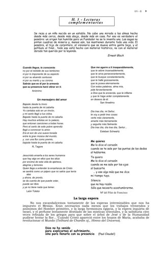 EV - II   9


                                           II. 3 - Lec t u r a s
                                         co m p l e m e n t a r i a s

          Se reza a un niño nacido en un establo. No cabe una mirada a las almas hecha
          desde más cerca, desde más abajo, desde más en casa. Por eso es verdadero el
          pesebre: un origen tan humilde para un Fundador no se lo inventa uno. Las sagas no
          pintan cuadros de miseria y, menos aún, los mantienen durante toda una vida. El
          pesebre, el hijo de carpintero, el visionario que se mueve entre gente baja, y el
          patíbulo al final… todo eso está hecho con material histórico, no con el material
          dorado tan querido por la leyenda.
                                                                           Ernest Bloch



Cuando llegue, lo conocerás                                Que me agarre a ti inseparablemente,
no por el redoble de sus tambores                          que te adore incansablemente,
ni por lo imponente de su aspecto                          que te sirva perseverantemente,
ni por su atuendo suntuoso                                 que te busque constantemente,
ni por su manto y su corona.                               que te halle gozosamente,
Sabrás que es él por la armonía                            que te posea eternamente.
que su presencia hará vibrar en ti.                        Con estas palabras, alma mía,
        Anónimo                                            pide fervientemente
                                                           a Dios que te encienda, que te inflame
                                                           y que te haga arder completamente
             Un mensajero del amor                         en deseos de él.
                                                                     San Anselmo
Bajaste desde tu trono
hasta la puerta de mi cabaña.
Yo cantaba solo en un rincón,                              Día tras día, mi Señor,
y mi canto llegó a tus oídos.                              te voy a pedir tres cosas:
Bajaste hasta la puerta de mi cabaña.                      verte más claramente,
Hay muchos artistas en tu palacio,                         amarte más tiernamente
que entonan canciones a todas horas.                       y seguirte más fielmente.
Pero el canto de este pobre aprendiz                       Día tras día, día tras día, Señor...
llegó a conmover tu amor.
                                                                    Esteban Schwartz
Era el son de una suave tonada
entre la gran música del mundo;
y, con una flor como premio,
                                                           Me quieres
bajaste hasta la puerta de mi cabaña.
                                                           Me lo dice el corazón
        R. Tagore
                                                           cuando se te sale por las puntas de los dedos
                                                           al hablarme.
Jesucristo enseña a los seres humanos
                                                           Te quiero
que hay algo en ellos que les sitúa
por encima de esta vida de ajetreos,                       Me lo dice el corazón
alegrías y temores.                                        cuando se me sale por los ojos
Quien llega a entender la enseñanza de Cristo              al buscarte
se sentirá como un pájaro que no sabía que tenía             ... y ese algo más que me dice
    alas
                                                           mi tiempo tuyo.
y ahora, de pronto,
se da cuenta de que puede volar,                           Silencio
puede ser libre                                            que no hay razón.
y ya no tiene nada que temer.                              Sólo que necesito acostumbrarme.
   León Tolstoi
                                                                    Mª del Pilar de Francisco

                                             La larga espera
      No nos escandalicemos tontamente de las esperas interminables que nos ha
impuesto el Mesías. Eran necesarios nada menos que los trabajos tremendos y
anónimos del Hombre primitivo, y la larga hermosura egipcia, y la espera inquieta de
Israel, y el perfume lentamente destilado de las místicas orientales, y la sabiduría cien
veces refinada de los griegos para que sobre el árbol de Jesé y de la Humanidad
pudiese brotar la flor… Cuando Cristo apareció entre los brazos de María, acababa de
revolucionar el Mundo (Teilhard de Chardin sj., Himno del Universo).

                    Dios no ha venido
                    para explicarnos el sufrimiento,
                    sino para llenarlo con su presencia           (Paul Claudel)
 