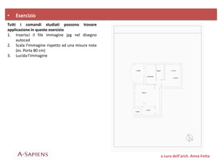 Tutti i comandi studiati possono trovare
applicazione in questo esercizio
1. Inserisci il file immagine jpg nel disegno
autocad
2. Scala l’immagine rispetto ad una misura nota
(es. Porta 80 cm)
3. Lucida l’immagine
• Esercizio
a cura dell’arch. Anna Fetta
 