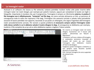 • Le immagini raster
Autocad è un software che lavora su file vettoriali, tuttavia potrebbe risultare molto utile poter inserire delle
immagini raster nei nostri disegni, per esempio per poterle ricalcare, oppure per completare le tavole con loghi o
fotografie. Importante è ricordare che, per il programma, l’immagine è sempre un riferimento esterno, in pratica il
file immagine non è effettivamente “esistente” nel file dwg, ma viene caricata attraverso un link, un percorso; di
conseguenza tutte le volte che riapriamo il file dwg, l’immagine che avevamo caricato e salvato nella precedente
sessione di lavoro potrebbe non apparire, lasciando al suo posto un rettangolo, che segna l’ingombro dell’immagine
raster precedentemente caricata. Per ovviare a questo problema è necessario sempre salvare l’immagine raster
nella stessa cartella in cui è abbiamo salvato il nostro disegno in dwg, di conseguenza se dobbiamo, per esempio,
trasferire il file completo da un pc ad un altro dobbiamo copiare o tagliare l’intera cartella.
a cura dell’arch. Anna Fetta
Per inserire un immagine raster nel nostro
disegno, muoviamoci con il mouse sulla
paletta denominata con “blocchi e
Riferimenti” .
1.Clickiamo sull’icona relativa all’immagine,
in automatico verremmo rimandati al
browser del nostro pc, per trovare
l’immagine che dobbiamo inserire
all’interno del disegno.
Scegliamo quindi l’immagine e clickiamo su
apri (proprio come facciamo quando
apriamo un nuovo file).
N.B. I formati immagine che sono supportati
da autocad sono:
1.Tiff
2. Jpg
3. Bmp
4. PnG
 