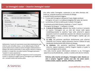 • Le immagini raster – inserire immagini raster
a cura dell’arch. Anna Fetta
Una volta scelta l’immagine, contenuta in una delle directory del
nostro pc, autocad visualizza una finestra di dialogo.
In questa finestra possiamo leggere:
1. Il nome dell’immagine e attraverso il tasto sfoglia cambiare
immagine, nel caso in cui abbiamo sbagliato file raster da inserire
2. La directory all’interno della quale è salvata l’immagine
La seconda parte della finestra è dedicata a “come” inserire
l’immagine nel disegno”. Il software ci chiede:
1. Il punto di inserimento, abbiamo due scelte, la prima ci consente
di inserire l’immagine con un click del mouse nello spazio
modello(spuntando la casellina “spec sullo schermo”), oppure
possiamo inserire le coordinate assolute che indicano la posizione
dello spigolo in basso a sinistra dell’immagine rispetto agli assi
cartesiani wcs
2. La scala, che possiamo specificare direttamente sullo schermo
clickando con il mouse, oppure possiamo inserire il fattore di scala
desiderato direttamente nella finestra di dialogo.
3. La rotazione, che possiamo specificare direttamente sullo
schermo, oppure possiamo inserire l’angolo rispetto al quale la
nostra immagine verrà ruotata.
Una volta inserite queste informazioni clickiamo su ok, l’immagine
apparirà sul punto desiderato , scalata e ruotata come da noi richiesto
Solitamente, il punto di inserimento viene dato direttamente sullo
schermo, per comodità; invece , se non abbiamo già un’idea di
quanto dovrà essere scalata la nostra immagine relativamente al
disegno che stiamo costruendo ,è utile sempre indicare un fattore
di scala 1, in modo che, una volta inserita l’immagine possiamo
“scalarla “a nostro piacimento.
La stessa cosa vale per l’angolo di rotazione se non lo conosciamo
a priori. In sostanza è meglio inserire l’immagine e poi modificarla
con i comandi relativi alla tendina edita.
N.B.Una volta inserita nel disegno, l’immagine raster diventa un
vero e proprio “oggetto” questo vuol dire che potrà essere
scalata,ruotata ,copiata, spostata, allineata, cancellata.
 