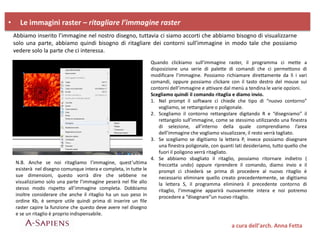 • Le immagini raster – ritagliare l’immagine raster
a cura dell’arch. Anna Fetta
Abbiamo inserito l’immagine nel nostro disegno, tuttavia ci siamo accorti che abbiamo bisogno di visualizzarne
solo una parte, abbiamo quindi bisogno di ritagliare dei contorni sull’immagine in modo tale che possiamo
vedere solo la parte che ci interessa.
Quando clickiamo sull’immagine raster, il programma ci mette a
disposizione una serie di palette di comandi che ci permettono di
modificare l’immagine. Possiamo richiamare direttamente da lì i vari
comandi, oppure possiamo clickare con il tasto destro del mouse sui
contorni dell’immagine e attivare dal menù a tendina le varie opzioni.
Scegliamo quindi il comando ritaglia e diamo invio.
1. Nel prompt il software ci chiede che tipo di “nuovo contorno”
vogliamo, se rettangolare o poligonale.
2. Scegliamo il contorno rettangolare digitando R e “disegniamo” il
rettangolo sull’immagine, come se stessimo utilizzando una finestra
di selezione, all’interno della quale comprendiamo l’area
dell’immagine che vogliamo visualizzare, il resto verrà tagliato.
3. Se scegliamo se digitiamo la lettera P, invece possiamo disegnare
una finestra poligonale, con quanti lati desideriamo, tutto quello che
fuori il poligono verrà ritagliato.
4. Se abbiamo sbagliato il ritaglio, possiamo ritornare indietro (
freccetta undo) oppure riprendere il comando, diamo invio e il
prompt ci chiederà se prima di procedere al nuovo ritaglio è
necessario eliminare quello creato precedentemente, se digitiamo
la lettera S, il programma eliminerà il precedente contorno di
ritaglio, l’immagine apparirà nuovamente intera e noi potremo
procedere a “disegnare”un nuovo ritaglio.
N.B. Anche se noi ritagliamo l’immagine, quest’ultima
esisterà nel disegno comunque intera e completa, in tutte le
sue dimensioni, questo vorrà dire che sebbene ne
visualizziamo solo una parte l’immagine peserà nel file allo
stesso modo rispetto all’immagine completa. Dobbiamo
inoltre considerare che anche il ritaglio ha un suo peso in
ordine Kb, è sempre utile quindi prima di inserire un file
raster capire la funzione che questo deve avere nel disegno
e se un ritaglio è proprio indispensabile.
 