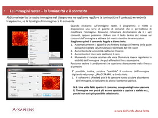 • Le immagini raster – la luminosità e il contrasto
a cura dell’arch. Anna Fetta
Abbiamo inserito la nostra immagine nel disegno ma ne vogliamo regolare la luminosità e il contrasto e renderla
trasparente, se la tipologia di immagine ce lo consente
Quando clickiamo sull’immagine raster, il programma ci mette a
disposizione una serie di palette di comandi che ci permettono di
modificare l’immagine. Possiamo richiamare direttamente da lì i vari
comandi, oppure possiamo clickare con il tasto destro del mouse sui
contorni dell’immagine e attivare dal menù a tendina le varie opzioni.
Scegliamo quindi il comando Regola e diamo invio.
1. Automaticamente ci apparirà una finestra dialogo all’interno della quale
possiamo regolare la luminosità o il contrasto del file raster.
2. Aumentando la luminosità esaltiamo il bianco
3. Aumentando il contrasto esaltiamo il nero.
4. Muovendo il cursore relativo alla voce Sfumatura invece regoliamo la
visibilità dell’immagine che può affievolirsi fino a scomparire.
Possiamo vedere i cambiamenti che operiamo direttamente nella finestra
di prewiev
E’ possibile, inoltre, rendere “invisibile” il contorno dell’immagine
digitando nel prompt _IMAGEFRAME e dando invio.
1. Il software ci chiederà qual è lo spessore nuovo da dare al contorno
dell’immagine, se scriviamo 0, allora il contorno sparisce.
N.B. Una volta fatto sparire il contorno, assegnandogli uno spessore
0, l’immagine non potrà più essere spostata o copiata o scalata ecc.,
perché non sarà più possibile selezionarla.
 