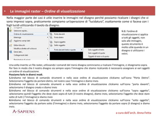 • Le immagini raster – Ordine di visualizzazione
a cura dell’arch. Anna Fetta
Nella maggior parte dei casi è utile inserire le immagini nel disegno perché possiamo ricalcare i disegni che vi
sono impressi sopra, praticamente compiamo un’operazione di “lucidatura”, esattamente come si faceva con i
fogli lucidi utilizzando il tavolo da disegno.
Una volta inserito un file raster, utilizzando i comandi del menù disegna cominciamo a ricalcare l’immagine, ci disegniamo sopra.
Per fare in modo che il nostro disegno sia sempre sopra l’immagine che stiamo ricalcando è necessario assegnare ai vari oggetti
un ordine di visualizzazione.
Possiamo farlo in diversi modi.
1.Andiamo nel blocco di comando strumenti e nella voce ordine di visualizzazione clickiamo sull’icona “Porta Dietro”.
Selezioniamo l’oggetto da portare dietro, nel nostro caso l’immagine e diamo invio.
2.Andiamo nel blocco di comando strumenti e nella voce ordine di visualizzazione clickiamo sull’icona “porta davanti”,
selezioniamo il disegno creato e diamo invio
3.Andiamo nel blocco di comando strumenti e nella voce ordine di visualizzazione clickiamo sull’icona “sopra oggetto”,
selezioniamo quindi l’oggetto che deve stare sopra di tutti (il nostro disegno), diamo invio, selezioniamo l’oggetto che deve stare
sotto di tutti ( l’immagine) e diamo invio
4.Andiamo nel blocco di comando strumenti e nella voce ordine di visualizzazione clickiamo sull’icona “sotto oggetto”,
selezioniamo l’oggetto da portare sotto (l’immagine) e diamo invio, selezioniamo l’oggetto da portare sopra (il disegno) e diamo
invio.
N.B. l’ordine di
visualizzazione si applica
a tutti gli oggetti, non
solo alle immagini,
questo strumento è
molto utile quando in un
disegno si utilizzano i
retini.
 