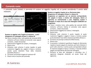 • Comando ruota
Il comando ruota (rotate) ci permette di ruotare un oggetto rispetto ad un punto considerato il centro della
rotazione.
Ruotare un oggetto noto l’angolo di rotazione - es.45.°
Disegniamo un rettangolo di base 5 e altezza 10
Dal menù a tendina inizio, nella paletta dei comandi EDITA
clickiamo sull’icona relativa al comando ruota oppure
scriviamo _rotate nel prompt.
1. Selezioniamo l’oggetto da ruotare, il rettangolo.
2. Diamo invio.
3. Clickiamo sullo schermo il punto rispetto al quale
ruoteremo l’oggetto (es, spigolo in basso a sinistra),
questo punto diventerà l’asse della rotazione
(parallelo all’asse z)
4. Scriviamo nel prompt l’angolo di rotazione 45°
5. Diamo invio e usciamo dal comando.
Ruotare un oggetto rispetto ad un riferimento dato.
Disegniamo un rettangolo di base 5 e altezza 10.
Disegniamo un segmento con un estremo corrispondente
allo spigolo in basso a sinistra del rettangolo, diamo al
segmento un orientamento a caso. Vogliamo ruotare il
rettangolo in modo che la base del rettangolo COINCIDA con
il segmento.
Dal menù a tendina inizio, nella paletta dei comandi EDITA
clickiamo sull’icona relativa al comando ruota oppure
scriviamo _rotate nel prompt.
1. Selezioniamo l’oggetto da ruotare, il rettangolo.
2. Diamo invio.
3. Clickiamo sullo schermo il punto rispetto al quale
ruoteremo l’oggetto ( spigolo in basso a sinistra), questo
punto diventerà l’asse della rotazione (parallelo all’asse z)
4. Scriviamo nel prompt la lettera R ( Riferimento).
5. Diamo invio
6. Il comando ci richiede di specificare l’angolo di riferimento
rispetto al quale eseguire la rotazione, per farlo clickiamo 2
punti nello schermo, il primo punto corrisponderà all’asse
di rotazione (spigolo in basso a sinistra), il secondo all’altro
spigolo corrispondente alla base del rettangolo.
7. Portiamo la base del rettangolo a coincidere con il
segmento disegnato clicKando sul punto finale del
segmento.
a cura dell’arch. Anna Fetta
 