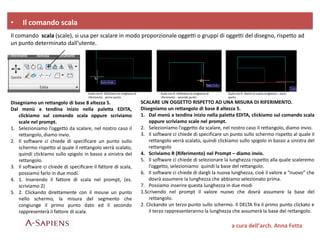 • Il comando scala
Il comando scala (scale), si usa per scalare in modo proporzionale oggetti o gruppi di oggetti del disegno, rispetto ad
un punto determinato dall’utente.
Disegniamo un rettangolo di base 8 altezza 5.
Dal menù a tendina inizio nella paletta EDITA,
clickiamo sul comando scala oppure scriviamo
scale nel prompt.
1. Selezioniamo l’oggetto da scalare, nel nostro caso il
rettangolo, diamo invio.
2. Il software ci chiede di specificare un punto sullo
schermo rispetto al quale il rettangolo verrà scalato,
quindi clickiamo sullo spigolo in basso a sinistra del
rettangolo.
3. Il software ci chiede di specificare il fattore di scala,
possiamo farlo in due modi.
4. 1. Inserendo il fattore di scala nel prompt, (es.
scriviamo 2)
5. 2. Clickando direttamente con il mouse un punto
nello schermo, la misura del segmento che
congiunge il primo punto dato ed il secondo
rappresenterà il fattore di scala.
SCALARE UN OGGETTO RISPETTO AD UNA MISURA DI RIFERIMENTO.
Disegniamo un rettangolo di base 8 altezza 5.
1. Dal menù a tendina inizio nella paletta EDITA, clickiamo sul comando scala
oppure scriviamo scale nel prompt.
2. Selezioniamo l’oggetto da scalare, nel nostro caso il rettangolo, diamo invio.
3. Il software ci chiede di specificare un punto sullo schermo rispetto al quale il
rettangolo verrà scalato, quindi clickiamo sullo spigolo in basso a sinistra del
rettangolo
4. Scriviamo R (Riferimento) nel Prompt – diamo invio.
5. Il software ci chiede di selezionare la lunghezza rispetto alla quale scaleremo
l’oggetto, selezioniamo quindi la base del rettangolo.
6. Il software ci chiede di dargli la nuova lunghezza, cioè il valore a “nuovo” che
dovrà assumere la lunghezza che abbiamo selezionato prima.
7. Possiamo inserire questa lunghezza in due modi
1.Scrivendo nel prompt il valore nuovo che dovrà assumere la base del
rettangolo.
2. Clickando un terzo punto sullo schermo. Il DELTA fra il primo punto clickato e
il terzo rappresenteranno la lunghezza che assumerà la base del rettangolo.
Scala con R- Definiamo la lunghezza di
riferimento - primo punto
Scala con R- Definiamo la lunghezza di
riferimento - secondo punto
Scala con R- diamo la nuova lunghezza – terzo
punto
a cura dell’arch. Anna Fetta
 