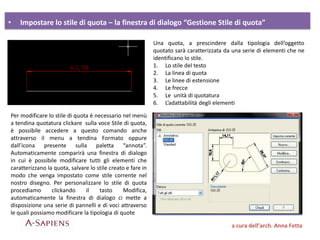 • Impostare lo stile di quota – la finestra di dialogo “Gestione Stile di quota”
a cura dell’arch. Anna Fetta
Una quota, a prescindere dalla tipologia dell’oggetto
quotato sarà caratterizzata da una serie di elementi che ne
identificano lo stile.
1. Lo stile del testo
2. La linea di quota
3. Le linee di estensione
4. Le frecce
5. Le unità di quotatura
6. L’adattabilità degli elementi
Per modificare lo stile di quota è necessario nel menù
a tendina quotatura clickare sulla voce Stile di quota,
è possibile accedere a questo comando anche
attraverso il menu a tendina Formato oppure
dall’icona presente sulla paletta “annota”.
Automaticamente comparirà una finestra di dialogo
in cui è possibile modificare tutti gli elementi che
caratterizzano la quota, salvare lo stile creato e fare in
modo che venga impostato come stile corrente nel
nostro disegno. Per personalizzare lo stile di quota
procediamo clickando il tasto Modifica,
automaticamente la finestra di dialogo ci mette a
disposizione una serie di pannelli e di voci attraverso
le quali possiamo modificare la tipologia di quote
 