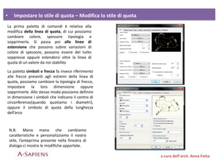 • Impostare lo stile di quota – Modifica lo stile di quota
a cura dell’arch. Anna Fetta
La prima paletta di comandi è relativa alla
modifica della linea di quota, di cui possiamo
cambiare colore, spessore tipologia e
sopprimerla. Si passa poi alle linee di
estensione che possono subire variazioni di
colore di spessore, possono essere del tutto
soppresse oppure estendersi oltre la linea di
quota di un valore da noi stabilito
La paletta simboli e frecce fa invece riferimento
alle frecce presenti agli estremi della linea di
quota, possiamo cambiare la tipologia di frecce,
impostare la loro dimensione oppure
sopprimerle. Allo stesso modo possiamo definire
in dimensione i simboli che indicano il centro di
circonferenze(quando quotiamo i diametri),
oppure il simbolo di quota della lunghezza
dell’arco
N.B. Mano mano che cambiamo
caratteristiche e personalizziamo il nostro
stile, l’anteprima presente nella finestra di
dialogo ci mostra le modifiche apportate.
 