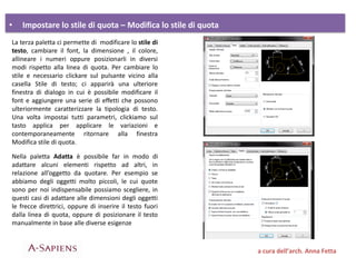 • Impostare lo stile di quota – Modifica lo stile di quota
a cura dell’arch. Anna Fetta
La terza paletta ci permette di modificare lo stile di
testo, cambiare il font, la dimensione , il colore,
allineare i numeri oppure posizionarli in diversi
modi rispetto alla linea di quota. Per cambiare lo
stile e necessario clickare sul pulsante vicino alla
casella Stile di testo; ci apparirà una ulteriore
finestra di dialogo in cui è possibile modificare il
font e aggiungere una serie di effetti che possono
ulteriormente caratterizzare la tipologia di testo.
Una volta impostai tutti parametri, clickiamo sul
tasto applica per applicare le variazioni e
contemporaneamente ritornare alla finestra
Modifica stile di quota.
Nella paletta Adatta è possibile far in modo di
adattare alcuni elementi rispetto ad altri, in
relazione all’oggetto da quotare. Per esempio se
abbiamo degli oggetti molto piccoli, le cui quote
sono per noi indispensabile possiamo scegliere, in
questi casi di adattare alle dimensioni degli oggetti
le frecce direttrici, oppure di inserire il testo fuori
dalla linea di quota, oppure di posizionare il testo
manualmente in base alle diverse esigenze
 