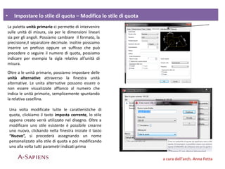 • Impostare lo stile di quota – Modifica lo stile di quota
a cura dell’arch. Anna Fetta
La paletta unità primarie ci permette di intervenire
sulle unità di misura, sia per le dimensioni lineari
sia per gli angoli. Possiamo cambiare il formato, la
precisione,il separatore decimale. Inoltre possiamo
inserire un prefisso oppure un suffisso che può
precedere o seguire il numero di quota, possiamo
indicare per esempio la sigla relativa all’unità di
misura.
Oltre a le unità primarie, possiamo impostare delle
unità alternative attraverso la finestra unità
alternative. Le unita alternative possono essere o
non essere visualizzate affianco al numero che
indica le unità primarie, semplicemente spuntando
la relativa casellina.
Una volta modificate tutte le caratteristiche di
quota, clickiamo il tasto imposta corrente, lo stile
appena creato verrà utilizzato nel disegno. Oltre a
modificare uno stile esistente è possibile crearne
uno nuovo, clickando nella finestra iniziale il tasto
“Nuovo”, si procederà assegnando un nome
personalizzato allo stile di quota e poi modificando
uno alla volta tutti parametri indicati prima
 