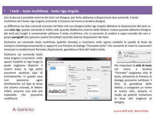 • I testi – testo multilinea - testo riga singola
a cura dell’arch. Anna Fetta
Con Autocad è possibile inserire dei testi nel disegno, per farlo abbiamo a disposizione due comandi, il testo
multilinea ed il testo riga singola; entrambi si trovano nel menù a tendina disegna.
La differenza nei due comandi consiste nel fatto che con disegna testo riga singola abbiamo la disposizione del testi su
una sola riga, questo comando è molto utile quando dobbiamo inserire delle lettere; invece quando abbiamo bisogno
dei testi più lunghi è conveniente utilizzare il testo multilinea, che ci consente di andare a capo creando dei veri e
propri paragrafi che possono essere formattati secondo diverse disposizioni dei testi.
Clickiamo sul comando testo multilinea (paletta Annota) e inseriamo nello spazio modello la casella di testo da
riempire contemporaneamente ci apparirà una finestra di dialogo “Formatta testo” che consente di inserire i parametri
necessari a caratterizzare formato, disposizione, grandezza e font del nostro testo.
Clickiamo sul comando testo
linea singola e inseriamo nello
spazio modello la riga lungo la
quale vogliamo disporre il
nostro testo, la riga potrà
assumere qualsiasi tipo di
orientamento. In questo caso
non possiamo agire
direttamente sul tipo di testo
che stiamo creando, le lettere
infatti, avranno uno stile pre
impostato che possiamo
modificare.
Per impostare lo stile di testo
nel menu a tendina
“Formato” scegliamo stile di
testo, attraverso la finestra di
dialogo possiamo cambiare il
font, la grandezza delle
lettere, e assegnare un nome
al nostro stile, salvarlo in
modo da poterlo richiamare
in base alle esigenze di
disegno.
 