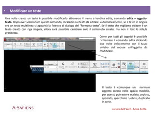 • Modificare un testo
a cura dell’arch. Anna Fetta
Una volta creato un testo è possibile modificarlo attraverso il menu a tendina edita, comando edita – oggetto-
testo. Dopo aver selezionato questo comando, clickiamo sul testo da editare, automaticamente, se il testo in origine
era un testo multilinea ci apparirà la finestra di dialogo del “formatta testo”. Se il testo che vogliamo editare è un
testo creato con riga singola, allora sarà possibile cambiare solo il contenuto creato, ma non il font lo stile,la
grandezza.
Come per tutti gli oggetti è possibile
richiamare il comando edita clickando
due volte velocemente con il tasto
sinistro del mouse sull’oggetto da
modificare.
Il testo è comunque un normale
oggetto creato nello spazio modello,
per questo può essere scalato, copiato,
spostato, specchiato ruotato, duplicato
in serie.
 